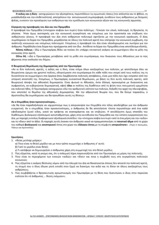 ΦΙΛΟΣΟΦΙΚΟΣ ΛΟΓΟΣ 13
Η αιδώς και η δίκη: κατοχυρώνουν την αξιοπρέπεια, περιστέλλουν τις εγωιστικές τάσεις (την απληστία και το φθόνο, τη
μισαλλοδοξία και την επιθετικότητα), αποτρέπουν την αντικοινωνική συμπεριφορά, συνδέουν τους ανθρώπους με δεσμούς
φιλίας, ευνοούν την προσέγγιση των ανθρώπων και την εμπέδωση των κοινωνικών αξιών και της κοινωνικής αρμονίας.
Σύγκριση της προσφοράς του Δία και του Προμηθέα
Η προσφορά του Προμηθέα («έντεχνον σοφίαν συν πυρί») ήταν πολύτιμη : Γέννησε τον υλικό, πολιτισμό, τη θρησκεία, τη
γλώσσα. Ήταν όμως ανεπαρκής για την κοινωνική συγκρότηση και επομένως για την προστασία και επιβίωση του
ανθρώπινου γένους. Η προσφορά του Δία στον ανθρώπινο πολιτισμό σχετίζεται με την κοινωνική οργάνωση. Ο Δίας
συμπληρώνει τα δώρα του Προμηθέα, μοιράζοντας σε όλους την πολιτική αρετή που επέτρεψε την κοινωνική συμβίωση, την
ανάπτυξη κοινωνιών και επομένως πολιτισμού. Επομένως η προσφορά του Δία είναι ολοκληρωμένη και σωτήρια για τον
άνθρωπο. Παράλληλα είναι δώρα που προέρχονται από τον ίδιο . Αντίθετα τα δώρα του Προμηθέα είναι αποτέλεσμα κλοπής.
Νόσος πόλεως : Εδώ ο Πρωταγόρας θέλει να τονίσει ότι υπάρχει επιτακτική ανάγκη να συμμετέχουν όλα τα μέλη της
κοινωνίας στην αρετή.
Οὕτω δή : εδώ ο Πρωταγόρας μεταβαίνει από το μύθο στο συμπέρασμα, που δικαιώνει τους Αθηναίους για το πώς
φέρονται στην εκκλησία του δήμου.
Η θεωρητική θεμελίωση της δημοκρατίας από τον Πρωταγόρα
«Αν οι δύο πολιτικές αρετές, η αιδώς και η δίκη, είναι κτήμα όλων ανεξαιρέτως των πολιτών, με αποτέλεσμα όλοι να
θεωρούνται ώριμοι και χρηστοί πολίτες, οδηγούμαστε στο συμπέρασμα ότι κάθε πόλη που στερεί από τους πολίτες της τη
δυνατότητα να συμμετέχουν στα όργανα όπου λαμβάνονται πολιτικές αποφάσεις, είναι μια πόλη που έχει εκτραπεί από την
ιστορική αποστολή της. Επομένως, ο Πρωταγόρας ουσιαστικά θεμελιώνει, με βάση τις δύο αυτές πολιτικές αρετές, από
θεωρητική άποψη την αθηναϊκή δημοκρατία. Είναι φυσικό οι Αθηναίοι, όντα έλλογα, προικισμένα με δικαιοσύνη και
σωφροσύνη, να κυβερνώνται δημοκρατικά, αφού όλοι οι πολίτες της διαθέτουν από τη φύση τους πνευματική ωριμότητα
και πολιτικό ήθος. Ο Πρωταγόρας κατοχυρώνει εδώ την αριθμητική ισότητα των πολιτών, δηλαδή την αρχή της πλειοψηφίας,
που αποτελεί το θεμέλιο της αθηναϊκής Δημοκρατίας. Με την αθροιστική θεωρία του, που θα δούμε παρακάτω, ο
Αριστοτέλης θα συμπληρώσει και θα προωθήσει αυτές τις θέσεις».
Αν ο Επιμηθέας ήταν προνοητικότερος…
«Δε θα ήταν παραδοξολογία να ισχυριστούμε πως η απερισκεψία του Επιμηθέα στο τέλος αποδείχθηκε για τον άνθρωπο
ευεργετική. Αν ο επιμηθέας ήταν προσεκτικότερος, ο άνθρωπος δε θα αποτελούσε τίποτα περισσότερο από ένα καλά
εφοδιασμένο ζωικό είδος, ικανό να τρέφεται να αναπαράγεται και να επιβιώνει. Η ασυλλόγιστη όμως σπατάλη του
διαθέσιμου βιολογικού εξοπλισμού αντισταθμίστηκε, χάρη στην αυτοθυσία του Προμηθέα και την ύστατη ενεργοποίηση του
Δία, με παροχές εντελώς διαφορετικού αξιολογικά επιπέδου: την «έντεχνον σοφία συν πυρί» από το ένα μέρος και την «αιδώ»
και τη «δίκη» από το άλλο. Οι παροχές αυτές έκαναν τον άνθρωπο ικανό να πραγματοποιήσει το ποιοτικό άλμα από το χώρο
του καθαρά βιολογικού και ανιστορικού όντος στο χώρο του έλλογου όντος με τη σύμφυτη ιστορικότητα». (Πηγή: Κ. Κατσιμάνη,
Πλάτων και Αριστοτέλης)
Ερωτήσεις
1. «θείας μετέσχε μοίρας»:
α) Ποιο είναι το θεϊκό μερίδιο και με ποιο τρόπο συμμετέχει ο άνθρωπος σ’ αυτό;
β) Γιατί το μερίδιο είναι θεϊκό;
γ) Τι κατάφερε να δημιουργήσει ο άνθρωπος χάρη στη συμμετοχή του στο θεϊκό μερίδιο;
2. Πώς εξηγείται, κατά τη γνώμη σας, ότι η πολεμική τέχνη παρουσιάζεται από τον Πρωταγόρα ως μέρος της πολιτικής;
3. Ποιο είναι το περιεχόμενο των εννοιών «αιδώς» και «δίκη» και ποια η συμβολή τους στη συγκρότηση πολιτικών
κοινωνιών;
4. Πώς εξηγείται η ανάγκη θέσπισης νόμου από την πλευρά του Δία να θανατώνεται όποιος δεν αποκτά την πολιτική αρετή,
τη στιγμή που ο ίδιος έδωσε ρητή εντολή στον Ερμή να διανείμει την αιδώ και τη δίκην σε όλους ανεξαιρέτως τους
ανθρώπους;
5. Πώς συμβιβάζεται ο θρησκευτικός αγνωστικισμός του Πρωταγόρα με τη θέση που διατυπώνει ο ίδιος στην παρούσα
ενότητα ότι «ό άνθρωπος ... θεούς ενόμισεν»;
4ο ΓΕΛ ΑΛΙΜΟΥ - ΣΥΝΤΟΝΙΣΜΟΣ ΦΙΛΟΛΟΓΙΚΩΝ ΜΑΘΗΜΑΤΩΝ – ΑΡΧΑΙΑ Γ' ΛΥΚΕΙΟΥ ΘΕΩΡΗΤΙΚΗΣ ΚΑΤΕΥΘΥΝΣΗΣ
 