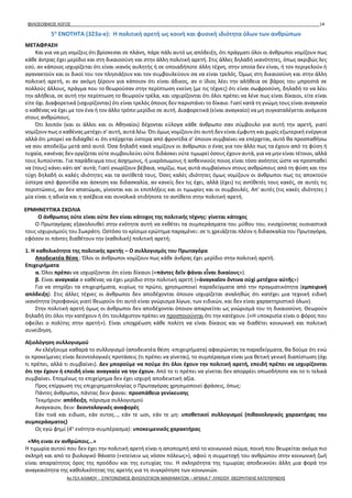 ΦΙΛΟΣΟΦΙΚΟΣ ΛΟΓΟΣ 14
5η
ΕΝΟΤΗΤΑ (323a-e): Η πολιτική αρετή ως κοινή και φυσική ιδιότητα όλων των ανθρώπων
ΜΕΤΑΦΡΑΣΗ
Και για να μη νομίζεις ότι βρίσκεσαι σε πλάνη, πάρε πάλι αυτό ως απόδειξη, ότι πράγματι όλοι οι άνθρωποι νομίζουν πως
κάθε άντρας έχει μερίδιο και στη δικαιοσύνη και στην άλλη πολιτική αρετή. Στις άλλες δηλαδή ικανότητες, όπως ακριβώς λες
εσύ, αν κάποιος ισχυρίζεται ότι είναι ικανός αυλητής ή σε οποιαδήποτε άλλη τέχνη, στην οποία δεν είναι, ή τον περιγελούν ή
αγανακτούν και οι δικοί του τον πλησιάζουν και τον συμβουλεύουν σα να είναι τρελός. Όμως στη δικαιοσύνη και στην άλλη
πολιτική αρετή, κι αν ακόμη ξέρουν για κάποιον ότι είναι άδικος, αν ο ίδιος λέει την αλήθεια σε βάρος του μπροστά σε
πολλούς άλλους, πράγμα που το θεωρούσαν στην περίπτωση εκείνη (με τις τέχνες) ότι είναι σωφροσύνη, δηλαδή το να λέει
την αλήθεια, σε αυτή την περίπτωση το θεωρούν τρέλα, και ισχυρίζονται ότι όλοι πρέπει να λένε πως είναι δίκαιοι, είτε είναι
είτε όχι. Διαφορετικά (ισχυρίζονται) ότι είναι τρελός όποιος δεν παριστάνει το δίκαιο. Γιατί κατά τη γνώμη τους είναι αναγκαίο
ο καθένας να έχει με τον ένα ή τον άλλο τρόπο μερίδιο σε αυτή. Διαφορετικά (είναι αναγκαίο) να μη συγκαταλέγεται ανάμεσα
στους ανθρώπους.
Ότι λοιπόν (και οι άλλοι και οι Αθηναίοι) δέχονται εύλογα κάθε άνθρωπο σαν σύμβουλο για αυτή την αρετή, γιατί
νομίζουν πως ο καθένας μετέχει σ' αυτή, αυτά λέω. Ότι όμως νομίζουν ότι αυτή δεν είναι έμφυτη και χωρίς εξωτερική ενέργεια
αλλά ότι μπορεί να διδαχθεί κι ότι επέρχεται ύστερα από φροντίδα σ' όποιον συμβαίνει να επέρχεται, αυτό θα προσπαθήσω
να σου αποδείξω μετά από αυτό. Όσα δηλαδή κακά νομίζουν οι άνθρωποι ο ένας για τον άλλο πως τα έχουν από τη φύση ή
τυχαία, κανένας δεν οργίζεται ούτε συμβουλεύει ούτε διδάσκει ούτε τιμωρεί όσους έχουν αυτά, για να μην είναι τέτοιοι, αλλά
τους λυπούνται. Για παράδειγμα τους άσχημους, ή μικρόσωμους ή ασθενικούς ποιος είναι τόσο ανόητος ώστε να προσπαθεί
να (τους) κάνει κάτι απ' αυτά; Γιατί γνωρίζουν βέβαια, νομίζω, πως αυτά συμβαίνουν στους ανθρώπους από τη φύση και την
τύχη δηλαδή οι καλές ιδιότητες και τα αντίθετά τους. Όσες καλές ιδιότητες όμως νομίζουν οι άνθρωποι πως τις αποκτούν
ύστερα από φροντίδα και άσκηση και διδασκαλία, αν κανείς δεν τις έχει, αλλά (έχει) τις αντίθετές τους κακές, σε αυτές τις
περιπτώσεις, αν δεν απατώμαι, γίνονται και οι επιπλήξεις και οι τιμωρίες και οι συμβουλές. Απ' αυτές (τις κακές ιδιότητες )
μία είναι η αδικία και η ασέβεια και συνολικά οτιδήποτε το αντίθετο στην πολιτική αρετή.
ΕΡΜΗΝΕΥΤΙΚΑ ΣΧΟΛΙΑ
Ο άνθρωπος ούτε είναι ούτε δεν είναι κάτοχος της πολιτικής τέχνης: γίνεται κάτοχος
Ο Πρωταγόρας εξακολουθεί στην ενότητα αυτή να εκθέτει τα συμπεράσματα του μύθου του, ενισχύοντας ουσιαστικά
τους ισχυρισμούς του Σωκράτη. Ωστόσο το κρίσιμο ερώτημα παραμένει: σε τι χρειάζεται πλέον η διδασκαλία του Πρωταγόρα,
εφόσον οι πάντες διαθέτουν την (καθολική) πολιτική αρετή;
1. Η καθολικότητα της πολιτικής αρετής – Ο συλλογισμός του Πρωταγόρα
Αποδεικτέα θέση : Όλοι οι άνθρωποι νομίζουν πως κάθε άνδρας έχει μερίδιο στην πολιτική αρετή.
Επιχειρήματα
α. Όλοι πρέπει να ισχυρίζονται ότι είναι δίκαιοι («πάντες δεῖν φάναι εἶναι δικαίους»).
β. Είναι αναγκαίο ο καθένας να έχει μερίδιο στην πολιτική αρετή («ἀναγκαῖον ὅντινα οὐχί μετέχειν αὐτῆς»)
Για να στηρίξει τα επιχειρήματα, κυρίως το πρώτο, χρησιμοποιεί παραδείγματα από την πραγματικότητα (εμπειρική
απόδειξη). Στις άλλες τέχνες οι άνθρωποι δεν αποδέχονται όποιον ισχυρίζεται αναληθώς ότι κατέχει μια τεχνική ειδική
ικανότητα (προφανώς γιατί θεωρούν ότι αυτό είναι γνώρισμα λίγων, των ειδικών, και δεν είναι χαρακτηριστικό όλων).
Στην πολιτική αρετή όμως οι άνθρωποι δεν αποδέχονται όποιον απαρνείται ως γνώρισμά του τη δικαιοσύνη. Θεωρούν
δηλαδή ότι όλοι την κατέχουν ή ότι τουλάχιστον πρέπει να προσποιούνται ότι την κατέχουν. («Η υποκρισία είναι ο φόρος που
οφείλει ο πολίτης στην αρετή»). Είναι υποχρέωση κάθε πολίτη να είναι δίκαιος και να διαθέτει κοινωνική και πολιτική
συνείδηση.
Αξιολόγηση συλλογισμού
Αν ελέγξουμε καθαρά το συλλογισμό (αποδεικτέα θέση -επιχειρήματα) αφαιρώντας τα παραδείγματα, θα δούμε ότι ενώ
οι προκείμενες είναι δεοντολογικές προτάσεις (τι πρέπει να γίνεται), το συμπέρασμα είναι μια θετική γενική διαπίστωση (όχι
τι πρέπει, αλλά τι συμβαίνει). Δεν μπορούμε να πούμε ότι όλοι έχουν την πολιτική αρετή, επειδή πρέπει να ισχυρίζονται
ότι την έχουν ή επειδή είναι αναγκαίο να την έχουν. Από το τι πρέπει να γίνεται δεν απορρέει οπωσδήποτε και το τι τελικά
συμβαίνει. Επομένως το επιχείρημα δεν έχει ισχυρή αποδεικτική αξία.
Προς επίρρωση της επιχειρηματολογίας ο Πρωταγόρας χρησιμοποιεί φράσεις, όπως:
Πάντες άνθρωποι, πάντας δειν φαναι: προσπάθεια γενίκευσης
Τεκμήριον: απόδειξη, πόρισμα συλλογισμού
Αναγκαιον, δειν: δεοντολογικές αναφορές
Εάν τινά και ειδωσι, εάν ουτος…, εάν τε ωσι, εάν τε μη: υποθετικοί συλλογισμοί (πιθανολογικός χαρακτήρας του
συμπεράσματος)
Ως εγώ φημί (4η
ενότητα-συμπέρασμα): υποκειμενικός χαρακτήρας
«Μη ειναι εν ανθρώποις…»
Η τιμωρία αυτού που δεν έχει την πολιτική αρετή είναι η αποπομπή από το κοινωνικό σώμα, ποινή που θεωρείται ακόμα πιο
σκληρή και από το βιολογικό θάνατο («κτείνειν ως νόσον πόλεως»), αφού η συμμετοχή του ανθρώπου στην κοινωνική ζωή
είναι απαραίτητος όρος της προόδου και της ευτυχίας του. Η σκληρότητα της τιμωρίας αποδεικνύει άλλη μια φορά την
αναγκαιότητα της καθολικότητας της αρετής για τη συγκρότηση των κοινωνιών.
4ο ΓΕΛ ΑΛΙΜΟΥ - ΣΥΝΤΟΝΙΣΜΟΣ ΦΙΛΟΛΟΓΙΚΩΝ ΜΑΘΗΜΑΤΩΝ – ΑΡΧΑΙΑ Γ' ΛΥΚΕΙΟΥ ΘΕΩΡΗΤΙΚΗΣ ΚΑΤΕΥΘΥΝΣΗΣ
 