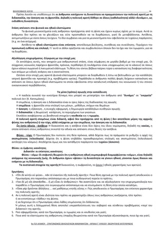 ΦΙΛΟΣΟΦΙΚΟΣ ΛΟΓΟΣ 16
Πρέπει λοιπόν να υποθέσουμε ότι οι άνθρωποι κατέχουνν τη δυνατότητα να πραγματώσουν την πολιτική αρετή με τη
διδασκαλία, την άσκηση και τη φροντίδα. Δηλαδή η πολιτική αρετή δόθηκε σε όλους (καθολικότητα) αλλά «δυνάμει», ως
ενδιάθετη δυνατότητα.
Στάση απέναντι στα φυσικά και ηθικά ελαττώματα
Τα φυσικά μειονεκτήματα ενός ανθρώπου προέρχονται από τη φύση και έχουν κυρίως σχέση με το σώμα. Αυτά οι
άνθρωποι δεν πρέπει να τα χλευάζουν και ούτε προσπαθούν να τα διορθώσουν, γιατί δε μεταβάλλονται. Αντίθετα,
αντιμετωπίζουν με οίκτο όσους τα έχουν. Το ίδιο συμβαίνει και για τα μειονεκτήματα που οφείλονται σε τυχαίους παράγοντες
(π.χ. σε ένα ατύχημα).
Αντίθετα τα ηθικά ελαττώματα είναι επίκτητα, αποτέλεσμα βούλησης, συνήθειας και συνείδησης. Περιέχουν την
προσωπική ευθύνη και επιλογή. Γι’ αυτό οι άλλοι οργίζονται και συμβουλεύουν όποιον δεν τα έχει και τον τιμωρούν, για να
τα διορθώσει.
Αξιολόγηση επιχειρήματος -Σύγκριση με την εποχή μας
Οι αντιλήψεις αυτές, που απηχούν μια ανθρωπιστική στάση, είναι σύμφωνες σε μεγάλο βαθμό με την εποχή μας. Οι
σύγχρονες κοινωνίες παρέχουν φροντίδα, πρόνοια, περίθαλψη (ή τουλάχιστον είναι υποχρεωμένες να το κάνουν) σε όσους
έχουν κάποιο σωματικό ή πνευματικό ελάττωμα. Τη θέση του οίκτου βέβαια παίρνει τώρα η κατανόηση της διαφορετικότητας
των ατόμων με ειδικές ανάγκες και η ανεκτικότητα.
Ωστόσο στην εποχή μας αρκετά φυσικά ελαττώματα μπορούν να διορθωθούν ή έστω να βελτιωθούν με την κατάλληλη
ιατρική φροντίδα και προσοχή (π.χ. προβλήματα υγείας). Παράλληλα οι άνθρωποι πολλές φορές δείχνουν κατανόηση και
απέναντι σε όσους έχουν ηθικά ελαττώματα τα οποία οφείλονται στην καταλυτική επίδραση του κοινωνικού ή του στενού
οικογενειακού περιβάλλοντος.
Τα μέσα (τρόποι) αγωγής στην εκπαίδευση
« Η παιδεία συνιστά την κινητήρια δύναμη που μπορεί να μετατρέψει τον άνθρωπο από “δυνάμει” σε “ενεργεία”
πολιτικό όν» (Κ. Κατσιμάνης).
Η επιμέλεια, η άσκηση και η διδασκαλία είναι οι τρεις όψεις της διαδικασίας της αγωγής
Η επιμέλεια: η φροντίδα στην επιλογή των μέσων , μεθόδων, στόχων και θεμάτων
Η άσκηση: η εξάσκηση , η συνεχής εφαρμογή, η δημιουργία κατάλληλων συνθηκών αγωγής
Η διδασκαλία: η θεωρητική κατάρτιση, το περιεχόμενο των γνώσεων.
Επιπλέον αναφέρονται ως βοηθητικά στοιχεία η νουθεσία και η τιμωρία.
Η πολιτική αρετή επομένως είναι διδακτή, αφού δεν προέρχεται από τη φύση ( δεν αποτέλεσε μέρος της αρχικής
φύσης του ανθρώπου) ή την τύχη, αλλά επέρχεται με την επιμέλεια, την άσκηση και τη διδασκαλία.
ὧν ἐστίν ἀδικία - ἀσέβεια: Η δικαιοσύνη και η ασέβεια είναι δύο όψεις του ίδιου νομίσματος, δηλαδή της κακίας, η
οποία απέναντι στους ανθρώπους συνιστά την αδικία και απέναντι στους θεούς την ασέβεια.
Φύσει - τύχῃ: Ο Πρωταγόρας δεν πιστεύει στη θεία πρόνοια, αλλά δέχεται πως τα πράγματα τα ρυθμίζει η αρχή της
σκοπιμότητας (τελεολογία). Δέχεται ότι η φύση επιβάλλει προκαθορισμένες επιλογές και σκοπιμότητες (τελεολογική
αντίληψη του κόσμου). Αποδέχεται όμως και τον αστάθμητο παράγοντα του τυχαίου (άσκοπο).
Φύσει: οι έμφυτες ικανότητες
Διδακτόν: οι επίκτητες ικανότητες
Φύσει – νόμω: Οι σοφιστές θεωρούν ότι η ανθρώπινη ηθική συμπεριφορά διαμορφώνεται «νόμω», είναι δηλαδή
απόρροια της κοινωνικής ζωής. Οι άνθρωποι έχουν «φύσει» τη δυνατότητα να γίνουν ηθικοί, γίνονται όμως δίκαιοι και
ενάρετοι με τη διδασκαλία.
Τα συστατικά στοιχεία της αρετής:Η δικαιοσύνη, η σωφροσύνη, το όσιον (:ηθικός χαρακτήρας των αρετών).
Ερωτήσεις
1. «Ὅτι δέ αὐτήν οὐ φύσει... πᾶν τό ἐναντίον τῆς πολιτικῆς ἀρετῆς»: Ποια θέση σχετικά με την πολιτική αρετή αποδεικνύει ο
Πρωταγόρας στο παραπάνω απόσπασμα και με ποια συλλογιστική πορεία το πράττει;
2. «Ἵνα δέ μή οἴη ἀπατᾶσθαι... ἤ μή εἶναι ἐν ἀνθρώποις»: Να αναπτύξετε και να αξιολογήσετε την επιχειρηματολογία που
παραθέτει ο Πρωταγόρας στο συγκεκριμένο απόσπασμα και να επισημάνετε τη θέση στην οποία καταλήγει.
3. «Ὅσα γάρ ἥγοῦνται ἄλλήλους ... καί μαθήσεως κτητῆς οὔσης.»: Πώς αποδεικνύει ο Πρωταγόρας τον επίκτητο χαρακτήρα
της πολιτικής αρετής;
4. Αν η πολιτική αρετή είναι ιδιότητα που πρέπει να χαρακτηρίζει όλους τους ανθρώπους ανεξαίρετα, τότε πρέπει:
ή να εντοπίσουμε «λάθος» της φύσης
ή να δεχτούμε ότι ο Πρωταγόρας κάνει λάθος επιμένοντας ότι διδάσκεται.
Ή μήπως αυτή η διλημματική θέση αποτελεί υπεραπλούστευση του σοβαρού και σύνθετου προβλήματος «περί του
διδακτού» της αρετής;
5. Πού εφαρμόζονταν, κατά τον Πρωταγόρα, oι τιμωρίες και οι νουθεσίες και γιατί;
6. Ποια από τα ελαττώματα της ανθρώπινης ύπαρξης θεωρούνται κατά τον Πρωταγόρα αξιοκατάκριτα, ποια όχι και γιατί;
4ο ΓΕΛ ΑΛΙΜΟΥ - ΣΥΝΤΟΝΙΣΜΟΣ ΦΙΛΟΛΟΓΙΚΩΝ ΜΑΘΗΜΑΤΩΝ – ΑΡΧΑΙΑ Γ' ΛΥΚΕΙΟΥ ΘΕΩΡΗΤΙΚΗΣ ΚΑΤΕΥΘΥΝΣΗΣ
 