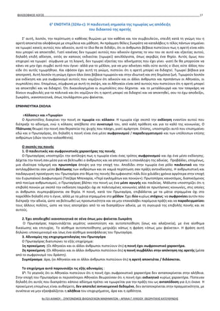 ΦΙΛΟΣΟΦΙΚΟΣ ΛΟΓΟΣ 17
6η
ΕΝΟΤΗΤΑ (324a-c): Η παιδευτική σημασία της τιμωρίας ως απόδειξη
του διδακτού της αρετής
Σ’ αυτή, λοιπόν, την περίπτωση ο καθένας θυμώνει με τον καθένα και τον συμβουλεύει, επειδή κατά τη γνώμη του η
αρετή αποκτιέται ολοφάνερα με επιμέλεια και μάθηση. Αν πράγματι θέλεις Σωκράτη να καταλάβεις τι τέλος πάντων σημαίνει
να τιμωρεί κανείς αυτούς που αδικούν, αυτό το ίδιο θα σε διδάξει, ότι οι άνθρωποι βέβαια πιστεύουν πως η αρετή είναι κάτι
που μπορεί να αποκτηθεί. Γιατί κανένας δεν τιμωρεί αυτούς που αδικούν έχοντας το νου του σε αυτό και εξαιτίας αυτού,
δηλαδή επιδή αδίκησε, εκτός αν καποιος εκδικείται (τιμωρεί) ασυλλόγιστα, όπως ακριβώς ένα θηρίο. Αυτός όμως που
επιχειρεί να τιμωρεί σύμφωνα με τη λογική, δεν τιμωρεί εξαιτίας του αδικήματος που έχει γίνει -γιατί δε θα μπορούσε να
κάνει να μην έχει συμβεί αυτό που έγινε- αλλά για το μέλλον, για να μην αδικήσει πάλι ούτε αυτός ο ίδιος ούτε άλλος που
είδε ότι αυτός τιμωρήθηκε. Και εφόσον έχει αυτή τη γνώμη, πιστεύει ότι η αρετή μπορεί να διδαχτεί. Τιμωρεί βέβαια για
αποτροπή. Αυτή λοιπόν τη γνώμη έχουν όλοι όσοι βέβαια τιμωρούν και στην ιδιωτική και στη δημόσια ζωή. Τιμωρούν λοιπόν
για εκδίκηση και για σωφρονισμό αυτούς που νομίζουν ότι αδικούν και οι άλλοι άνθρωποι και προπάντων οι Αθηναίοι, οι
συμπολίτες σου. Επομένως, σύμφωνα με αυτή τη σκέψη, και οι Αθηναίοι εἰναι από αυτούς που πιστεύουν ότι η αρετή μπορεί
να αποκτηθεί και να διδαχτεί. Ότι δικαιολογημένα οι συμπολίτες σου δέχονται και το μεταλλουργό και τον τσαγκάρη να
δίνουν συμβουλές για τα πολιτικά και ότι νομίζουν ότι η αρετή μπορεί να διδαχτεί και να αποκτηθεί, σου το έχω αποδείξει,
Σωκράτη, ικανοποιητικά, όπως τουλάχιστον μου φαίνεται.
ΕΡΜΗΝΕΥΤΙΚΑ ΣΧΟΛΙΑ
«Κόλασις» και «Τιμωρία»
Ο Αριστοτέλης διακρίνει την ποινή σε τιμωρία και κόλασιν. Η τιμωρία είχε σκοπό την εκδίκηση εναντίον αυτού που
διέπραξε το αδίκημα, ενώ η κόλασις απέβλεπε στο συνετισμό του, από καλή πρόθεση και για το καλό της κοινωνίας. Ο
Πλάτωνας θεωρεί την ποινή σαν θεραπεία της ψυχής που πάσχει, γιατί αμάρτησε. Επίσης, υποστηρίζει αυτό που επισημαίνει
εδώ και ο Πρωταγόρας, ότι δηλαδή η ποινή είναι ένα μέσο σωφρονισμού / παραδειγματισμού και των υπόλοιπων επίσης
ανθρώπων (ιδών τουτον κολασθέντα).
Ο σκοπός της ποινής
1. Ο παιδευτικός και σωφρονιστικός χαρακτήρας της ποινής
Ο Πρωταγόρας υποστηρίζει την αντίληψη πως η τιμωρία είναι ένας τρόπος σωφρονισμού και όχι ένα μέσο εκδίκησης.
Δέχεται την ποινή σαν μέσο για να βελτιωθεί ο άνθρωπος και να αποτραπεί η επανάληψη της αδικίας. Προβάλλει, επομένως,
μια ιδιαίτερα τολμηρή και πρωτοπόρα άποψη για την εποχή του. Αποδίδει στην τιμωρία ένα ρόλο παιδευτικό και την
αντιλαμβάνεται σαν μέσο βελτίωσης των ανθρώπων και σε καμιά περίπτωση σαν πράξη αντεκδίκησης. Η ανθρωπιστική και
παιδαγωγική προσέγγιση του Πρωταγόρα στο θέμα της ποινής θα εμφανιστεί πάλι δύο χιλιάδες χρόνια αργότερα στην εποχή
του Ευρωπαϊκού Διαφωτισμού (Τσεζάρε Μπεκαρία, «Περί εγκλημάτων και ποινών»). Πρωτοπόρος καινοτόμος, διαπνεόμενος
από πνεύμα ανθρωπισμού, ο Πρωταγόρας βλέπει την ποινή ως ένα μέσο αγωγής και παιδείας. Μάλιστα υποστηρίζει ότι η
επιβολή ποινών με σκοπό την εκδίκηση ταιριάζει όχι σε πολιτισμένες κοινωνίες αλλά σε πρωτόγονες κοινωνίες, στις οποίες
οι άνθρωποι συμπεριφέρονται σα θηρία. Η ποινή, κατά τον Πρωταγόρα, επιβάλλεται με τα μάτια στραμμένα όχι στο
παρελθόν δηλαδή στο τι έγινε, αλλά με τα μάτια στραμμένα στο μέλλον. Έχει δύο κυρίως στόχους: να σωφρονίσει αυτόν που
διέπραξε την αδικία, ώστε να βελτιωθεί ως προσωπικότητα και να μην επαναλάβει παρόμοια πράξη και να παραδειγματίσει
τους άλλους πολίτες, ώστε να τους αποτρέψει από το να διαπράξουν αδικία, με τη σιγουριά της επιβολής ποινής και σε
αυτούς.
2. Έχει αποδειχθεί ικανοποιητικά σε σένα όπως μου φαίνεται Σωκράτη
Ο Πρωταγόρας παρουσιάζεται γεμάτος ικανοποίηση και αυτοπεποίθηση (ίσως και αλαζονεία), με ένα αίσθημα
δικαίωσης και επιτυχίας. Το αίσθημα αυτοπεποίθησης μετριάζει κάπως η φράση «όπως μου φαίνεται». Η φράση αυτή
δηλώνει υποκειμενισμό και ίσως ένα αίσθημα ανασφάλειας του Πρωταγόρα.
3. Αδυναμίες της επιχειρηματολογίας του Πρωταγόρα
Ο Πρωταγόρας διατυπώνει το εξής επιχείρημα:
1η προκείμενη: (Οι Αθηναίοι και οι άλλοι άνθρωποι πιστεύουν ότι) η ποινή έχει σωφρονιστικό χαρακτήρα.
2η προκείμενη: (Οι Αθηναίοι και οι άλλοι άνθρωποι πιστεύουν ότι) η ποινή συμβάλλει στην απόκτηση της αρετής (μέσα
από το σωφρονισμό του δράστη).
Συμπέρασμα: άρα, (οι Αθηναίοι και οι άλλοι άνθρωποι πιστεύουν ότι) η αρετή αποκτιέται / διδάσκεται.
Το επιχείρημα αυτό παρουσιάζει τις εξής αδυναμίες :
1η
: Το γεγονός ότι οι Αθηναίοι πιστεύουν ότι η ποινή έχει σωφρονιστικό χαρακτήρα δεν ανταποκρίνεται στην αλήθεια.
Στην εποχή του Πρωταγόρα οι περισσότεροι Αθηναίοι θεωρούσαν ότι η ποινή έχει εκδικητικό κυρίως χαρακτήρα. Πίστευαν
δηλαδή ότι αυτός που διαπράττει κάποιο αδίκημα πρέπει να τιμωρείται για την πράξη του ως ανταπόδοση για ό,τι έκανε Η
προκείμενη επομένως είναι αυθαίρετη, δεν αποτελεί αντικειμενικό δεδομένο, δεν ανταποκρίνεται στην πραγματικότητα, με
συνέπεια να μην εξασφαλίζεται η αλήθεια του επιχειρήματος, άρα και η ορθότητα.
4ο ΓΕΛ ΑΛΙΜΟΥ - ΣΥΝΤΟΝΙΣΜΟΣ ΦΙΛΟΛΟΓΙΚΩΝ ΜΑΘΗΜΑΤΩΝ – ΑΡΧΑΙΑ Γ' ΛΥΚΕΙΟΥ ΘΕΩΡΗΤΙΚΗΣ ΚΑΤΕΥΘΥΝΣΗΣ
 