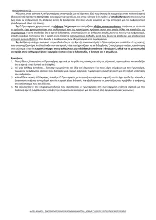 ΦΙΛΟΣΟΦΙΚΟΣ ΛΟΓΟΣ 18
Άλλωστε, στην ενότητα 4, ο Πρωταγόρας υποστήριξε (με το λόγο του Δία) πως όποιος δε συμμετέχει στην πολιτική αρετή
(δικαιοσύνη) πρέπει να σκοτώνεται σαν αρρώστια της πόλης, και στην ενότητα 5 ότι πρέπει ν' αποβάλλεται από την κοινωνία
(μη είναι εν ανθρώποις). Οι απόψεις αυτές δε βρίσκονται στο ίδιο μήκος κύματος με την αντίληψη για το σωφρονιστικό
/παιδαγωγικό ρόλο της ποινής.
2η: Ο Πρωταγόρας χρησιμοποιεί το σόφισμα / τέχνασμα που ονομάζεται «λήψις του αιτουμένου», σύμφωνα με το οποίο
ο ομιλητής έχει χρησιμοποιήσει στο συλλογισμό του ως προκείμενη πρόταση αυτό στο οποίο θέλει να καταλήξει ως
συμπέρασμα. Για να αποδείξει ότι η αρετή διδάσκεται, υποστηρίζει ότι οι άνθρωποι επιβάλλουν τις ποινές για σωφρονισμό,
επειδή ακριβώς πιστεύουν ότι η αρετή είναι διδακτή. Χρησιμοποιεί, δηλαδή, αυτό που θέλει να αποδείξει ως αποδεικτικό
στοιχείο αναμφισβήτητο. Έτσι λοιπόν ο συλλογισμός δεν οδηγεί λογικά στο συμπέρασμα.
3η: Αντίφαση υπάρχει ανάμεσα στην καθολικότητα της Αρετής που υποστήριξε ο Πρωταγόρας και στο διδακτό της αρετής
που υποστηρίζει τώρα. Αν όλοι διαθέτουν την αρετή, τότε γιατί χρειάζεται να τη διδαχθούν; Όπως έχουμε τονίσει, η απάντηση
στο ερώτημα είναι ότι η αρετή υπάρχει στους ανθρώπους ως ενδιάθετη δυνατότητα («δυνάμει»), αλλά για να μετουσιωθεί
σε πράξη στον καθημερινό βίο («ενεργεία») απαιτείται η διδασκαλία, η άσκηση και η επιμέλεια.
Ερωτήσεις
1. Ποιες θέσεις διατυπώνει ο Πρωταγόρας σχετικά με το ρόλο της ποινής και πώς τις αξιοποιεί, προκειμένου να αποδείξει
ότι η αρετή είναι δυνατό να διδαχθεί;
2. «Εἰ γὰρ ἐθέλεις ἐννοῆσαι... ὅσοιπερ τιμωροῦνται καὶ ἰδίᾳ καὶ δημοσίᾳ»: Για ποιο λόγο, σύμφωνα με τον Πρωταγόρα,
τιμωρούν οι άνθρωποι κάποιον που διέπραξε μια έκνομη ενέργεια; Τι μαρτυρά η αντίληψη αυτή για την ηθική υπόσταση
του ανθρώπου;
3. «ἀποδέδεικται σοι, ὦ Σώκρατες, ἱκανῶς»: Ο Πρωταγόρας με περισσή αυταρέσκεια ισχυρίζεται ότι έχει αποδείξει «ἱκανῶς»
(ικανοποιητικά) στο συνομιλητή του ότι η αρετή είναι διδακτή. Να αξιολόγησετε τις αποδείξεις που προβάλει ο σοφιστής
στο απόσπασμα που σας δίδεται.
4. Να αξιολογήσετε την επιχειρηματολογία που αναπτύσσει ο Πρωταγόρας στη συγκεκριμένη ενότητα σχετικά με την
πολιτική αρετή, λαμβάνοντας υπόψη την επικρατούσα αντίληψη για την ποινή στις αρχαιοελληνικές κοινωνίες.
4ο ΓΕΛ ΑΛΙΜΟΥ - ΣΥΝΤΟΝΙΣΜΟΣ ΦΙΛΟΛΟΓΙΚΩΝ ΜΑΘΗΜΑΤΩΝ – ΑΡΧΑΙΑ Γ' ΛΥΚΕΙΟΥ ΘΕΩΡΗΤΙΚΗΣ ΚΑΤΕΥΘΥΝΣΗΣ
 