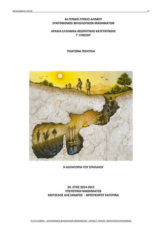 ΦΙΛΟΣΟΦΙΚΟΣ ΛΟΓΟΣ 22
4ο ΓΕΝΙΚΟ ΛΥΚΕΙΟ ΑΛΙΜΟΥ
ΣΥΝΤΟΝΙΣΜΟΣ ΦΙΛΟΛΟΓΙΚΩΝ ΜΑΘΗΜΑΤΩΝ
ΑΡΧΑΙΑ ΕΛΛΗΝΙΚΑ ΘΕΩΡΗΤΙΚΗΣ ΚΑΤΕΥΘΥΝΣΗΣ
Γ' ΛΥΚΕΙΟΥ
ΠΛΑΤΩΝΑ ΠΟΛΙΤΕΙΑ
Η ΑΛΛΗΓΟΡΙΑ ΤΟΥ ΣΠΗΛΑΙΟΥ
ΣΧ. ΕΤΟΣ 2014-2015
ΥΠΕΥΘΥΝΟΙ ΜΑΘΗΜΑΤΟΣ
ΜΗΤΣΕΛΟΣ ΑΛΕΞΑΝΔΡΟΣ - ΜΠΟΥΚΟΡΟΥ ΚΑΤΕΡΙΝΑ
4ο ΓΕΛ ΑΛΙΜΟΥ - ΣΥΝΤΟΝΙΣΜΟΣ ΦΙΛΟΛΟΓΙΚΩΝ ΜΑΘΗΜΑΤΩΝ – ΑΡΧΑΙΑ Γ' ΛΥΚΕΙΟΥ ΘΕΩΡΗΤΙΚΗΣ ΚΑΤΕΥΘΥΝΣΗΣ
 