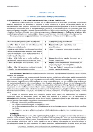 ΦΙΛΟΣΟΦΙΚΟΣ ΛΟΓΟΣ 23
ΠΛΑΤΩΝΑ ΠΟΛΙΤΕΙΑ
11η
ΕΝΟΤΗΤΑ (514a-515a): Η αλληγορία του σπηλαίου
ΕΝΤΑΞΗ ΤΗΣ ΕΝΟΤΗΤΑΣ ΣΤΟΝ «ΑΛΛΗΓΟΡΙΚΟ ΜΥΘΟ ΤΟΥ ΣΠΗΛΑΙΟΥ» ΚΑΙ ΣΤΗΝ ΠΟΛΙΤΕΙΑ
Ο αλληγορικός μύθος του σπηλαίου εκτείνεται από το 514 α έως το 517c της πλατωνικής Πολιτείας και πλαισιώνει την
αναλυτική παρουσίαση των φιλοσόφων – βασιλέων οι οποίοι κρίνονται ως οι πλέον ενδεδειγμένοι άρχοντες για τη
διακυβέρνηση της πόλης –κράτους. Το ζητούμενο της φιλοσοφικής αναζήτησης / συζήτησης είναι να δειχθεί ότι μόνο ο σωστά
πεπαιδευμένος, ο φιλόσοφος, είναι σε θέση να κυβερνήσει την πόλη με σύνεση αποβλέποντας στην ευδαιμονία όλων. Ποιος
όμως μπορεί να γίνει φιλόσοφος –βασιλιάς; Αυτός που διαθέτει «τη βέλτιστη φύση» και δέχεται την άριστη παιδεία, απαντά
ο Σωκράτης. Ακριβώς, η αλληγορία του σπηλαίου αναφέρεται στην επίδραση που ασκεί η Παιδεία στην ανθρώπινη φύση
και ειδικότερα στη διαμόρφωση του φιλοσόφου – άρχοντα και κατ’ επέκταση στην ποιότητα της πολιτικής κοινωνίας.
Ειδικότερα μπορούμε να σχηματοποιήσουμε την «αλληγορία του σπηλαίου» σε πέντε φάσεις ως εξής:
Οι φάσεις του αλληγορικού μύθου του σπηλαίου → Οι βαθμίδες γνώσης του ανθρώπου
Α. 514a – 515c: Η εικόνα των αλυσοδεμένων στο
βάθος της σπηλιάς. Οι σκιές.
→ Δοξασία: το δεδομένο της αίσθησης και η
απατηλότητά του.
Β. 515c–e: Απελευθέρωση του αλυσοδεμένου από τα
δεσμά, ανοδική πορεία και θέαση της εντός σπηλιάς
πραγματικότητας στη λάμψη της τεχνητής φωτιάς. Η
Άνοδος του αλυσοδεμένου.
→ Πίστις: Το υποκείμενο εμπιστεύεται την αίσθηση.
Γ. 515e – 515b: Έξοδος από τη σπηλιά και θέαση της
εκτός σπηλιάς πραγματικότητας στο φως του Ήλιου.
→ Διάνοια: Δυνατότητα λογικών διεργασιών με τη
βοήθεια της εποπτείας.
Δ. 516b – d: Θέαση του ίδιου του Φωτός / Ήλιου. → Νόησις: Η διαλεκτική επιτρέπει την κατανόηση του
κόσμου στηριζόμενη στον καθαρό λόγο.
Ε. 516d – 517c: Ο άνθρωπος του φωτός και της σκιάς.
Η Κάθοδος του «φωτισμένου» στη σπηλιά.
→ Γνώση και Πράξη: Η αναγκαιότητα της σύζευξής
τους για την πολιτική κοινωνία.
Στην ενότητα 11 (514a – 515a) του σχολικού εγχειριδίου ο Σωκράτης μάς καλεί να φανταστούμε μαζί με τον Γλαύκωνα
την εικόνα που ακολουθεί:
Στο κάτω κάτω μέρος μιας υπόγειας σπηλιάς, δεσμώτες από την παιδική τους ακόμη ηλικία δεν βλέπουν παρά μόνο
σκιές που προβάλλονται στο βάθος πάνω στο τοίχωμα της σπηλιάς, καθώς είναι ακινητοποιημένοι και έχουν στραμμένη την
πλάτη τους προς την είσοδο της σπηλιάς, που βρίσκεται επάνω, στην επιφάνεια της γης. Εκεί στο βάθος, πίσω και ψηλότερα
από τους ακίνητους δεσμώτες καίει φωτιά. Ανάμεσα στους δεσμώτες και τη φωτιά, σε δρόμο στον οποίο έχει χτιστεί ένα
τοιχάκι, άνθρωποι κινούνται μεταφέροντας κάθε είδους πράγματα, άλλοι μιλώντας και άλλοι όχι. Τις σκιές αυτών βλέπουν οι
δεσμώτες και σε αυτές αποδίδουν και τις φωνές που ακούν. Αυτή η εικόνα, λοιπόν, ο κόσμος του σπηλαίου είναι η απόδοση
της πολιτικής κοινωνίας στην οποία οι άνθρωποι ζουν στην άγνοια, στις προκαταλήψεις, στις ψευδαισθήσεις, στην αδικία και
στην αναξιοκρατία. Αντίθετα, ο κόσμος έξω από το σπήλαιο, φωτεινός και αληθινός, είναι η νοητή πραγματικότητα, ο νοητός
κόσμος.
Ο «μύθος του σπηλαίου» ανήκει στις αλληγορίες, δηλαδή στους μύθους που παρουσιάζουν με μεταφορικό
παραστατικό τρόπο τις αφηρημένες έννοιες που έχουν ήδη αναλυθεί ή η ανάλυσή τους θα ακολουθήσει. Η
αλληγορία δηλαδή είναι ένας εκφραστικός τρόπος, με τον οποίο ο συγγραφέας άλλα λέγει και άλλα εννοεί. Πρόκειται,
συνεπώς, για συνεχή μεταφορά ή παρομοίωση, που χρησιμοποιεί σύμβολα.
Η αλληγορία του σπηλαίου αποδίδει παραστατικά
• την επίδραση που ασκεί η παιδεία στην ανθρώπινη φύση,
• την αντίθεση ανάμεσα στον κόσμο που συλλαμβάνουμε με τις αισθήσεις μας και στον κόσμο της νόησης, τον κόσμο
των Ιδεών.
• την υποχρέωση που έχει ο ορθώς πεπαιδευμένος, δηλαδή ο φιλόσοφος, να φωτίσει τους συνανθρώπους του.
ΜΕΤΑΦΡΑΣΗ
Σωκράτης: Μετά από αυτά λοιπόν, είπα, παράστησε τη δική μας φύση μας ως προς την παιδεία και την απαιδευσία με
μια τέτοια εικόνα. Φαντάσου, δηλαδή, μέσα σε μια υπόγεια κατοικία όμοια με σπηλιά, η οποία έχει την είσοδο ανοιχτή προς
το φως σε όλο το μάκρος της σπηλιάς, μέσα σ’ αυτή να βρίσκονται άνθρωποι από την παιδική τους ηλικία δεμένοι με δεσμά
και στα πόδια και στον αυχένα, ώστε να μένουν καθηλωμένοι και να βλέπουν μόνο μπροστά τους, χωρίς να μπορούν να
στρέφουν γύρω το κεφάλι τους λόγω των δεσμών τους. Ακόμη (φαντάσου) ένα φως από φωτιά να καίει γι’ αυτούς από ψηλά
4ο ΓΕΛ ΑΛΙΜΟΥ - ΣΥΝΤΟΝΙΣΜΟΣ ΦΙΛΟΛΟΓΙΚΩΝ ΜΑΘΗΜΑΤΩΝ – ΑΡΧΑΙΑ Γ' ΛΥΚΕΙΟΥ ΘΕΩΡΗΤΙΚΗΣ ΚΑΤΕΥΘΥΝΣΗΣ
 