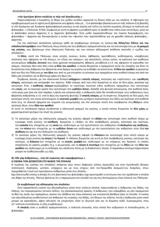 ΦΙΛΟΣΟΦΙΚΟΣ ΛΟΓΟΣ 25
«τὴν ἡμετέραν φύσιν παιδείας τε πέρι καὶ ἀπαιδευσίας.»
Παρουσιάζοντας ο Σωκράτης το θέμα του μύθου συνδέει οργανικά τη δίκαιη πόλη με την παιδεία. Η αφετηρία του
προβληματισμού για τη σχέση αυτή βρίσκεται στη φράση «ἐὰν μὴ ... ἤ οἱ φιλόσοφοι βασιλεύωσιν ἐν ταῖς πόλεσιν ἤ οἱ βασιλῆς
τε νῦν λεγόμενοι καὶ δυνάσται φιλοσοφήσωσι γνησίως τε καὶ ἱκανῶς καὶ τοῦτο εἰς ταὐτὸν συμπέσῃ, δύναμίς τε πολιτικὴ καὶ
φιλοσοφία…» (Πολιτεία, 473d). Σύμφωνα με αυτή τη φράση η μεταβολή προς το αγαθό στην πόλη είναι επιτεύξιμη, μόνο αν
οι φιλόσοφοι γίνουν άρχοντες ή οι άρχοντες φιλόσοφοι. Στον μύθο παρακολουθούμε την πορεία διαμόρφωσης του
φιλοσόφου – άρχοντα και διευκρινίζεται η ουσία του «φωτός» που προϋποτίθεται για να χρησθεί κάποιος φιλόσοφος -
άρχοντας.
Για την καλύτερη κατανόηση κρίνουμε ορθό να αναφέρουμε σύντομα τις έννοιες της Ιδέας/του Είδους και του
ειδώλου/αντιγράφου στον Πλάτωνα, όπως επίσης και τους βαθμούς πραγματικότητας και την αντιστοιχία τους με τη γραμμή
της γνώσης, που βρίσκουμε στην πλατωνική Πολιτεία, και των οποίων αλληγορική απόδοση αποτελεί ο «μύθος του
σπηλαίου».
Οι Ιδέες, κατά τον Πλάτωνα, είναι νοητές, αιώνιες, άυλες, άφθαρτες, αμετάβλητες, αυθύπαρκτες, υπερβατικές
οντότητες που αφορούν το «ὄν ὄντως», το «εἶναι του κόσμου», και αποτελούν, ούτως ειπείν, τα πρότυπα των αισθητών
αντικειμένων (είδωλα, έκτυπα) που είναι χρονικά πεπερασμένα, φθαρτά, μεταβλητά κ.τ.λ. και αφορούν το γίγνεσθαι του
κόσμου. Ανώτερη Ιδέα από όλες είναι η Ιδέα του αγαθού, η οποία θεωρείται η πραγματική αιτία της ύπαρξης και δίνει τη
δυνατότητα στον άνθρωπο που βρίσκεται στον δρόμο της γνώσης να συλλάβει τα νοητά όντα. Η Ιδέα του αγαθού συγκρίνεται
από τον ίδιο τον Πλάτωνα με τον ήλιο που από τη μια επιτρέπει τη γέννηση των πραγμάτων στον αισθητό κόσμο και από την
άλλη μας επιτρέπει να τα βλέπουμε χάρη στο φως του.
Σύμφωνα, λοιπόν, με τον πλατωνικό δυϊσμό υπάρχουν ο νοητός κόσμος, ανώτερος και «πρότυπος», και οαισθητός
κόσμος, κατώτερος και αντίγραφο του πρώτου. Κάθε κόσμος από τους δύο διαιρείται εκ νέου σε δύο μέρη, ανώτερο και
κατώτερο. Έτσι, ο αισθητός κόσμος περιλαμβάνει το κατώτερο ποιοτικά είδος αισθητών πραγμάτων που αντιστοιχεί
στις σκιές, και το ανώτερο ορατό που αντιστοιχεί στα «μᾶλλον ὄντα», δηλαδή στα φυσικά αντικείμενα, στα αισθητά όντα,
«στα γύρω μας ζώα και όσα παράγει η φύση και κατασκευάζει ο άνθρωπος (εδώ θα τοποθετούσαμε τους ανθρώπους τους
φέροντας ανδριάντας κ.τ.λ. υπό το φως της τεχνητής φωτιάς). Ο νοητός κόσμος, με τη σειρά του, διαιρείται σε δύο μέρη, στο
κατώτερο νοητό, στο οποίο αντιστοιχούν οι νοητικές μορφές που μετέχουν περισσότερο στις Ιδέες και λιγότερο στα αισθητά
όντα (π.χ. τα ιδανικά σχήματα και σώματα της γεωμετρίας), και στο ανώτερο νοητό που αναφέρεται στις Ιδέεςκαι στην
ανώτερη όλων, στην Ιδέα του αγαθού.
Σε αυτό το οντολογικό σχήμα συνάπτεται η πλατωνική γραμμή της γνώσης, η οποία επίσης διαιρείται σε δύο μέρη με
χαρακτηριστικό κριτήριο την πηγή της γνώσης:
1) Το κατώτερο μέρος της πλατωνικής γραμμής της γνώσης αφορά τη «Δόξα» και αντιστοιχεί στον αισθητό κόσμο με
κυρίαρχη πηγή γνώσης την αίσθηση. Διαιρείται η «Δόξα» σε δύο αναβαθμούς γνώσης, κατώτερο και ανώτερο,
την εικασία που στοιχείται με τις σκιές και ισοδυναμεί με την εμπιστοσύνη του ανθρώπου στοδεδομένο της αίσθησης,
και την πίστιν που στοιχείται με τα «μᾶλλον ὄντα» και ισοδυναμεί με την εμπιστοσύνη του ανθρώπου στην ίδια την
αίσθηση και όχι πια στο δεδομένο της αίσθησης.
2) Το ανώτερο μέρος της πλατωνικής γραμμής της γνώσης αφορά τη «Νόησιν» και αντιστοιχεί στον νοητό κόσμο με
κυρίαρχη πηγή γνώσης τη νόηση / το λογικό. Η «Νόησις διαιρείται και αυτή σε δύο αναβαθμούς γνώσης, κατώτερο και
ανώτερο, τη διάνοια που στοιχείται με τις νοητές μορφές και ισοδυναμεί με τις ενέργειες του λογικού, οι οποίες
στηρίζονται σε ορατές μορφές (π.χ. η γεωμετρία), και τη νόηση ή επιστήμη που στοιχείται με τις Ιδέες και την Ιδέα του
αγαθού και ισοδυναμεί με τη σύλληψη του απόλυτου όντος με τη διαλεκτική / νόηση. Η παραπάνω σύντομη παρουσίαση
μπορεί να αισθητοποιηθεί ως εξής:
B) «Ἰδὲ γὰρ ἀνθρώπους… τοὺς δὲ σιγῶντας τῶν παραφερόντων.»
Η ΕΙΚΟΝΑ ΤΩΝ ΔΕΣΜΩΤΩΝ ΣΤΟ ΒΑΘΟΣ ΤΗΣ ΣΠΗΛΙΑΣ
Ο πυρήνας της εικόνας του σπηλαίου ανάγεται ίσως στους Ορφικούς (σπέος ἠεροειδές) και στον Εμπεδοκλή (ἂντρον
ὑπόστεγον). Αναλογίες, ωστόσο, υπάρχουν και με τους στίχους από τον Προμηθέα Δεσμώτη του Αισχύλου, όπου
περιγράφεται η ζωή των πρωτόγονων ανθρώπων μέσα στις σπηλιές.
Έχει διατυπωθεί επίσης η άποψη ότι στη φαντασία του φιλοσόφου είχε αγκιστρωθεί η εντύπωση που του προξένησε η σπηλιά
στη Βάρη της Αττικής. Πάντως φαίνεται ότι η παρομοίωση στο σύνολό της και στις λεπτομέρειες είναι επίνοια του Πλάτωνα.
Οι συμβολισμοί της αλληγορίας του σπηλαίου
Στην παραστατική εικόνα των αλυσοδεμένων μέσα στην υπόγεια σπηλιά, παρουσιάζεται ο άνθρωπος της δόξας, της
πλάνης, του περιορισμένου οπτικού πεδίου, της εξαναγκασμένης όρασης. Ο άνθρωπος, που εκλαμβάνει ως κάτι πραγματικό
τη θέα της σκιάς των πραγμάτων, αγνοεί την αλήθεια και είναι ανίκανος για ουσιαστική βοήθεια προς το σύνολο. Η εικόνα
των αλυσοδεμένων αισθητοποιεί τον άνθρωπο της εικασίας, της δόξας, τον δέσμιο της πλάνης. Αυτός ο άνθρωπος μόνο κακό
μπορεί να προκαλέσει, αφού αδυνατεί να υπηρετήσει τόσο το ιδιωτικό όσο και το δημόσιο καλό. Συγκεκριμένα, στην
11η
ενότητα εντοπίζονται οι εξής συμβολισμοί:
Η σπηλιά: είναι η αισθητή πραγματικότητα, η πολιτική κοινωνία, στην οποία δεν κυβερνούν οι πεπαιδευμένοι, οι
φιλόσοφοι.
4ο ΓΕΛ ΑΛΙΜΟΥ - ΣΥΝΤΟΝΙΣΜΟΣ ΦΙΛΟΛΟΓΙΚΩΝ ΜΑΘΗΜΑΤΩΝ – ΑΡΧΑΙΑ Γ' ΛΥΚΕΙΟΥ ΘΕΩΡΗΤΙΚΗΣ ΚΑΤΕΥΘΥΝΣΗΣ
 