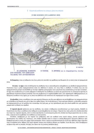 ΦΙΛΟΣΟΦΙΚΟΣ ΛΟΓΟΣ 26
Οι δεσμώτες: είναι οι άνθρωποι που ζουν μέσα στο σκοτάδι της αμάθειας και θεωρούν ότι οι σκιές είναι τα πραγματικά
όντα.
Οι σκιές – οι ήχοι: είναι τα δεδομένα της αίσθησης που οι αλυσοδεμένοι εκλαμβάνουν ως αληθινή πραγματικότητα.
Πιστεύουν πως η μόνη πραγματικότητα είναι ό,τι βλέπουν ή ακούν, ό,τι τους δίνει η αίσθηση. Η στάση τους για την
πραγματικότητα μπορεί να αποδοθεί με τον όρο «αφελής εμπειρισμός» και η γνωστική τους κατάσταση με τον όρο «εικασία».
Οι ήχοι που συνδέονται με τις σκιές αφορούν το δεδομένο της αίσθησης το οποίο και εμπιστεύεται το υποκείμενο έχοντας τη
χαμηλότερη ποιότητα γνώσης (εικασία). Έτσι και σύμφωνα με το σχολικό βιβλίο (σελ. 116, παραπομπή «φθεγγομένους»), οι
δεσμώτες συνδέουν τους ήχους με τις σκιές που βλέπουν και πιστεύουν ότι παραγωγοί των ήχων είναι οι σκιές.
Οι αλυσίδες: είναι οι αισθήσεις που μας κρατούν δέσμιους και δεν μας αφήνουν να αντιληφθούμε την πραγματικότητα
με τη βοήθεια της λογικής και υπό το φως του ορθού λόγου. Αν το εξετάσουμε σ’ ένα ευρύτερο πλαίσιο, οι αλυσίδες μπορούν
να παρομοιαστούν με τα εμπόδια που συναντάμε στη ζωή μας, με την προσήλωσή μας στα υλικά αγαθά που μας κρατούν
μακριά από τη θέαση του αγαθού.
Η τεχνητή φωτιά: πρόκειται για την αίσθηση, την οποία ο άνθρωπος συνειδητοποιεί ως πηγή γνώσης, δηλαδή τη
δυνατότητα που δίνει η αίσθηση στον άνθρωπο να αντιλαμβάνεται τον κόσμο. Η φωτιά που καίει μέσα στη σπηλιά αποτελεί
την πηγή του τεχνητού φωτός, από το οποίο φωτίζονται τα αντικείμενα μέσα στη σπηλιά και δημιουργούνται και οι σκιές.
Έτσι, η φωτιά αυτή συμβολίζει την αίσθηση ως πηγή γνώσης.
Επιπλέον, αναφορικά με την πορεία του ανθρώπου από τον αισθητό στον νοητό κόσμο, γίνεται αντιληπτό ότι
βρισκόμαστε στο στάδιο της «πίστεως», στο στάδιο δηλαδή κατά το οποίο οι απελευθερωμένοι δεσμώτες βλέπουν κάτι
διαφορετικό από τις σκιές που μέχρι τώρα αντίκριζαν. Είναι η πρώτη συνειδητοποίηση ότι αυτά που έβλεπαν μέχρι τώρα δεν
ήταν τα αληθινά όντα. Βέβαια, δεν έχουν φτάσει ακόμη στην απόλυτη θέαση του Αγαθού. Αυτό θα γίνει, όταν καταφέρουν
να βγουν έξω από τη σπηλιά, στο φως του ήλιου και της γνώσης (αληθινό φως).
Εικαστική απόδοση του κόσμου μέσα στη σπηλιά:
4ο ΓΕΛ ΑΛΙΜΟΥ - ΣΥΝΤΟΝΙΣΜΟΣ ΦΙΛΟΛΟΓΙΚΩΝ ΜΑΘΗΜΑΤΩΝ – ΑΡΧΑΙΑ Γ' ΛΥΚΕΙΟΥ ΘΕΩΡΗΤΙΚΗΣ ΚΑΤΕΥΘΥΝΣΗΣ
 