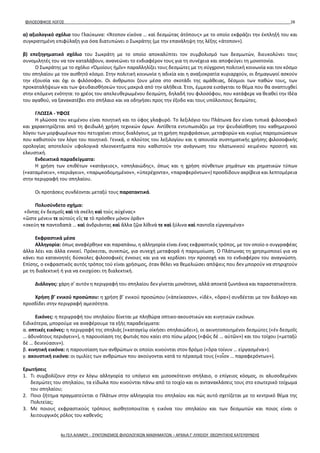 ΦΙΛΟΣΟΦΙΚΟΣ ΛΟΓΟΣ 28
α) αξιολογικό σχόλιο του Γλαύκωνα: «Ἄτοπον εἰκόνα … καὶ δεσμώτας ἀτόπους» με το οποίο εκφράζει την έκπληξή του και
συγκρατημένη επιφύλαξη για όσα διατυπώνει ο Σωκράτης (με την επανάληψη της λέξης «άτοπον»).
β) επεξηγηματικό σχόλιο του Σωκράτη με το οποίο αποκαλύπτει τον συμβολισμό των δεσμωτών, διευκολύνει τους
συνομιλητές του να τον καταλάβουν, ανανεώνει το ενδιαφέρον τους για τη συνέχεια και αποφεύγει τη μονοτονία.
Ο Σωκράτης με το σχόλιο «Ὁμοίους ἡμῖν» παραλληλίζει τους δεσμώτες με τη σύγχρονη πολιτική κοινωνία και τον κόσμο
του σπηλαίου με τον αισθητό κόσμο. Στην πολιτική κοινωνία η αδικία και η αναξιοκρατία κυριαρχούν, οι δημαγωγοί ασκούν
την εξουσία και όχι οι φιλόσοφοι. Οι άνθρωποι ζουν μέσα στο σκοτάδι της αμάθειας, δέσμιοι των παθών τους, των
προκαταλήψεων και των ψευδαισθήσεών τους μακριά από την αλήθεια. Έτσι, έμμεσα εισάγεται το θέμα που θα αναπτυχθεί
στην επόμενη ενότητα: το χρέος του απελευθερωμένου δεσμώτη, δηλαδή του φιλοσόφου, που κατάφερε να θεαθεί την Ιδέα
του αγαθού, να ξανακατέβει στο σπήλαιο και να οδηγήσει προς την έξοδο και τους υπόλοιπους δεσμώτες.
ΓΛΩΣΣΑ - ΥΦΟΣ
Η γλώσσα του κειμένου είναι ποιητική και το ύφος γλαφυρό. Το λεξιλόγιο του Πλάτωνα δεν είναι τυπικά φιλοσοφικό
και χαρακτηρίζεται από τη φειδωλή χρήση τεχνικών όρων. Αντίθετα εντυπωσιάζει με την ψευδαίσθηση του καθημερινού
λόγου των μορφωμένων που πετυχαίνει στους διαλόγους, με τη χρήση περιφράσεων, μεταφορών και κυρίως παρομοιώσεων
που καθιστούν τον λόγο του ποιητικό. Γενικά, ο πλούτος του λεξιλογίου και η απουσία συστηματικής χρήσης φιλοσοφικής
ορολογίας αποτελούν υφολογικά πλεονεκτήματα που καθιστούν την ανάγνωση του πλατωνικού κειμένου προσιτή και
ελκυστική.
Ενδεικτικά παραδείγματα:
Η χρήση των επιθέτων «κατάγειος», «σπηλαιώδης», όπως και η χρήση σύνθετων ρημάτων και ρηματικών τύπων
(«καταμένειν», «περιάγειν», «παρῳκοδομημένον», «ὑπερέχοντα», «παραφερόντων») προσδίδουν ακρίβεια και λεπτομέρεια
στην περιγραφή του σπηλαίου.
Οι προτάσεις συνδέονται μεταξύ τους παρατακτικά.
Πολυσύνδετο σχήμα:
«ὄντας ἐν δεσμοῖς καὶ τὰ σκέλη καὶ τοὺς αὐχένας»
«ὥστε μένειν τε αὐτοὺς εἴς τε τὸ πρόσθεν μόνον ὁρᾶν»
«σκεύη τε παντοδαπὰ … καὶ ἀνδριάντας καὶ ἄλλα ζῷα λίθινά τε καὶ ξύλινα καὶ παντοῖα εἰργασμένα»
Εκφραστικά μέσα
Αλληγορία: όπως αναφέρθηκε και παραπάνω, η αλληγορία είναι ένας εκφραστικός τρόπος, με τον οποίο ο συγγραφέας
άλλα λέει και άλλα εννοεί. Πρόκειται, συνεπώς, για συνεχή μεταφορά ή παρομοίωση. Ο Πλάτωνας τη χρησιμοποιεί για να
κάνει πιο κατανοητές δύσκολες φιλοσοφικές έννοιες και για να κερδίσει την προσοχή και το ενδιαφέρον του αναγνώστη.
Επίσης, ο εκφραστικός αυτός τρόπος τού είναι χρήσιμος, όταν θέλει να θεμελιώσει απόψεις που δεν μπορούν να στηριχτούν
με τη διαλεκτική ή για να ενισχύσει τη διαλεκτική.
Διάλογος: χάρη σ’ αυτόν η περιγραφή του σπηλαίου δεν γίνεται μονότονη, αλλά αποκτά ζωντάνια και παραστατικότητα.
Χρήση β’ ενικού προσώπου: η χρήση β’ ενικού προσώπου («ἀπείκασον», «ἰδὲ», «ὅρα») συνδέεται με τον διάλογο και
προσδίδει στην περιγραφή αμεσότητα.
Εικόνες: η περιγραφή του σπηλαίου δίνεται με πληθώρα οπτικο-ακουστικών και κινητικών εικόνων.
Ειδικότερα, μπορούμε να αναφέρουμε τα εξής παραδείγματα:
α. οπτικές εικόνες: η περιγραφή της σπηλιάς («καταγείῳ οἰκήσει σπηλαιώδει»), οι ακινητοποιημένοι δεσμώτες («ἐν δεσμοῖς
… ἀδυνάτους περιάγειν»), η παρουσίαση της φωτιάς που καίει στο πίσω μέρος («φῶς δὲ … αὐτῶν») και του τοίχου («μεταξὺ
δὲ … δεικνύασιν»).
β. κινητική εικόνα: η παρουσίαση των ανθρώπων οι οποίοι κινούνται στον δρόμο («ὅρα τοίνυν … εἰργασμένα»).
γ. ακουστική εικόνα: οι ομιλίες των ανθρώπων που ακούγονται κατά το πέρασμά τους («οἷον … παραφερόντων»).
Ερωτήσεις
1. Τι συμβολίζουν στην εν λόγω αλληγορία το υπόγειο και μισοσκότεινο σπήλαιο, ο επίγειος κόσμος, οι αλυσοδεμένοι
δεσμώτες του σπηλαίου, τα είδωλα που κινούνται πάνω από το τοιχίο και οι αντανακλάσεις τους στο εσωτερικό τοίχωμα
του σπηλαίου;
2. Ποιο ζήτημα πραγματεύεται ο Πλάτων στην αλληγορία του σπηλαίου και πώς αυτό σχετίζεται με το κεντρικό θέμα της
Πολιτείας;
3. Με ποιους εκφραστικούς τρόπους αισθητοποιείται η εικόνα του σπηλαίου και των δεσμωτών και ποιος είναι ο
λειτουργικός ρόλος του καθενός;
4ο ΓΕΛ ΑΛΙΜΟΥ - ΣΥΝΤΟΝΙΣΜΟΣ ΦΙΛΟΛΟΓΙΚΩΝ ΜΑΘΗΜΑΤΩΝ – ΑΡΧΑΙΑ Γ' ΛΥΚΕΙΟΥ ΘΕΩΡΗΤΙΚΗΣ ΚΑΤΕΥΘΥΝΣΗΣ
 