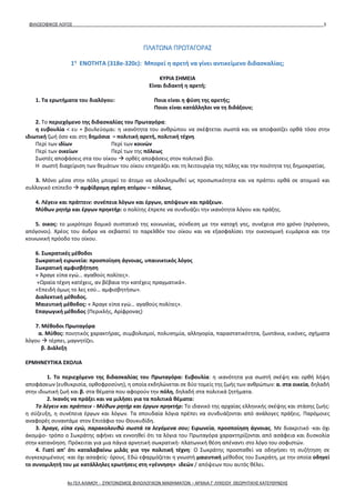 ΦΙΛΟΣΟΦΙΚΟΣ ΛΟΓΟΣ 3
ΠΛΑΤΩΝΑ ΠΡΩΤΑΓΟΡΑΣ
1η
ΕΝΟΤΗΤΑ (318e-320c): Μπορεί η αρετή να γίνει αντικείμενο διδασκαλίας;
ΚΥΡΙΑ ΣΗΜΕΙΑ
Είναι διδακτή η αρετή;
1. Τα ερωτήματα του διαλόγου: Ποια είναι η φύση της αρετής;
Ποιοι είναι κατάλληλοι να τη διδάξουν;
2. Το περιεχόμενο της διδασκαλίας του Πρωταγόρα:
η ευβουλία < ευ + βουλεύομαι: η ικανότητα του ανθρώπου να σκέφτεται σωστά και να αποφασίζει ορθά τόσο στην
ιδιωτική ζωή όσο και στη δημόσια = πολιτική αρετή, πολιτική τέχνη.
Περί των ιδίων Περί των κοινών
Περί των οικείων Περί των της πόλεως
Σωστές αποφάσεις στα του οίκου  ορθές αποφάσεις στον πολιτικό βίο.
Η σωστή διαχείριση των θεμάτων του οίκου επηρεάζει και τη λειτουργία της πόλης και την ποιότητα της δημοκρατίας.
3. Μόνο μέσα στην πόλη μπορεί το άτομο να ολοκληρωθεί ως προσωπικότητα και να πράττει ορθά σε ατομικό και
συλλογικό επίπεδο  αμφίδρομη σχέση ατόμου – πόλεως.
4. Λέγειν και πράττειν: συνέπεια λόγων και έργων, απόψεων και πράξεων.
Μύθων ρητήρ και έργων πρηκτήρ: ο πολίτης έπρεπε να συνδυάζει την ικανότητα λόγου και πράξης.
5. οικος: το μικρότερο δομικό συστατικό της κοινωνίας, σύνδεση με την κατοχή γης, συνέχεια στο χρόνο (πρόγονοι,
απόγονοι). Χρέος του άνδρα να σεβαστεί το παρελθόν του οίκου και να εξασφαλίσει την οικονομική ευμάρεια και την
κοινωνική πρόοδο του οίκου.
6. Σωκρατικές μέθοδοι
Σωκρατική ειρωνεία: προσποίηση άγνοιας, υπαινικτικός λόγος
Σωκρατική αμφισβήτηση
« Άραγε είπα εγώ… αγαθούς πολίτες».
«Ωραία τέχνη κατέχεις, αν βέβαια την κατέχεις πραγματικά».
«Επειδή όμως το λες εσύ… αμφισβητήσω».
Διαλεκτική μέθοδος.
Μαιευτική μέθοδος: « Άραγε είπα εγώ… αγαθούς πολίτες».
Επαγωγική μέθοδος (Περικλής, Αρίφρονας)
7. Μέθοδοι Πρωταγόρα
α. Μύθος: ποιητικός χαρακτήρας, συμβολισμοί, πολυσημία, αλληγορία, παραστατικότητα, ζωντάνια, εικόνες, σχήματα
λόγου  τέρπει, μαγνητίζει.
β. Διάλεξη
ΕΡΜΗΝΕΥΤΙΚΑ ΣΧΟΛΙΑ
1. Το περιεχόμενο της διδασκαλίας του Πρωταγόρα: Ευβουλία: η ικανότητα για σωστή σκέψη και ορθή λήψη
αποφάσεων (ευθυκρισία, ορθοφροσύνη), η οποία εκδηλώνεται σε δύο τομείς της ζωής των ανθρώπων: α. στα οικεία, δηλαδή
στην ιδιωτική ζωή και β. στα θέματα που αφορούν την πόλη, δηλαδή στα πολιτικά ζητήματα.
2. Ικανός να πράξει και να μιλήσει για τα πολιτικά θέματα:
Το λέγειν και πράττειν - Μύθων ρητήρ και έργων πρηκτήρ: Το ιδανικό της αρχαίας ελληνικής σκέψης και στάσης ζωής:
η σύζευξη, η συνέπεια έργων και λόγων. Τα σπουδαία λόγια πρέπει να συνδυάζονται από ανάλογες πράξεις. Παρόμοιες
αναφορές συναντάμε στον Επιτάφιο του Θουκυδίδη.
3. Άραγε, είπα εγώ, παρακολουθώ σωστά τα λεγόμενα σου; Ειρωνεία, προσποίηση άγνοιας. Με διακριτικό -και όχι
άκομψο- τρόπο ο Σωκράτης αφήνει να εννοηθεί ότι τα λόγια του Πρωταγόρα χαρακτηρίζονται από ασάφεια και δυσκολία
στην κατανόηση. Πρόκειται για μια πάγια αρνητική σωκρατική- πλατωνική θέση απέναντι στο λόγο του σοφιστών.
4. Γιατί απ’ ότι καταλαβαίνω μιλάς για την πολιτική τέχνη: Ο Σωκράτης προσπαθεί να οδηγήσει τη συζήτηση σε
συγκεκριμένους -και όχι ασαφείς- όρους. Εδώ εφαρμόζεται η γνωστή μαιευτική μέθοδος του Σωκράτη, με την οποία οδηγεί
το συνομιλητή του με κατάλληλες ερωτήσεις στη «γέννηση» ιδεών / απόψεων που αυτός θέλει.
4ο ΓΕΛ ΑΛΙΜΟΥ - ΣΥΝΤΟΝΙΣΜΟΣ ΦΙΛΟΛΟΓΙΚΩΝ ΜΑΘΗΜΑΤΩΝ – ΑΡΧΑΙΑ Γ' ΛΥΚΕΙΟΥ ΘΕΩΡΗΤΙΚΗΣ ΚΑΤΕΥΘΥΝΣΗΣ
 