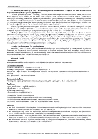 ΦΙΛΟΣΟΦΙΚΟΣ ΛΟΓΟΣ 32
«Τὸ ποῖον δή; Τὸ αὐτοῦ, ἦν δ’ ἐγώ, … εἴτε φαυλότεραι εἴτε σπουδαιότεραι.» Το χρέος των ορθά πεπαιδευμένων
ανθρώπων «στους αλυσοδεμένους της σπηλιάς»
Σ’ αυτό το χωρίο του κειμένου ο Σωκράτης / Πλάτωνας αναφέρεται στο χρέος των φυλάκων στην ιδανική του πολιτεία.
Αυτοί, αφού θα έχουν περάσει από τα στάδια εκπαίδευσης (δηλαδή: μουσική και γυμναστική παιδεία – μαθηματικές
επιστήμες – σπουδή της διαλεκτικής), οφείλουν (μετά τα 50 τους χρόνια) να κατέβουν στο σπήλαιο, δηλαδή στην πρακτική
πολιτική, και να μεταδώσουν τις γνώσεις τους και την αρετή τους σε ολόκληρη την πόλη. Αφού, λοιπόν, θα έχουν μοιράσει τη
ζωή τους μεταξύ της φιλοσοφίας και της άσκησης της εξουσίας και αφού θα έχουν εκπαιδεύσει τους διαδόχους τους, θα είναι
πια έτοιμοι να φύγουν από τη ζωή και να κατοικήσουν στα νησιά των μακαρίων.
Αυτό το χωρίο θα μπορούσε να θεωρηθεί υπαινικτικό για τον Πλάτωνα, ο οποίος, ενώ μιλούσε για το χρέος των ορθά
πεπαιδευμένων, δηλαδή των φιλοσόφων, δεν ακολούθησε αυτή την πορεία, καθώς δεν ασχολήθηκε με την ενεργό πολιτική.
Η αλήθεια, βέβαια, είναι ότι θέλησε και προσπάθησε να ασχοληθεί με αυτή, αλλά δεν το κατάφερε.
Ειδικότερα, βλέπουμε τις πρώτες προσπάθειές του, όταν ήταν ακόμα νέος. Τότε, όμως, ήταν που βίωσε τις πρώτες
απογοητεύσεις: είδε με τα μάτια του τη δημαγωγική συμπεριφορά κάποιων πολιτικών ανδρών και δύο από τους συγγενείς
του (τον Κριτία και τον Χαρμίδη) να συμμετέχουν στο τόσο οδυνηρό για την Αθήνα καθεστώς των Τριάντα τυράννων, το οποίο,
μάλιστα, οδήγησε και τον δάσκαλό του, τον Σωκράτη, στον θάνατο. Όμως, δεν κατέθεσε τα όπλα˙ προσπάθησε να εφαρμόσει
τις θεωρίες του στον τύραννο των Συρακουσών, τον Διονύσιο τον Α’ και Β’, αλλά χωρίς επιτυχία. Έτσι, κατέληξε στο
συμπέρασμα ότι όλα τα πολιτεύματα της εποχής του ήταν διεφθαρμένα.
«… τιμῶν, εἴτε φαυλότεραι εἴτε σπουδαιότεραι»
Με τη λέξη «τιμῶν» ο Πλάτων εννοεί την κοινωνική προβολή, την ηθική ικανοποίηση, τις επευφημίες και τις τιμητικές
διακρίσεις που έρχονται ως αποτέλεσμα της συμμετοχής σε δημόσια αξιώματα. Όλα αυτά αποτελούν στοιχεία που οι
φιλόσοφοι οφείλουν να μοιραστούν με τους απαίδευτους. Όμως, Άσχετα με το πώς αυτοί τα αξιολογούν, δεν απαλλάσσονται
από το κοινωνικό και ηθικό τους χρέος απέναντι στην πολιτεία
ΑΙΣΘΗΤΙΚΑ ΣΧΟΛΙΑ
Παρομοίωση:
«ἡγούμενοι ἐν μακάρων νήσοις ζῶντες ἔτι ἀπῳκίσθαι» (= σαν να ζουν στα νησιά των μακαρίων)
Πολυσύνδετα σχήματα:
«μήτε τοὺς ἀπαιδεύτους … μήτε τοὺς ἐν παιδείᾳ …»
«τάς τε βελτίστας φύσεις … ἰδεῖν τε τὸ ἀγαθὸν καὶ ἀναβῆναι …»
«μὴ ἐθέλειν … μηδὲ μετέχειν …» -> διπλή άρνηση, δηλωτική της απροθυμίας των ορθά πεπαιδευμένων να ασχοληθούν με
τα κοινά
«εἴτε φαυλότεραι … εἴτε σπουδαιότεραι»
Παρατακτική σύνδεση:
Παρατηρείται ευρεία χρήση παρατακτικών συνδέσμων : καὶ, μήτε … μήτε, μὲν … δέ, τε … καί, εἴτε … εἴτε.
Αντιθέσεις:
«τοὺς ἀπαιδεύτους» ≠ «τοὺς ἐν παιδείᾳ»,
«ἃ πράττωσιν» ≠ «οὐ πράξουσιν»,
«ἑκόντες» ≠ «ἀναγκάσαι»,
«ἔτι ἀπῳκίσθαι» ≠ «μὴ ἐπιτρέπειν»,
Οι παραπάνω αντιθέσεις υποδηλώνουν
τη διαφορά όσων δεν έχουν παιδεία και όσων έχουν λάβει παιδεία,
την ενασχόληση με τα κοινά των πρώτων και την απροθυμία των δεύτερων
την πολιτική πραγματικότητα της εποχής του Πλάτωνα με την ιδεατή πολιτεία.
Ερωτήσεις
1. Με βάση το απόσπασμα του διδαγμένου κειμένου να προσδιορίσετε τη θέση και το ρόλο των πεπαιδευμένων στην ιδεώδη
πολιτεία και να αιτιολογήσετε την αποχή τους από την πολιτική ζωή.
2. Να προσδιορίσετε την έννοια που ο φιλόσοφος αποδίδει στο «ἀγαθόν» και να εντοπίσετε τους όρους που χρησιμοποιεί
για να χαρακτηρίσει το ίδιο το αγαθό και την πορεία για την προσέγγισή του.
3. Ποια στάση υιοθετεί ο Πλάτωνας απέναντι στους πνευματικούς ανθρώπους της εποχής του που απέχουν από τα δημόσια
πράγματα του τόπου τους; Εφάρμοσε ο ίδιος προσωπικά τη συγκεκριμένη κοσμοθεωρία του και με ποιους τρόπους;
4. Με ποιον τρόπο οφείλουν, σύμφωνα με τον Σωκράτη, να μεταχειριστούν στη δική τους κοινωνία οι «οίκιστάι» της ιδεατής
πολιτείας τους ανθρώπους που διαθέτουν «βελτίστας φύσεις»;
4ο ΓΕΛ ΑΛΙΜΟΥ - ΣΥΝΤΟΝΙΣΜΟΣ ΦΙΛΟΛΟΓΙΚΩΝ ΜΑΘΗΜΑΤΩΝ – ΑΡΧΑΙΑ Γ' ΛΥΚΕΙΟΥ ΘΕΩΡΗΤΙΚΗΣ ΚΑΤΕΥΘΥΝΣΗΣ
 