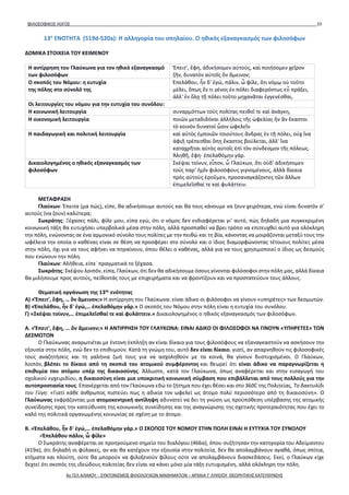 ΦΙΛΟΣΟΦΙΚΟΣ ΛΟΓΟΣ 33
13η
ΕΝΟΤΗΤΑ (519d-520a): Η αλληγορία του σπηλαίου. Ο ηθικός εξαναγκασμός των φιλοσόφων
ΔΟΜΙΚΑ ΣΤΟΙΧΕΙΑ ΤΟΥ ΚΕΙΜΕΝΟΥ
Η αντίρρηση του Γλαύκωνα για τον ηθικό εξαναγκασμό
των φιλοσόφων
Ἔπειτ', ἔφη, ἀδικήσομεν αὐτούς, καὶ ποιήσομεν χεῖρον
ζῆν, δυνατὸν αὐτοῖς ὂν ἄμεινον;
Ο σκοπός του Νόμου: η ευτυχία
της πόλης στο σύνολό της
Ἐπελάθου, ἦν δ' ἐγώ, πάλιν, ὦ φίλε, ὅτι νόμῳ οὐ τοῦτο
μέλει, ὅπως ἕν τι γένος ἐν πόλει διαφερόντως εὖ πράξει,
ἀλλ' ἐν ὅλῃ τῇ πόλει τοῦτο μηχανᾶται ἐγγενέσθαι,
Οι λειτουργίες του νόμου για την ευτυχία του συνόλου:
Η κοινωνική λειτουργία συναρμόττων τοὺς πολίτας πειθοῖ τε καὶ ἀνάγκη,
Η οικονομική λειτουργία ποιῶν μεταδιδόναι ἀλλήλοις τῆς ὠφελίας ἣν ἂν ἕκαστοι
τὸ κοινὸν δυνατοὶ ὦσιν ὠφελεῖν
Η παιδαγωγική και πολιτική λειτουργία καὶ αὐτὸς ἐμποιῶν τοιούτους ἄνδρας ἐν τῇ πόλει, οὐχ ἵνα
ἀφιῇ τρέπεσθαι ὅπῃ ἕκαστος βούλεται, ἀλλ' ἵνα
καταχρῆται αὐτὸς αὐτοῖς ἐπὶ τὸν σύνδεσμον τῆς πόλεως.
Ἀληθῆ, ἔφη· ἐπελαθόμην γάρ.
Δικαιολογημένος ο ηθικός εξαναγκασμός των
φιλοσόφων
Σκέψαι τοίνυν, εἶπον, ὦ Γλαύκων, ὅτι οὐδ' ἀδικήσομεν
τοὺς παρ' ἡμῖν φιλοσόφους γιγνομένους, ἀλλὰ δίκαια
πρὸς αὐτοὺς ἐροῦμεν, προσαναγκάζοντες τῶν ἄλλων
ἐπιμελεῖσθαί τε καὶ φυλάττειν.
ΜΕΤΑΦΡΑΣΗ
Γλαύκων: Έπειτα (μα πώς), είπε, θα αδικήσουμε αυτούς και θα τους κάνουμε να ζουν χειρότερα, ενώ είναι δυνατόν σ’
αυτούς (να ζουν) καλύτερα;
Σωκράτης: Ξέχασες πάλι, φίλε μου, είπα εγώ, ότι ο νόμος δεν ενδιαφέρεται γι’ αυτό, πώς δηλαδή μια συγκεκριμένη
κοινωνική τάξη θα ευτυχήσει υπερβολικά μέσα στην πόλη, αλλά προσπαθεί να βρει τρόπο να επιτευχθεί αυτό για ολόκληρη
την πόλη, ενώνοντας σε ένα αρμονικό σύνολο τους πολίτες με την πειθώ και τη βία, κάνοντας να μοιράζονται μεταξύ τους την
ωφέλεια την οποία ο καθένας είναι σε θέση να προσφέρει στο σύνολο και ο ίδιος διαμορφώνοντας τέτοιους πολίτες μέσα
στην πόλη, όχι για να τους αφήνει να πηγαίνουν, όπου θέλει ο καθένας, αλλά για να τους χρησιμοποιεί ο ίδιος ως δεσμούς
που ενώνουν την πόλη.
Γλαύκων: Αλήθεια, είπε˙ πραγματικά το ξέχασα.
Σωκράτης: Σκέψου λοιπόν, είπα, Γλαύκων, ότι δεν θα αδικήσουμε όσους γίνονται φιλόσοφοι στην πόλη μας, αλλά δίκαια
θα μιλήσουμε προς αυτούς, πείθοντάς τους με επιχειρήματα και να φροντίζουν και να προστατεύουν τους άλλους.
Θεματική οργάνωση της 13ης
ενότητας
Α) «Ἔπειτ', ἔφη, … ὂν ἄμεινον;» Η αντίρρηση του Γλαύκωνα: είναι άδικο οι φιλόσοφοι να γίνουν «υπηρέτες» των δεσμωτών.
Β) «Ἐπελάθου, ἦν δ' ἐγώ,… ἐπελαθόμην γάρ.» Ο σκοπός του Νόμου στην πόλη είναι η ευτυχία του συνόλου.
Γ) «Σκέψαι τοίνυν,… ἐπιμελεῖσθαί τε καὶ φυλάττειν.» Δικαιολογημένος ο ηθικός εξαναγκασμός των φιλοσόφων.
Α. «Ἔπειτ', ἔφη, … ὂν ἄμεινον;» Η ΑΝΤΙΡΡΗΣΗ ΤΟΥ ΓΛΑΥΚΩΝΑ: ΕΙΝΑΙ ΑΔΙΚΟ ΟΙ ΦΙΛΟΣΟΦΟΙ ΝΑ ΓΙΝΟΥΝ «ΥΠΗΡΕΤΕΣ» ΤΩΝ
ΔΕΣΜΩΤΩΝ
Ο Γλαύκωνας αναρωτιέται με έντονη έκπληξη αν είναι δίκαιο για τους φιλοσόφους να εξαναγκαστούν να ασκήσουν την
εξουσία στην πόλη, ενώ δεν το επιθυμούν. Κατά τη γνώμη του, αυτό δεν είναι δίκαιο, γιατί, αν απαρνηθούν τις φιλοσοφικές
τους αναζητήσεις και τη γαλήνια ζωή τους για να ασχοληθούν με τα κοινά, θα γίνουν δυστυχισμένοι. Ο Γλαύκων,
λοιπόν, βλέπει το δίκαιο από τη σκοπιά του ατομικού συμφέροντος και θεωρεί ότι είναι άδικο να παραγνωρίζεται η
επιθυμία του ατόμου υπέρ της δικαιοσύνης. Άλλωστε, κατά τον Γλαύκωνα, όπως αναφέρεται και στην εισαγωγή του
σχολικού εγχειριδίου, η δικαιοσύνη είναι μια υποκριτική κοινωνική σύμβαση που επιβάλλεται από τους πολλούς για την
αυτοπροστασία τους. Επανέρχεται από τον Γλαύκωνα εδώ το ζήτημα που έχει θέσει και στο 360C της Πολιτείας, Το δακτυλίδι
του Γύγη: «Γιατί κάθε άνθρωπος πιστεύει πως η αδικία τον ωφελεί ως άτομο πολύ περισσότερο από τη δικαιοσύνη». Ο
Γλαύκωνας εκφράζοντας μια ατομοκεντρική αντίληψη αδυνατεί να δει τη γνώση ως προϋπόθεση υπέρβασης της ατομικής
συνείδησης προς την κατεύθυνση της κοινωνικής συνείδησης και της αναγνώρισης της σχετικής προτεραιότητας που έχει το
καλό της πολιτικά οργανωμένης κοινωνίας σε σχέση με το άτομο.
Β. «Ἐπελάθου, ἦν δ' ἐγώ,… ἐπελαθόμην γάρ.» Ο ΣΚΟΠΟΣ ΤΟΥ ΝΟΜΟΥ ΣΤΗΝ ΠΟΛΗ ΕΙΝΑΙ Η ΕΥΤΥΧΙΑ ΤΟΥ ΣΥΝΟΛΟΥ
«Ἐπελάθου πάλιν, ὦ φίλε»
Ο Σωκράτης αναφέρεται σε προηγούμενο σημείο του διαλόγου (466α), όπου συζήτησαν την κατηγορία του Αδείμαντου
(419α), ότι δηλαδή οι φύλακες, αν και θα κατέχουν την εξουσία στην πολιτεία, δεν θα απολαμβάνουν αγαθά, όπως σπίτια,
κτήματα και πλούτη, ούτε θα μπορούν να φιλοξενούν φίλους ούτε να απολαμβάνουν διασκεδάσεις. Εκεί, ο Γλαύκων είχε
δεχτεί ότι σκοπός της ιδεώδους πολιτείας δεν είναι να κάνει μόνο μία τάξη ευτυχισμένη, αλλά ολόκληρη την πόλη.
4ο ΓΕΛ ΑΛΙΜΟΥ - ΣΥΝΤΟΝΙΣΜΟΣ ΦΙΛΟΛΟΓΙΚΩΝ ΜΑΘΗΜΑΤΩΝ – ΑΡΧΑΙΑ Γ' ΛΥΚΕΙΟΥ ΘΕΩΡΗΤΙΚΗΣ ΚΑΤΕΥΘΥΝΣΗΣ
 