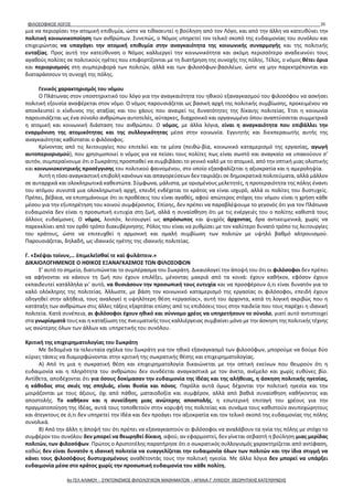ΦΙΛΟΣΟΦΙΚΟΣ ΛΟΓΟΣ 35
μια να περιορίσει την ατομική επιθυμία, ώστε να τιθασευτεί η βούληση από τον Λόγο, και από την άλλη να κατευθύνει την
πολιτική κοινωνικοποίηση των ανθρώπων. Συνεπώς, ο Νόμος υπηρετεί τον τελικό σκοπό της ευδαιμονίας του συνόλου και
επιχειρώντας να υπαγάγει την ατομική επιθυμία στην αναγκαιότητα της κοινωνικής συναρμογής και της πολιτικής
ευταξίας. Προς αυτή την κατεύθυνση ο Νόμος καλλιεργεί την κοινωνικότητα και ακόμη περισσότερο αναδεικνύει τους
αγαθούς πολίτες σε πολιτικούς ηγέτες που επιφορτίζονται με τη διατήρηση της συνοχής της πόλης. Τέλος, ο νόμος θέτει όρια
και περιορισμούς στη συμπεριφορά των πολιτών, αλλά και των φιλοσόφων-βασιλέων, ώστε να μην παρεκτρέπονται και
διαταράσσουν τη συνοχή της πόλης.
Γενικός χαρακτηρισμός του νόμου
Ο Πλάτωνας στον υποστηρικτικό του λόγο για την αναγκαιότητα του ηθικού εξαναγκασμού του φιλοσόφου να ασκήσει
πολιτική εξουσία αναφέρεται στον νόμο. Ο νόμος παρουσιάζεται ως βασική αρχή της πολιτικής συμβίωσης, προκειμένου να
αποκλειστεί ο κίνδυνος της αταξίας και του χάους που αναιρεί τις δυνατότητες της δίκαιης πολιτείας. Έτσι η κοινωνία
παρουσιάζεται ως ένα σύνολο ανθρώπων αυτοτελές, αύταρκες, διαχρονικό και οργανωμένο όπου αναπτύσσεται συμμετρικά
η ατομική και κοινωνική διάσταση του ανθρώπου. Ο νόμος, με άλλα λόγια, είναι η αναγκαιότητα που επιβάλλει την
εναρμόνιση της ατομικότητας και της συλλογικότητας μέσα στην κοινωνία. Εγγυητής και διεκπεραιωτής αυτής της
αναγκαιότητας καθίσταται ο φιλόσοφος.
Κρίνοντας από τις λειτουργίες που επιτελεί και τα μέσα (πειθώ-βία, κοινωνικό καταμερισμό της εργασίας, αγωγή
αυτοπεριορισμού), που χρησιμοποιεί ο νόμος για να πείσει τους πολίτες πως είναι σωστό και αναγκαίο να υπακούουν σ’
αυτόν, συμπεραίνουμε ότι ο Σωκράτης προσπαθεί να συμβιβάσει το γενικό καλό με το ατομικό, από την οπτική μιας ολιστικής
και κοινωνιοκεντρικής προσέγγισης του πολιτικού φαινομένου, στο οποίο εξασφαλίζεται η αξιοκρατία και η αμεροληψία.
Αυτή η τόσο αναγκαστική επιβολή κανόνων και απαγορεύσεων δεν ταιριάζει σε δημοκρατικά πολιτεύματα, αλλά μάλλον
σε αυταρχικά και ολοκληρωτικά καθεστώτα. Σύμφωνα, μάλιστα, με ορισμένους μελετητές, η προτεραιότητα της πόλης έναντι
του ατόμου συνιστά μια ολοκληρωτική αρχή, επειδή ενδέχεται το κράτος να είναι ισχυρό, αλλά οι πολίτες του δυστυχείς.
Πρέπει, βέβαια, να επισημάνουμε ότι οι προθέσεις του είναι αγαθές, αφού απώτερος στόχος του νόμου είναι η χρήση κάθε
μέσου για την εξυπηρέτηση του κοινού συμφέροντος. Επίσης, δεν πρέπει να παραβλέψουμε το γεγονός ότι για τον Πλάτωνα
ευδαιμονία δεν είναι η προσωπική ευτυχία στη ζωή, αλλά η συναίσθηση ότι με τις ενέργειές του ο πολίτης καθιστά τους
άλλους ευδαίμονες. Ο νόμος, λοιπόν, λειτουργεί ως απρόσωπος και ψυχρός άρχοντας, δρα αντικειμενικά, χωρίς να
παρεκκλίνει από τον ορθό τρόπο διακυβέρνησης. Ρόλος του είναι να ρυθμίσει με τον καλύτερο δυνατό τρόπο τις λειτουργίες
του κράτους, ώστε να επιτευχθεί η αρμονική και ομαλή συμβίωση των πολιτών με υψηλό βαθμό αλτρουισμού.
Παρουσιάζεται, δηλαδή, ως ιδανικός ηγέτης της ιδανικής πολιτείας.
Γ. «Σκέψαι τοίνυν,… ἐπιμελεῖσθαί τε καὶ φυλάττειν.»
ΔΙΚΑΙΟΛΟΓΗΜΕΝΟΣ Ο ΗΘΙΚΟΣ ΕΞΑΝΑΓΚΑΣΜΟΣ ΤΩΝ ΦΙΛΟΣΟΦΩΝ
Σ’ αυτό το σημείο, διατυπώνεται το συμπέρασμα του Σωκράτη. Δικαιολογεί την άποψή του ότι οι φιλόσοφοι δεν πρέπει
να αφήνονται να κάνουν τη ζωή που έχουν επιλέξει, μένοντας μακριά από τα κοινά: έχουν καθήκον, εφόσον έχουν
εκπαιδευτεί κατάλληλα γι’ αυτό, να θυσιάσουν την προσωπική τους ευτυχία και να προσφέρουν ό,τι είναι δυνατόν για το
καλό ολόκληρης της πολιτείας. Άλλωστε, με βάση τον κοινωνικό καταμερισμό της εργασίας οι φιλόσοφοι, επειδή έχουν
οδηγηθεί στην αλήθεια, τους αναλογεί η υψηλότερη θέση «εργασίας», αυτή του άρχοντα, κατά τη λογική ακριβώς που η
κατάταξη των ανθρώπων στις άλλες τάξεις εξαρτάται επίσης από τις επιδόσεις τους στην παιδεία που τους παρέχει η ιδανική
πολιτεία. Κατά συνέπεια, οι φιλόσοφοι έχουν ηθικό και σύννομο χρέος να υπηρετήσουν το σύνολο, γιατί αυτό αντιστοιχεί
στα γνωρίσματά τους και η καταξίωση της πνευματικής τους καλλιέργειας συμβαίνει μόνο με την άσκηση της πολιτικής τέχνης
ως ανώτερης όλων των άλλων και υπηρετικής του συνόλου.
Κριτική της επιχειρηματολογίας του Σωκράτη
Με δεδομένα τα τελευταία σχόλια του Σωκράτη για τον ηθικό εξαναγκασμό των φιλοσόφων, μπορούμε να δούμε δύο
κύριες τάσεις να διαμορφώνονται στην κριτική της σωκρατικής θέσης και επιχειρηματολογίας.
Α) Από τη μια η σωκρατική θέση και επιχειρηματολογία δικαιώνεται με την οπτική εκείνων που θεωρούν ότι η
ευδαιμονία και η πληρότητα του ανθρώπου δεν συνδέεται αναγκαστικά με τον άνετο, ανέμελο και χωρίς ευθύνες βίο.
Αντίθετα, αποδέχονται ότι για όσους δοκίμασαν την ευδαιμονία της Ιδέας και της αλήθειας, η άσκηση πολιτικής ηγεσίας,
η κάθοδος στις σκιές της σπηλιάς, είναι θυσία και πόνος. Παρόλα αυτά όμως δέχονται την πολιτική ηγεσία και την
μοιράζονται με τους άξιους, όχι από πάθος, ματαιοδοξία και συμφέρον, αλλά από βαθιά συναίσθηση καθήκοντος και
αποστολής. Το καθήκον και η συνείδηση μιας ανώτερης αποστολής, η εσωτερική επιταγή του χρέους για την
πραγματοποίηση της Ιδέας, αυτά τους τοποθετούν στην κορυφή της πολιτείας και συνάμα τους καθιστούν ανυποχώρητους
και άτεγκτους σε ό,τι δεν υπηρετεί την Ιδέα και δεν προάγει την αξιοκρατία και τον τελικό σκοπό της ευδαιμονίας της πόλης
συνολικά.
Β) Από την άλλη η άποψή του ότι πρέπει να εξαναγκαστούν οι φιλόσοφοι να αναλάβουν τα ηνία της πόλης με στόχο το
συμφέρον του συνόλου δεν μπορεί να θεωρηθεί δίκαιη, αφού, αν εφαρμοστεί, δεν γίνεται σεβαστή η βούληση μιας μερίδας
πολιτών, των φιλοσόφων. Πρώτος ο Αριστοτέλης παρατήρησε ότι ο σωκρατικός συλλογισμός χαρακτηρίζεται από αντίφαση,
καθώς δεν είναι δυνατόν η ιδανική πολιτεία να ευαγγελίζεται την ευδαιμονία όλων των πολιτών και την ίδια στιγμή να
κάνει τους φιλοσόφους δυστυχισμένους αναθέτοντάς τους την πολιτική ηγεσία. Με άλλα λόγια δεν μπορεί να υπάρξει
ευδαιμονία μέσα στο κράτος χωρίς την προσωπική ευδαιμονία του κάθε πολίτη.
4ο ΓΕΛ ΑΛΙΜΟΥ - ΣΥΝΤΟΝΙΣΜΟΣ ΦΙΛΟΛΟΓΙΚΩΝ ΜΑΘΗΜΑΤΩΝ – ΑΡΧΑΙΑ Γ' ΛΥΚΕΙΟΥ ΘΕΩΡΗΤΙΚΗΣ ΚΑΤΕΥΘΥΝΣΗΣ
 