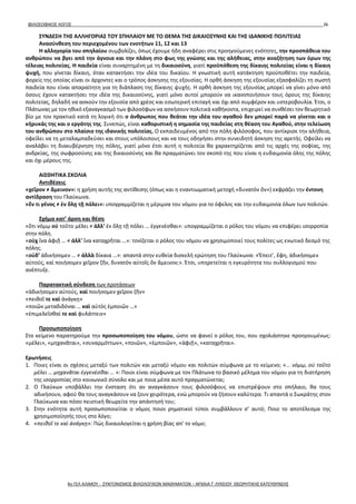 ΦΙΛΟΣΟΦΙΚΟΣ ΛΟΓΟΣ 36
ΣΥΝΔΕΣΗ ΤΗΣ ΑΛΛΗΓΟΡΙΑΣ ΤΟΥ ΣΠΗΛΑΙΟΥ ΜΕ ΤΟ ΘΕΜΑ ΤΗΣ ΔΙΚΑΙΟΣΥΝΗΣ ΚΑΙ ΤΗΣ ΙΔΑΝΙΚΗΣ ΠΟΛΙΤΕΙΑΣ
Ανασύνθεση του περιεχομένου των ενοτήτων 11, 12 και 13
Η αλληγορία του σπηλαίου συμβολίζει, όπως έχουμε ήδη αναφέρει στις προηγούμενες ενότητες, την προσπάθεια του
ανθρώπου να βγει από την άγνοια και την πλάνη στο φως της γνώσης και της αλήθειας, στην αναζήτηση των όρων της
τέλειας πολιτείας. Η παιδεία είναι συναρτημένη με τη δικαιοσύνη, γιατί προϋπόθεση της δίκαιης πολιτείας είναι η δίκαιη
ψυχή, που γίνεται δίκαιη, όταν κατακτήσει την ιδέα του δικαίου. Η γνωστική αυτή κατάκτηση προϋποθέτει την παιδεία,
φορείς της οποίας είναι οι άρχοντες και ο τρόπος άσκησης της εξουσίας. Η ορθή άσκηση της εξουσίας εξασφαλίζει τη σωστή
παιδεία που είναι απαραίτητη για τη διάπλαση της δίκαιης ψυχής. Η ορθή άσκηση της εξουσίας μπορεί να γίνει μόνο από
όσους έχουν κατακτήσει την ιδέα της δικαιοσύνης, γιατί μόνο αυτοί μπορούν να ικανοποιήσουν τους όρους της δίκαιης
πολιτείας, δηλαδή να ασκούν την εξουσία από χρέος και εσωτερική επιταγή και όχι από συμφέρον και υστεροβουλία. Έτσι, ο
Πλάτωνας με τον ηθικό εξαναγκασμό των φιλοσόφων να ασκήσουν πολιτικά καθήκοντα, επιχειρεί να συνθέσει τον θεωρητικό
βίο με τον πρακτικό κατά τη λογική ότι ο άνθρωπος που θεάται την ιδέα του αγαθού δεν μπορεί παρά να γίνεται και ο
κήρυκάς της και ο εργάτης της. Συνεπώς, είναι καθοριστική η σημασία της παιδείας στη θέαση του Αγαθού, στην τελείωση
του ανθρώπου στο πλαίσιο της ιδανικής πολιτείας. Ο εκπαιδευμένος από την πόλη φιλόσοφος, που αντίκρισε την αλήθεια,
οφείλει να τη μεταλαμπαδεύσει και στους υπόλοιπους και να τους οδηγήσει στην συνειδητή άσκηση της αρετής. Οφείλει να
αναλάβει τη διακυβέρνηση της πόλης, γιατί μόνο έτσι αυτή η πολιτεία θα χαρακτηρίζεται από τις αρχές της σοφίας, της
ανδρείας, της σωφροσύνης και της δικαιοσύνης και θα πραγματώνει τον σκοπό της που είναι η ευδαιμονία όλης της πόλης
και όχι μέρους της.
ΑΙΣΘΗΤΙΚΑ ΣΧΟΛΙΑ
Αντιθέσεις
«χεῖρον ≠ ἄμεινον»: η χρήση αυτής της αντίθεσης (όπως και η εναντιωματική μετοχή «δυνατὸν ὂν») εκφράζει την έντονη
αντίδραση του Γλαύκωνα.
«ἕν τι γένος ≠ ἐν ὅλῃ τῇ πόλει»: υπογραμμίζεται η μέριμνα του νόμου για το όφελος και την ευδαιμονία όλων των πολιτών.
Σχήμα κατ’ άρση και θέση
«ὅτι νόμῳ οὐ τοῦτο μέλει ≠ ἀλλ’ ἐν ὅλῃ τῇ πόλει … ἐγγενέσθαι»: υπογραμμίζεται ο ρόλος του νόμου να επιφέρει ισορροπία
στην πόλη.
«οὐχ ἵνα ἀφιῇ … ≠ ἀλλ’ ἵνα καταχρῆται …»: τονίζεται ο ρόλος του νόμου να χρησιμοποιεί τους πολίτες ως ενωτικό δεσμό της
πόλης.
«οὐδ’ ἀδικήσομεν … ≠ ἀλλὰ δίκαια …»: απαντά στην ευθεία δισκελή ερώτηση του Γλαύκωνα: «Ἔπειτ’, ἔφη, ἀδικήσομεν
αὐτούς, καὶ ποιήσομεν χεῖρον ζῆν, δυνατὸν αὐτοῖς ὂν ἄμεινον;». Έτσι, υπηρετείται η εγκυρότητα του συλλογισμού που
ανέπτυξε.
Παρατακτική σύνδεση των προτάσεων
«ἀδικήσομεν αὐτούς, καὶ ποιήσομεν χεῖρον ζῆν»
«πειθοῖ τε καὶ ἀνάγκῃ»
«ποιῶν μεταδιδόναι … καὶ αὐτὸς ἐμποιῶν …»
«ἐπιμελεῖσθαί τε καὶ φυλάττειν»
Προσωποποίηση
Στο κείμενο παρατηρούμε την προσωποποίηση του νόμου, ώστε να φανεί ο ρόλος του, που σχολιάστηκε προηγουμένως:
«μέλει», «μηχανᾶται», «συναρμόττων», «ποιῶν», «ἐμποιῶν», «ἀφιῇ», «καταχρῆται».
Ερωτήσεις
1. Ποιες είναι οι σχέσεις μεταξύ των πολιτών και μεταξύ νόμου και πολιτών σύμφωνα με το κείμενο; «… νόμῳ, οὐ τοῦτο
μέλει … μηχανᾶται ἐγγενέσθαι … »: Ποιοι είναι σύμφωνα με τον Πλάτωνα το βασικό μέλημα του νόμου για τη διατήρηση
της ισορροπίας στο κοινωνικό σύνολο και με ποια μέσα αυτό πραγματώνεται;
2. Ο Γλαύκων υποβάλλει την ένσταση ότι αν αναγκάσουν τους φιλοσόφους να επιστρέψουν στο σπήλαιο, θα τους
αδικήσουν, αφού θα τους αναγκάσουν να ζουν χειρότερα, ενώ μπορούν να ζήσουν καλύτερα. Τι απαντά ο Σωκράτης στον
Γλαύκωνα και πόσο πειστική θεωρείτε την απάντησή του;
3. Στην ενότητα αυτή προσωποποιείται ο νόμος ποιοι ρηματικοί τύποι συμβάλλουν σ’ αυτό; Ποιο το αποτέλεσμα της
χρησιμοποίησής τους στο λόγο;
4. «πειθοῖ τε καὶ ἀνάγκῃ»: Πώς δικαιολογείται η χρήση βίας απ' το νόμο;
4ο ΓΕΛ ΑΛΙΜΟΥ - ΣΥΝΤΟΝΙΣΜΟΣ ΦΙΛΟΛΟΓΙΚΩΝ ΜΑΘΗΜΑΤΩΝ – ΑΡΧΑΙΑ Γ' ΛΥΚΕΙΟΥ ΘΕΩΡΗΤΙΚΗΣ ΚΑΤΕΥΘΥΝΣΗΣ
 