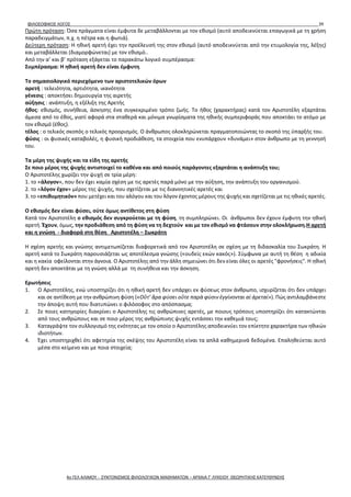 ΦΙΛΟΣΟΦΙΚΟΣ ΛΟΓΟΣ 39
Πρώτη πρόταση: Όσα πράγματα είναι έμφυτα δε μεταβάλλονται με τον εθισμό (αυτό αποδεικνύεται επαγωγικά με τη χρήση
παραδειγμάτων, π.χ. η πέτρα και η φωτιά).
Δεύτερη πρόταση: Η ηθική αρετή έχει την προέλευσή της στον εθισμό (αυτό αποδεικνύεται από την ετυμολογία της, λέξης)
και μεταβάλλεται (διαμορφώνεται) με τον εθισμό..
Από την α’ και β’ πρόταση εξάγεται το παρακάτω λογικό συμπέρασμα:
Συμπέρασμα: Η ηθική αρετή δεν είναι έμφυτη.
Το σημασιολογικό περιεχόμενο των αριστοτελικών όρων
αρετή : τελειότητα, αρτιότητα, ικανότητα
γένεσις : αποκτήσει δημιουργία της αιρετής
αύξησις : ανάπτυξη, η εξέλιξη της Αρετής
ήθος: εθισμός, συνήθεια, άσκησης ένα συγκεκριμένο τρόπο ζωής. Το ήθος (χαρακτήρας) κατά τον Αριστοτέλη εξαρτάται
άμεσα από το έθος, γιατί αφορά στα σταθερά και μόνιμα γνωρίσματα της ηθικής συμπεριφοράς που αποκτάει το ατόμο με
τον εθισμό (έθος).
τέλος : ο τελικός σκοπός ο τελικός προορισμός. Ο άνθρωπος ολοκληρώνεται πραγματοποιώντας το σκοπό της ύπαρξής του.
φύσις : οι φυσικές καταβολές, η φυσική προδιάθεση, τα στοιχεία που ενυπάρχουν «δυνάμει» στον άνθρωπο με τη γεννησή
του.
Τα μέρη της ψυχής και τα είδη της αρετής
Σε ποιο μέρος της ψυχής αντιστοιχεί το καθένα και από ποιούς παράγοντες εξαρτάται η ανάπτυξη του;
Ο Αριστοτέλης χωρίζει την ψυχή σε τρία μέρη:
1. το «άλογον», που δεν έχει καμία σχέση με τις αρετές παρά μόνο με την αύξηση, την ανάπτυξη του οργανισμού.
2. το «λόγον έχον» μέρος της ψυχής, που σχετίζεται με τις διανοητικές αρετές και
3. το «επιθυμητικόν» που μετέχει και του αλόγου και του λόγον έχοντος μέρους της ψυχής και σχετίζεται με τις ηθικές αρετές.
Ο εθισμός δεν είναι φύσει, ούτε όμως αντίθετος στη φύση
Κατά τον Αριστοτέλη ο εθισμός δεν συγκρούεται με τη φύση, τη συμπληρώνει. Οι άνθρωποι δεν έχουν έμφυτη την ηθική
αρετή. Έχουν, όμως, την προδιάθεση από τη φύση να τη δεχτούν και με τον εθισμό να φτάσουν στην ολοκλήρωση.Η αρετή
και η γνώση - διαφορά στη θέση Αριστοτέλη – Σωκράτη
Η σχέση αρετής και γνώσης αντιμετωπίζεται διαφορετικά από τον Αριστοτέλη σε σχέση με τη διδασκαλία του Σωκράτη. Η
αρετή κατά το Σωκράτη παρουσιάζεται ως αποτέλεσμα γνώσης («ουδείς εκών κακός»). Σύμφωνα με αυτή τη θέση η αδικία
και η κακία οφείλονται στην άγνοια. Ο Αριστοτέλης από την άλλη σημειώνει ότι δεν είναι όλες οι αρετές "φρονήσεις". Η ηθική
αρετή δεν αποκτάται με τη γνώση αλλά με τη συνήθεια και την άσκηση.
Ερωτήσεις
1. Ο Αριστοτέλης, ενώ υποστηρίζει ότι η ηθική αρετή δεν υπάρχει εκ φύσεως στον άνθρωπο, ισχυρίζεται ότι δεν υπάρχει
και σε αντίθεση με την ανθρώπινη φύση («Οὔτ’ ἄρα φύσει οὔτε παρὰ φύσιν ἐγγίνονται αἱ ἀρεταί»). Πώς αντιλαμβάνεστε
την άποψη αυτή που διατυπώνει ο φιλόσοφος στο απόσπασμα;
2. Σε ποιες κατηγορίες διακρίνει ο Αριστοτέλης τις ανθρώπινες αρετές, με ποιους τρόπους υποστηρίζει ότι κατακτώνται
από τους ανθρώπους και σε ποιο μέρος της ανθρώπινης ψυχής εντάσσει την καθεμιά τους;
3. Καταγράψτε τον συλλογισμό της ενότητας με τον οποίο ο Αριστοτέλης αποδεικνύει τον επίκτητο χαρακτήρα των ηθικών
ιδιοτήτων.
4. Έχει υποστηριχθεί ότι αφετηρία της σκέψης του Αριστοτέλη είναι τα απλά καθημερινά δεδομένα. Επαληθεύεται αυτό
μέσα στο κείμενο και με ποια στοιχεία;
4ο ΓΕΛ ΑΛΙΜΟΥ - ΣΥΝΤΟΝΙΣΜΟΣ ΦΙΛΟΛΟΓΙΚΩΝ ΜΑΘΗΜΑΤΩΝ – ΑΡΧΑΙΑ Γ' ΛΥΚΕΙΟΥ ΘΕΩΡΗΤΙΚΗΣ ΚΑΤΕΥΘΥΝΣΗΣ
 