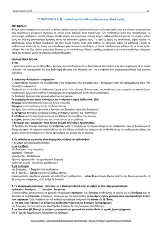 ΦΙΛΟΣΟΦΙΚΟΣ ΛΟΓΟΣ 40
2η
ΕΝΟΤΗΤΑ (Β 1, 4): Η ηθική αρετή καλλιεργείται με την ηθική πράξη
ΜΕΤΑΦΡΑΣΗ
Ακόμα, όσα υπάρχουν σε μας από τη φύση, πρώτα είμαστε εφοδιασμένοι με τις δυνατότητές τους και ύστερα προχωρούμε
στις αντίστοιχες ενέργειες (πράγμα το οποίο είναι φανερό στην περίπτωση των αισθήσεων γιατί δεν αποκτήσαμε τις
αντίστοιχες αισθήσεις, επειδή είδαμε πολλές φορές και ακούσαμε πολλές φορές, αλλά αντίθετα έχοντάς τις κάναμε χρήση
τους και δεν τις αποκτήσαμε έχοντας κάνει και ξανακάνει χρήση τους. Τις αρετές όμως τις αποκτούμε, αφού πρώτα τις
ασκήσουμε, όπως βέβαια συμβαίνει και στις άλλες τέχνες. Γιατί όσα πρέπει να κάνουμε, αφού τα μάθουμε , αυτά τα
μαθαίνουμε κάνοντάς τα, όπως για παράδειγμα γίνεται κανείς οικοδόμος με το να οικοδομεί και κιθαριστής με το να παίζει
κιθάρα. Με τον ίδιο τρόπο γινόμαστε δίκαιοι με το να κάνουμε δίκαιες πράξεις, σώφρονες με το να επιτελούμε σώφρονα
έργα και ανδρείοι με το να κάνουμε ανδραγαθήματα.
ΕΡΜΗΝΕΥΤΙΚΑ ΣΧΟΛΙΑ
1. Ἔτι
Η ενότητα ξεκινάει με τη λέξη «Ἔτι», γεγονός που υποδηλώνει ότι ο Αριστοτέλης διατυπώνει ένα νέο επιχείρημα με το οποίο
επιδιώκει να προχωρήσει σε μια βαθύτερη εξέταση του θέματος και να ενισχύσει την επιχειρηματολογία της πρώτης
ενότητας.
2. Διάκριση «δυνάμεων – ενεργειών»
Ο Αριστοτέλης διακρίνει τις δυνατότητες ενός ανθρώπου (τις ονομάζει εδώ «δυνάμεις») από την πραγμάτωσή τους (την
ονομάζει «ενέργεια»).
Σύμφωνα με αυτά όλοι οι άνθρωποι έχουν μέσα τους κάποιες δυνατότητες, προδιαθέσεις που μπορούν να αναπτύξουν.
Εναπόκειται όμως στον καθένα η προαγωγή και η πραγμάτωση αυτής της δυνατότητας.
Οι δυνάμεις προηγούνται χρονικά μόνο των ενεργειών.
Το περιεχόμενο των όρων «δύναμις» και «ενέργεια» (σχολ. βιβλίο σελ. 158)
Δύναμις: η δυνατότητα που έχει ένα όν να γίνει κάτι
Ενέργεια: η πραγμάτωση αυτής της δυνατότητας
Στο έργο του « Μετά τα φυσικά» ο Αριστοτέλης διακρίνει τρία είδη δυνάμεων:
α. συγγενείς: εγγενείς, δυνάμεις οι οποίες υπάρχουν φύσει ( π.χ. αισθήσεις)
β. ἐξ ἔθους: αυτές που αποκτώνται με τον εθισμό, τη συνήθεια, την άσκηση.
γ. τέχνες: γνώσεις και δεξιότητες που αποκτώνται με τη μάθηση.
«δύναμις» και «ενέργεια»: ποια έννοια θεωρεί ανώτερη ο Αριστοτέλης;
Ο Αριστοτέλης θεωρεί ανώτερη την ενέργεια, γιατί τη συνδέει με το λογικό στοιχείο του ανθρώπου, ενώ τη δύναμη με το
άλογο στοιχείο. Η ενέργεια προϋποθέτει την ελεύθερη επιλογή του ατόμου και συνδυάζεται με το επιθυμητικό μέρος της
ψυχής, όπου συνυπάρχουν το λόγον έχον μέρος της ψυχής και το άλογον.
3. Οι μέθοδοι με τις οποίες είναι δομημένος ο λόγος του φιλοσόφου
Η δεύτερη ενότητα αναπτύσσεται:
α. με αντίθεση
τὰς δυνάμεις - τὰς ἐνεργείας
πρότερον - ὕστερον
κομιζόμεθα - ἀποδίδομεν
ἔχοντες ἐχρησάμεθα- οὐ χρησάμενοι ἔσχομεν
μαθόντας ποιεῖν - ποιοῦντες μανθάνομεν
β. με αναλογία
τὰς δυνάμεις… - ὅπερ ἐπὶ τῶν αἰσθήσεων
τὰς δ᾽ ἀρετὰς…- ὥσπερ καὶ ἐπὶ τῶν ἄλλων τεχνῶν
οἰκοδομοῦντες οἰκοδόμοι γίνονται καὶ κιθαρίζοντες κιθαρισταί… - οὕτω δὴ καὶ τὰ μὲν δίκαια πράττοντες δίκαιοι γινόμεθα, τὰ
δὲ σώφρονα σώφρονες, τὰ δ᾽ ἀνδρεῖα ἀνδρεῖοι
4. Τα επιρρήματα πρότερον - ὕστερον και η λειτουργικότητά τους σε σχέση με την επιχειρηματολογία
πρότερον – δυνάμεις ὕστερον - ἐνεργείας
Ο Αριστοτέλης χρησιμοποιεί τα χρονικά επιρρήματα πρότερον και ὕστερον συνδέοντας το πρώτο με τις δυνάμεις ενώ το
δεύτερο με το ἐνεργείας. Επομένως, σύμφωνα με τον Αριστοτέλη, οι δυνάμεις έχουν χρονική μόνο προτεραιότητα έναντι
των ενεργειών. Έτσι, διαφαίνεται πιο καθαρά η διαφορά ανάμεσα στο φύσει και ἐξ ἔθους:
α. σε όσα είναι «φύσει»: οι ενέργειες ακολουθούν χρονικά τις δυνάμεις (υστερόχρονο).
τὰς δυνάμεις τούτων πρότερον κομιζόμεθα, ὕστερον δὲ τὰς ἐνεργείας ἀποδίδομεν
β. σε όσα είναι (ἐξ ἔθους): οι ενέργειες προηγούνται χρονικά και ακολουθούν οι αρετές (προτερόχρονο).
τὰς δ᾽ ἀρετὰς λαμβάνομεν ἐνεργήσαντες πρότερον
4ο ΓΕΛ ΑΛΙΜΟΥ - ΣΥΝΤΟΝΙΣΜΟΣ ΦΙΛΟΛΟΓΙΚΩΝ ΜΑΘΗΜΑΤΩΝ – ΑΡΧΑΙΑ Γ' ΛΥΚΕΙΟΥ ΘΕΩΡΗΤΙΚΗΣ ΚΑΤΕΥΘΥΝΣΗΣ
 