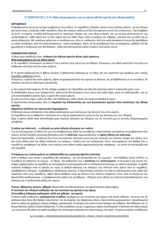 ΦΙΛΟΣΟΦΙΚΟΣ ΛΟΓΟΣ 42
3η
ΕΝΟΤΗΤΑ (B 1, 5-7): Άλλα επιχειρήματα για τη σχέση ηθικής αρετής και ηθικής πράξης
ΜΕΤΑΦΡΑΣΗ
Επιβεβαιώνουν αυτό και τα όσα συμβαίνουν στις πόλεις. Οι νομοθέτες, δηλαδή, κάνουν τους πολίτες καλούς με τον εθισμό
και αυτή είναι η επιδίωξη κάθε νομοθέτη. Όσοι δεν κάνουν καλά αυτό δεν πετυχαίνουν αυτό που επιδιώκουν . Και διαφέρει
σε αυτό το σημείο το καλό πολίτευμα από το κατώτερο. Ακόμα για τους ίδιους λόγους και με τα ίδια μέσα γεννιέται και
καταστρέφεται κάθε αρετή και το ίδιο ισχύει και για κάθε τέχνη. Από το παίξιμο της κιθάρας γίνονται και οι καλοί και οι
κακοί κιθαριστές. Με ανάλογο τρόπο και οι οικοδόμοι και όλοι οι υπόλοιποι. Από την καλή κατασκευή οικιών θα προέλθουν
οι καλοί οικοδόμοι, από την κακή κατασκευή , κακοί οικοδόμοι. Διότι, αν δε συνέβαιναν έτσι τα πράγματα, καθόλου δε θα
χρειαζόταν ο άνθρωπος που θα δίδασκε , αλλά όλοι θα γίνονταν καλοί ή κακοί ( από μόνοι τους).
ΕΡΜΗΝΕΥΤΙΚΑ ΣΧΟΛΙΑ
Η θέση προς απόδειξη είναι: οὐδεμία τῶν ἠθικῶν ἀρετῶν φύσει ἡμῖν ἐγγίνεται
Νέα επιχειρήματα για την ηθική αρετή
α. Οι νομοθέτες επιδιώκουν να ασκούν τους πολίτες στην αρετή με τον εθισμό. Επομένως, την ηθική αρετή δεν την έχουν οι
άνθρωποι από πριν και δεν είναι έμφυτη.
β. Η αρετή καλλιεργείται ή φθίνει (γίνεται ή φθείρεται) ανάλογα με το είδος και την ποιότητα των πράξεων στις οποίες
συνηθίζει (εθίζεται) κανείς.
Επομένως, η αρετή δεν είναι έμφυτη, αφού τα χαρακτηριστικά που έχουμε εκ φύσεως δε μεταβάλλονται με τη συνήθεια, δε
μπορούν να γίνουν καλύτερα ή χειρότερα.
γ. Αν η αρετή ήταν έμφυτη, δε θα υπήρχε η ανάγκη του δασκάλου και όλοι θα γίνονταν καλοί ή κακοί από μόνοι τους.
Οι διδάσκαλοι όμως είναι απαραίτητοι, γιατί αυτοί θα ασκήσουν τους νέους στα καλά έργα, ώστε να καλλιεργηθεί και να
μην καταστραφεί η αρετή. Άρα, η αρετή δεν είναι έμφυτη.
(εἰ γὰρ μὴ οὕτως εἶχεν, οὐδὲν ἂν ἔδει τοῦ διδάξοντος, ἀλλὰ πάντες ἂν ἐγίνοντο ἀγαθοὶ ἢ κακοί.
Ο Αριστοτέλης αναγνωρίζει εδώ τη σημασία της διδασκαλίας και των διανοητικών αρετών στην κατάκτηση της ηθικής
αρετής).
Σχηματική απόδοση του πρώτου(α) επιχειρήματος
Η θέσπιση νόμων αποσκοπεί στην ηθική καλλιέργεια των πολιτών με την άσκησή τους στην αρετή.
Οι νομοθέτες και οι άνθρωποι πιστεύουν ότι η αρετή αναπτύσσεται μέσω αυτής της άσκησης και του εθισμού.
Άρα, η αρετή αλλά είναι αποτέλεσμα μιας πορείας άσκησης και εθισμού και δε συνιστά μια εκ γενετής κληρονομημένη
καταβολή,
Ο ρόλος της πολιτικής - ο εθισμός ως μέσο ηθικής τελείωσης του πολίτη
Για να ενδυναμώσει τη θέση του για τον αποφασιστικό ρόλο της συνήθειας ο Αριστοτέλης επικαλείται τα συμβαίνοντα στις
πόλεις, αντλεί δηλαδή εμπειρικά δεδομένα από τη πολιτική, παρουσιάζοντας τη σχέση ηθικής και πολιτικής.
Κατά τον Αριστοτέλη η πολιτική δεν είναι αυτοσκοπός. Αποτελεί μέσο για την επίτευξη του τελικού στόχου (το τέλος), που
δεν είναι άλλος από την ηθική τελείωση του ατόμου – πολίτη και την ευδαιμονία. Αυτή επιτυγχάνεται στο βαθμό που ο
νομοθέτης καταφέρνει να εθίσει τους πολίτες στην ηθική πράξη (χρησιμοποιώντας προφανώς ως μέσα την ανταμοιβή και
την τιμωρία).
Η διάκριση των πολιτευμάτων σε καλά(αγαθή) και κατώτερα (φαύλη πολιτεία)
Από το βαθμό στον οποίο ο νομοθέτης θα καταφέρει - με την ανταμοιβή και την τιμωρία - να επιβάλλει στους πολίτες τη
συνήθεια να πράττουν το νόμιμο, το ηθικό, θα καθοριστεί και η ποιότητα του πολιτεύματος. Η επιτυχία ή όχι αυτού του
στόχου χαρακτηρίζει το νομοθέτη ως επιτυχημένο ή αποτυχημένο και το πολίτευμα αντίστοιχα ως καλό ή κατώτερο. Η αγαθή
πολιτεία διαφέρει από τη φαύλη ως προς το βαθμό άσκησης και εθισμού των πολιτών στην αρετή από το νομοθέτη.
(Διαβαθμίσεις εθισμού - διαβαθμίσεις κατάκτησης αρετής). Ο Αριστοτέλης πιστεύει ότι όλα τα πολιτεύματα είναι καλά όσο
εξαρτάται από τους νομοθέτες, αφού όλων πρόθεση είναι να κάνουν τους πολίτες ενάρετους. Έτσι, από τα λεγόμενα του
Αριστοτέλη αναδεικνύεται ο αποφασιστικός ρόλος της συνήθειας – εθισμού στην ηθική και πολιτική διαπαιδαγώγηση των
πολιτών και ο παιδευτικός ρόλος του νόμου.
Γίνεται- φθείρεται: γένεσις -φθορά: θεμελιώδες αντιθετικό ζεύγος της αριστοτελικής φιλοσοφίας.
Η ποιότητα του εθισμού καθορίζει και την ποιότητα της αρετής ή της τέχνης
(Η συνήθεια (εθισμός) καλλιεργεί, αλλά και φθείρει την αρετή)
Η αρετή κάθε ανθρώπου καλλιεργείται ή φθίνει ανάλογα με την ποιότητα των έργων στα οποία εθίζεται. Για αυτό και δε
φτάνουν όλοι στον ίδιο βαθμό τελειότητας. Για να στηρίξει την παραπάνω θέση ο Αριστοτέλης χρησιμοποιεί παραδείγματα
από τις καλές και χρήσιμες τέχνες (κιθάρα, οικοδομική). Ο εθισμός στο καλό ή κακό παίξιμο της κιθάρας θα καθορίσει αν το
άτομο θα γίνει καλός ή κακός κιθαριστής. Το ίδιο συμβαίνει και με τις χρήσιμες τέχνες (οικοδομική). Η άσκηση στο καλό κτίσιμο
των κατοικιών θα κάνει τον καλό οικοδόμο και αντίστοιχα ή άσκηση στο κακό κτίσιμο, τον κακό. Επομένως πρέπει ο άνθρωπος
4ο ΓΕΛ ΑΛΙΜΟΥ - ΣΥΝΤΟΝΙΣΜΟΣ ΦΙΛΟΛΟΓΙΚΩΝ ΜΑΘΗΜΑΤΩΝ – ΑΡΧΑΙΑ Γ' ΛΥΚΕΙΟΥ ΘΕΩΡΗΤΙΚΗΣ ΚΑΤΕΥΘΥΝΣΗΣ
 
