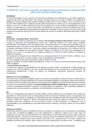 ΦΙΛΟΣΟΦΙΚΟΣ ΛΟΓΟΣ 44
4η
ΕΝΟΤΗΤΑ (B 1, 7-8): Σε όλες τις περιστάσεις της καθημερινής ζωής μας διαπιστώνεται η σημασία της ηθικής
πράξης για την απόκτηση της ηθικής αρετής
ΜΕΤΑΦΡΑΣΗ
Το ίδιο λοιπόν συμβαίνει και με τις αρετές. Γιατί κάνοντας όσα συμβαίνουν στη συναλλαγή μας με τους άλλους ανθρώπους,
γινόμαστε άλλοι δίκαιοι και άλλοι άδικοι. Όταν κάνουμε όσα έχουν μέσα τους το στοιχείο του φόβου και συνηθίζουμε να
φοβόμαστε ή να έχουμε θάρρος, άλλοι γινόμαστε ανδρείοι και άλλοι δειλοί. Το ίδιο συμβαίνει και με τις επιθυμίες και με
την οργή. Άλλοι δηλαδή γίνονται σώφρονες και πράοι, άλλοι ασυγκράτητοι και οξύθυμοι με το να συμπεριφέρονται με τους
άλλους με τον ένα ή τον άλλο συγκεκριμένο τρόπο. Με λίγα λόγια από τις όμοιες ενέργειες διαμορφώνονται τα μόνιμα
στοιχεία του χαρακτήρα μας. Για αυτό το λόγο πρέπει να προσδίδουμε μια ορισμένη ποιότητα στις ενέργειές μας.Γιατί τα
μόνιμα στοιχεία του χαρακτήρα μας διαμορφώνονται σύμφωνα με τις διαφορές αυτών των ενεργειών. Δεν έχει, λοιπόν, μικρή
σημασία το να αποκτούμε αμέσως από την πιο μικρή ηλικία αυτές ή εκείνες τις συνήθειες, αλλά πάρα πολύ μεγάλη ή μάλλον
τεράστια.
ΣΧΟΛΙΑ
Βασική θέση – επιχειρηματολογία - δεοντολογία
Το νόημα αυτής της ενότητας συμπυκνώνεται στην πρόταση «εκ των ομοίων ενεργειών αι έξεις γίνονται», δηλαδή τα μόνιμα
στοιχεία του χαρακτήρα μας διαμορφώνονται ύστερα από αντίστοιχες ενέργειες στις οποίες έχουμε συνηθίσει.
Ακολουθώντας την προσφιλή τακτική των παραδειγμάτων ο Αριστοτέλης εξηγεί ότι η καθημερινή συμπεριφορά μας στις
διαπροσωπικές σχέσεις μας κάνει στο τέλος δίκαιους ή άδικους. Επίσης ο τρόπος με τον οποίο συνηθίζουμε να αντιδρούμε
σε δύσκολες καταστάσεις γίνεται σιγά - σιγά μόνιμο στοιχείο του χαρακτήρα και διακρίνονται έτσι οι ανδρείοι από τους
δειλούς. Το ίδιο συμβαίνει και όσον αφορά την ψυχική διάθεση, τις επιθυμίες και την οργή, όπου διαμορφώνονται οι
σώφρονες και οι ήπιοι ή οι ασυγκράτητοι και οι οξύθυμοι ανάλογα με τον τρόπο που έχουν συνηθίσει να αντιδρούν σε
παρόμοιες καταστάσεις.
Το συμπέρασμα που απορρέει από τη βασική θέση και την επιχειρηματολογία της είναι ότι θα πρέπει ο καθένας μας να
αποκτά από τη μικρή ηλικία τις σωστές συνήθειες, ώστε να διαμορφώσει σωστό χαρακτήρα.
Οι «έξεις» προέρχονται από αντίστοιχες ενέργειες, αλλά και οδηγούν σε αυτές
Αφού με τη συνήθεια σε ορισμένες πράξεις διαμορφωθούν «οι έξεις», τότε γίνονται αυτές πηγή αντίστοιχων ενεργειών. (δες
σχόλια του βιβλίου)
…για την ποιότητα των ενεργειών
Η ποιότητα των ενεργειών μας εξασφαλίζεται όταν προηγείται η κριτική σκέψη, η υπευθυνότητα, ο ηθικός έλεγχος των
ενεργειών στις οποίες θα προβούμε, όταν είναι αποτέλεσμα φρόνησης και όχι απερισκεψίας και επιπολαιότητας. Εδώ
αναδεικνύεται αποφασιστικός ο ρόλος της παιδείας στη διαμόρφωση προσωπικών αξιολογικών κριτηρίων και
συμπεριφορών.
Πράττοντες τα εν ταις συναλλαγαις
Στην ενότητα αυτή ο Αριστοτέλης προβάλλει αρχικά τις κοινωνικές συναναστροφές ως πεδίο ανάπτυξης των ηθικών αρετών.
Η συναναστροφή με τους άλλους ανθρώπους και ο τρόπος συμπεριφοράς καθορίζει το πόσο δίκαιος η άδικος γίνεται κάποιος.
Το στοιχείο που θα τον κατατάξει στους δίκαιους ή τους αδίκους είναι ο τρόπος με τον οποίο θα αναπτύξει αυτές τις σχέσεις.
Στο σημείο αυτό ο Αριστοτέλης προβάλλει τον κοινωνικό χαρακτήρα που έχουν οι ηθικές αρετές. Στην προηγούμενη ενότητα
η πολιτική συμπεριφορά αποτελούσε το κριτήριο για το χαρακτηρισμό των ανθρώπων. Τώρα ο φιλόσοφος προβάλλει τις
διαπροσωπικές- κοινωνικές σχέσεις του ανθρώπου ως πεδίο ανάδειξης των ηθικών αρετών.
Έξις
Έξις είναι η επαναλαμβανόμενη ενέργεια στην οποία προβαίνει κάποιος άνθρωπος για να προσδώσει κάποιο στοιχείο στο
χαρακτήρα του. Εξίσου όμως έξις είναι και το διαμορφωμένο πλέον μετά από την επανάληψη στοιχείο του χαρακτήρα, είναι
δηλαδή τα μόνιμα στοιχεία του χαρακτήρα. Οι έξεις αποκτώνται από τον άνθρωπο ύστερα από συνεχή εκτέλεση κάποιων
ενεργειών, δηλαδή δεν υπάρχουν εκ φύσεως, αλλά δημιουργούνται ύστερα από πράξη, από εθισμό. Οι καλές και οι
αντίστοιχες κακές έξεις αποκτώνται με τον ίδιο τρόπο και μέσω της ίδιας διαδικασίας. Για παράδειγμα, από τις
συναναστροφές με τους συνανθρώπους του θα κριθεί κάποιος δίκαιος ή άδικος, με κριτήριο τις σχέσεις του με τους άλλους
ανθρώπους.
Ποιότητα στις ενέργειες
ΟΑριστοτέλης τονίζει ότι πρέπει να προσδίδεται ποιότητα στις ενέργειες του ανθρώπου, ώστε να προκύψουν ως αποτέλεσμα
οι καλές έξεις. Ο διαφορετικός τρόπος με τον οποίο εκδηλώνονται οι ανθρώπινες ενέργειες στους ίδιους τομείς της
καθημερινής του ζωής είναι αυτός θα προσδώσει στον κάθε άνθρωπο την αντίστοιχη καλή η κακή έξη. Αφού η έξις είναι
αποτέλεσμα εθισμού, ο εθισμός σε ποιοτικά ανώτερες ενέργειες οδηγεί στην απόκτηση καλών έξεων ενώ ο εθισμός σε
ποιοτικά κατώτερες ενέργειας οδηγεί στην απόκτηση κακών έξεων. Έτσι, συμπεραίνουμε ότι δεν είναι η ενέργεια που
προσδίδει μία ιδιότητα στον άνθρωπο, αλλά ο τρόπος με τον οποίο πραγματοποιεί την ενέργεια αυτή. Το πρόβλημα όμως
4ο ΓΕΛ ΑΛΙΜΟΥ - ΣΥΝΤΟΝΙΣΜΟΣ ΦΙΛΟΛΟΓΙΚΩΝ ΜΑΘΗΜΑΤΩΝ – ΑΡΧΑΙΑ Γ' ΛΥΚΕΙΟΥ ΘΕΩΡΗΤΙΚΗΣ ΚΑΤΕΥΘΥΝΣΗΣ
 