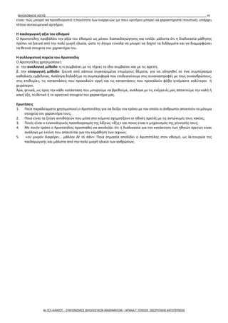 ΦΙΛΟΣΟΦΙΚΟΣ ΛΟΓΟΣ 45
είναι: πώς μπορεί να προσδιοριστεί η ποιότητα των ενεργειών; με ποιο κριτήριο μπορεί να χαρακτηριστεί ποιοτική; υπάρχει
τέτοιο αντικειμενικό κριτήριο;
Η παιδαγωγική αξία του εθισμού
Ο Αριστοτέλης προβάλλει την αξία του εθισμού ως μέσου διαπαιδαγώγησης και τονίζει μάλιστα ότι η διαδικασία μάθησης
πρέπει να ξεκινά από την πολύ μικρή ηλικία, ώστε το άτομο εύκολα να μπορεί να δεχτεί τα διδάγματα και να διαμορφώσει
τα θετικά στοιχεία του χαρακτήρα του.
Η συλλογιστική πορεία του Αριστοτέλη
Ο Αριστοτέλης χρησιμοποιεί:
α. την αναλογική μέθοδο: ο,τι συμβαίνει με τις τέχνες το ίδιο συμβαίνει και με τις αρετές.
β. την επαγωγική μέθοδο: ξεκινά από κάποια συγκεκριμένα επιμέρους θέματα, για να οδηγηθεί σε ένα συμπέρασμα
καθολικής εμβέλειας. Ανάλογα δηλαδή με τη συμπεριφορά που επιδεικνύουμε στις συναναστροφές με τους συνανθρώπους,
στις επιθυμίες, τις καταστάσεις που προκαλούν οργή και τις καταστάσεις που προκαλούν φόβο γινόμαστε καλύτεροι ή
χειρότεροι.
Άρα, γενικά, ως προς την κάθε κατάσταση που μπορούμε να βρεθούμε, ανάλογα με τις ενέργειές μας αποκτούμε την καλή ή
κακή έξη, το θετικό ή το αρνητικό στοιχείο του χαρακτήρα μας.
Ερωτήσεις
1. Ποια παραδείγματα χρησιμοποιεί ο Αριστοτέλης για να δείξει τον τρόπο με τον οποίο οι άνθρωποι αποκτούν τα μόνιμα
στοιχεία του χαρακτήρα τους;
2. Ποια είναι τα ζεύγη αντιθέσεών που μέσα στο κείμενο σχηματίζουν οι ηθικές αρετές με τις αντώνυμές τους κακίες;
3. Ποιός είναι ο εννοιολογικός προσδιορισμός της λέξεως «ἕξις» και ποιος είναι ο μηχανισμός της γέννησής τους;
4. Με ποιόν τρόπο ο Αριστοτέλης προσπαθεί να αποδείξει ότι η διαδικασία για την κατάκτηση των ηθικών αρετών είναι
ανάλογη με εκείνη που απαιτείται για την εκμάθηση των τεχνών;
5. «οὐ μικρὸν διαφέρει... μᾶλλον δὲ τὸ πᾶν»: Ποια σημασία αποδίδει ο Αριστοτέλης στον εθισμό, ως λειτουργία της
παιδαγωγικής και μάλιστα από την πολύ μικρή ηλικία των ανθρώπων;
4ο ΓΕΛ ΑΛΙΜΟΥ - ΣΥΝΤΟΝΙΣΜΟΣ ΦΙΛΟΛΟΓΙΚΩΝ ΜΑΘΗΜΑΤΩΝ – ΑΡΧΑΙΑ Γ' ΛΥΚΕΙΟΥ ΘΕΩΡΗΤΙΚΗΣ ΚΑΤΕΥΘΥΝΣΗΣ
 
