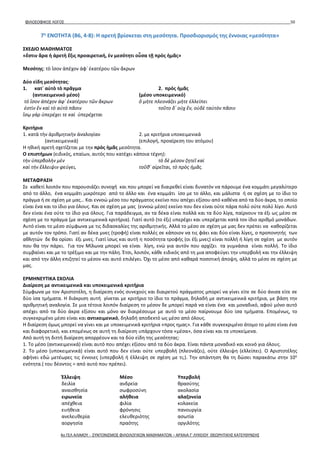 ΦΙΛΟΣΟΦΙΚΟΣ ΛΟΓΟΣ 50
7η
ΕΝΟΤΗΤΑ (B6, 4-8): Η αρετή βρίσκεται στη μεσότητα. Προσδιορισμός της έννοιας «μεσότητα»
ΣΧΕΔΙΟ ΜΑΘΗΜΑΤΟΣ
«ἔστιν ἄρα ἡ ἀρετὴ ἕξις προαιρετική, ἐν μεσότητι οὖσα τῇ πρὸς ἡμᾶς»
Μεσότης: τὸ ἴσον ἀπέχον ἀφ᾽ ἑκατέρου τῶν ἄκρων
Δύο είδη μεσότητας:
1. κατ᾽ αὐτὸ τὸ πρᾶγμα 2. πρὸς ἡμᾶς
(αντικειμενικό μέσο) (μέσο υποκειμενικό)
τὸ ἴσον ἀπέχον ἀφ᾽ ἑκατέρου τῶν ἄκρων ὃ μήτε πλεονάζει μήτε ἐλλείπει
ἐστὶν ἓν καὶ τὸ αὐτὸ πᾶσιν τοῦτο δ᾽ οὐχ ἕν, οὐδὲ ταὐτὸν πᾶσιν
ἴσῳ γὰρ ὑπερέχει τε καὶ ὑπερέχεται
Κριτήρια
1. κατὰ τὴν ἀριθμητικὴν ἀναλογίαν 2. με κριτήρια υποκειμενικά
(αντικειμενικά) (επιλογή, προαίρεση του ατόμου)
Η ηθική αρετή σχετίζεται με την πρὸς ἡμᾶς μεσότητα.
Ο επιστήμων (ειδικός, επαίων, αυτός που κατέχει κάποια τέχνη):
τὴν ὑπερβολὴν μὲν τὸ δὲ μέσον ζητεῖ καὶ
καὶ τὴν ἔλλειψιν φεύγει, τοῦθ᾽ αἱρεῖται, τὸ πρὸς ἡμᾶς.
ΜΕΤΑΦΡΑΣΗ
Σε καθετί λοιπόν που παρουσιάζει συνοχή και που μπορεί να διαιρεθεί είναι δυνατόν να πάρουμε ένα κομμάτι μεγαλύτερο
από το άλλο, ένα κομμάτι μικρότερο από το άλλο και ένα κομμάτι ίσο με το άλλο, και μάλιστα ή σε σχέση με το ίδιο το
πράγμα ή σε σχέση με μας… Και εννοώ μέσο του πράγματος εκείνο που απέχει εξίσου από καθένα από τα δύο άκρα, το οποίο
είναι ένα και το ίδιο για όλους. Και σε σχέση με μας (εννοώ μέσο) εκείνο που δεν είναι ούτε πάρα πολύ ούτε πολύ λίγο. Αυτό
δεν είναι ένα ούτε το ίδιο για όλους. Για παράδειγμα, αν τα δέκα είναι πολλά και τα δύο λίγα, παίρνουν τα έξι ως μέσο σε
σχέση με το πράγμα (με αντικειμενικά κριτήρια). Γιατί αυτό (το έξι) υπερέχει και υπερέχεται κατά τον ίδιο αριθμό μονάδων.
Αυτό είναι το μέσο σύμφωνα με τις διδασκαλίες της αριθμητικής. Αλλά το μέσο σε σχέση με μας δεν πρέπει να καθορίζεται
με αυτόν τον τρόπο. Γιατί αν δέκα μνες (τροφή) είναι πολλές σε κάποιον να τις φάει και δύο είναι λίγες, ο προπονητής των
αθλητών δε θα ορίσει έξι μνες. Γιατί ίσως και αυτή η ποσότητα τροφής (οι έξι μνες) είναι πολλή ή λίγη σε σχέση με αυτόν
που θα την πάρει. Για τον Μίλωνα μπορεί να είναι λίγη, ενώ για αυτόν που αρχίζει τα γυμνάσια είναι πολλή. Το ίδιο
συμβαίνει και με το τρέξιμο και με την πάλη. Έτσι, λοιπόν, κάθε ειδικός από τη μια αποφεύγει την υπερβολή και την έλλειψη
και από την άλλη επιζητεί το μέσον και αυτό επιλέγει. Όχι το μέσο από καθαρά ποσοτική άποψη, αλλά το μέσο σε σχέση με
μας.
ΕΡΜΗΝΕΥΤΙΚΑ ΣΧΟΛΙΑ
Διαίρεση με αντικειμενικά και υποκειμενικά κριτήρια
Σύμφωνα με τον Αριστοτέλη, η διαίρεση ενός συνεχούς και διαιρετού πράγματος μπορεί να γίνει είτε σε δύο άνισα είτε σε
δύο ίσα τμήματα. Η διάκριση αυτή γίνεται με κριτήριο το ίδιο το πράγμα, δηλαδή με αντικειμενικά κριτήρια, με βάση την
αριθμητική αναλογία. Σε μια τέτοια λοιπόν διαίρεση το μέσον δε μπορεί παρά να είναι ένα και μοναδικό, αφού μόνο αυτό
απέχει από τα δύο άκρα εξίσου και μόνο αν διαιρέσουμε με αυτό το μέσο παίρνουμε δύο ίσα τμήματα. Επομένως, το
συγκεκριμένο μέσο είναι και αντικειμενικό, δηλαδή αποδεκτό ως μέσο από όλους.
Η διαίρεση όμως μπορεί να γίνει και με υποκειμενικά κριτήρια «προς ημας». Για κάθε συγκεκριμένο άτομο το μέσο είναι ένα
και διαφορετικό, και επομένως σε αυτή τη διαίρεση υπάρχουν τόσα «μέσα», όσα είναι και τα υποκείμενα.
Από αυτή τη διττή διαίρεση απορρέουν και τα δύο είδη της μεσότητας:
1. Το μέσο (αντικειμενικά) είναι αυτό που απέχει εξίσου από τα δύο άκρα. Είναι πάντα μοναδικό και κοινό για όλους.
2. Το μέσο (υποκειμενικά) είναι αυτό που δεν είναι ούτε υπερβολή (πλεονάζει), ούτε έλλειψη (ελλείπει). Ο Αριστοτέλης
αφήνει εδώ μετέωρες τις έννοιες (υπερβολή ή έλλειψη σε σχέση με τι;). Την απάντηση θα τη δώσει παρακάτω στην 10η
ενότητα.( του δέοντος = από αυτό που πρέπει).
Έλλειψη Μέσο Υπερβολή
δειλία ανδρεία θρασύτης
αναισθησία σωφροσύνη ακολασία
ειρωνεία αλήθεια αλαζονεία
απέχθεια φιλία κολακεία
ευήθεια φρόνησις πανουργία
ανελευθερία ελευθεριότης ασωτία
αοργησία πραότης οργιλότης
4ο ΓΕΛ ΑΛΙΜΟΥ - ΣΥΝΤΟΝΙΣΜΟΣ ΦΙΛΟΛΟΓΙΚΩΝ ΜΑΘΗΜΑΤΩΝ – ΑΡΧΑΙΑ Γ' ΛΥΚΕΙΟΥ ΘΕΩΡΗΤΙΚΗΣ ΚΑΤΕΥΘΥΝΣΗΣ
 