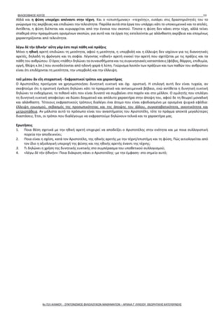 ΦΙΛΟΣΟΦΙΚΟΣ ΛΟΓΟΣ 53
Αλλά και η φύση υπερέχει απέναντι στην τέχνη. Και ο «επιστήμονας» -«τεχνίτης», εισάγει στις δραστηριότητές του το
γνώρισμα της ακρίβειας και επιδιώκει την τελειότητα. Παρόλα αυτά στα έργα του υπάρχει κάτι το υποκειμενικό και το ατελές.
Αντίθετα, η φύση διέπεται και κυριαρχείται από την έννοια του σκοπού. Τίποτα η φύση δεν κάνει στην τύχη, αλλά τείνει
σταθερά στην πραγμάτωση ορισμένων σκοπών, για αυτό και τα έργα της εκτελούνται με αλάνθαστη ακρίβεια και επομένως
χαρακτηρίζονται από τελειότητα.
λέγω δὲ τὴν ἠθικήν· αὕτη γάρ ἐστι περὶ πάθη καὶ πράξεις
Μόνο η ηθική αρετή επιδιώκει τη μεσότητα, αφού η μεσότητα, η υπερβολή και η έλλειψη δεν ισχύουν για τις διανοητικές
αρετές, δηλαδή τη φρόνηση και τη σοφία. Λέγοντας «ηθική» αρετή εννοεί την αρετή που σχετίζεται με τις πράξεις και τα
πάθη του ανθρώπου. Ο όρος «πάθη» δηλώνει τα συναισθήματα και τις συγκινησιακές καταστάσεις (φόβος, θάρρος, επιθυμία,
οργή, θλίψη κ.λπ.) που συνοδεύονται από ηδονή-χαρά ή λύπη. Γνώρισμα λοιπόν των πράξεων και των παθών του ανθρώπου
είναι ότι επιδέχονται τη μεσότητα, την υπερβολή και την έλλειψη.
τοῦ μέσου ἂν εἴη στοχαστική - Εκφραστικοί τρόποι και χαρακτήρας
Ο Αριστοτέλης προτίμησε να χρησιμοποιήσει δυνητική ευκτική και όχι οριστική. Η επιλογή αυτή δεν είναι τυχαία, αν
σκεφτούμε ότι η οριστική έγκλιση δηλώνει κάτι το πραγματικό και αντικειμενικά βέβαιο, ενώ αντίθετα η δυνητική ευκτική
δηλώνει το ενδεχόμενο, το πιθανό κάτι που είναι δυνατό να συμβαίνει στο παρόν και στο μέλλον. Ο ομιλητής που επιλέγει
τη δυνητική ευκτική αποφεύγει να δώσει δογματικό και απόλυτο χαρακτήρα στην άποψη του, αφού δε τη θεωρεί μοναδική
και αλάνθαστη. Τέτοιους εκφραστικούς τρόπους διαλέγει ένα άτομο που είναι εφοδιασμένο με ορισμένα ψυχικά εφόδια:
έλλειψη εγωισμού, σεβασμός της προσωπικότητας και της άποψης του άλλου, συγκαταβατικότητα, ανεκτικότητα και
μετριοπάθεια. Αν μάλιστα αυτό το πρόσωπο είναι του αναστήματος του Αριστοτέλη, τότε το πράγμα αποκτά μεγαλύτερες
διαστάσεις. Έτσι, οι τρόποι που διαλέγουμε να εκφραστούμε δηλώνουν τελικά και το χαρακτήρα μας.
Ερωτήσεις
1. Ποια θέση σχετικά με την ηθική αρετή επιχειρεί να αποδείξει ο Αριστοτέλης στην ενότητα και με ποια συλλογιστική
πορεία την αποδεικνύει;
2. Ποια είναι η σχέση, κατά τον Αριστοτέλη, της ηθικής αρετής με την τέχνη/επιστήμη και τη φύση; Πώς αιτιολογείται από
τον ίδιο η αξιολογική υπεροχή της φύσης και της ηθικής αρετής έναντι της τέχνης;
3. Τι δηλώνει η χρήση της δυνητικής ευκτικής στο συμπέρασμα του υποθετικού συλλογισμού;
4. «λέγω δὲ τὴν ἠθικήν»: Ποια διάκριση κάνει ο Αριστοτέλης -με την έμφαση- στο σημείο αυτό;
4ο ΓΕΛ ΑΛΙΜΟΥ - ΣΥΝΤΟΝΙΣΜΟΣ ΦΙΛΟΛΟΓΙΚΩΝ ΜΑΘΗΜΑΤΩΝ – ΑΡΧΑΙΑ Γ' ΛΥΚΕΙΟΥ ΘΕΩΡΗΤΙΚΗΣ ΚΑΤΕΥΘΥΝΣΗΣ
 