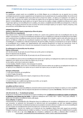 ΦΙΛΟΣΟΦΙΚΟΣ ΛΟΓΟΣ 54
9η
ΕΝΟΤΗΤΑ (B6, 10-13): Σημαντικές διευκρινίσεις για το περιεχόμενο της έννοιας «μεσότης»
ΜΕΤΑΦΡΑΣΗ
Για παράδειγμα, μπορεί κανείς και να φοβηθεί και να δείξει θάρρος και να επιθυμήσει και να οργιστεί και να νιώσει
ευσπλαχνία και γενικά να νιώσει ευχαρίστηση και δυσαρέσκεια και σε μεγαλύτερο και σε μικρότερο βαθμό. Και τα δύο αυτά
δεν είναι καλά. Το να αισθανθεί κανείς όμως (όλα αυτά) τη στιγμή που πρέπει , σε σχέση με τα πράγματα που πρέπει, σε
σχέση με τους ανθρώπους που πρέπει, για το λόγο που πρέπει και με τον τρόπο που πρέπει, (αυτό ) είναι κα το μέσο και το
άριστο, το οποίο βέβαια έχει άμεση σχέση με την αρετή. Όμοια και στις πράξεις υπάρχει υπερβολή και έλλειψη και το μέσο.
Η αρετή έχει σχέση με τα συναισθήματα και τις πράξεις, στις οποίες η υπερβολή αποτελεί λάθος και κατακρίνεται, το ίδιο και
η έλλειψη, ενώ το μέσον επαινείται και είναι το σωστό. Και τα δύο αυτά έχουν σχέση με την αρετή. Η αρετή, επομένως, είναι
μια μεσότητα, επειδή βέβαια έχει για στόχο της το μέσο.
ΕΡΜΗΝΕΥΤΙΚΑ ΣΧΟΛΙΑ
μεσότης τις ἄρα ἐστὶν ἡ ἀρετή, στοχαστική γε οὖσα τοῦ μέσου.
(Βασική θέση και επιχειρήματα)
Στην ενότητα αυτή ο Αριστοτέλης προσπαθεί να δείξει ότι η αρετή είναι μεσότητα τόσο στα συναισθήματα όσο και στις
πράξεις. Συγκεκριμένα, ως προς τα συναισθήματα ισχυρίζεται ότι και η υπερβολή και η έλλειψη (συναισθημάτων) είναι λάθος,
ενώ η μεσότητα είναι να αισθάνεται κανείς αυτά που πρέπει κάθε φορά. Αυτή, δηλαδή η αρετή, εκτός από μέσο είναι και το
άριστο, αν λάβουμε υπόψη και την ετυμολογική συγγένεια των λέξεων. Στις πράξεις, λοιπόν, και στα «πάθη», δηλαδή τα
συναισθήματα, η υπερβολή και η έλλειψη επικρίνονται, θεωρούνται λάθος. Επομένως, δε σχετίζονται με την αρετή. Αντίθετα,
τα συναισθήματα και οι πράξεις που χαρακτηρίζονται από μεσότητα θεωρούνται τα σωστά και επαινούνται. Αυτά τα
χαρακτηριστικά, η ορθότητα και ο έπαινος είναι γνωρίσματα της αρετής και, επομένως, η μεσότητα είναι η αρετή.
Οι συλλογισμοί του Αριστοτέλη στην 9η ενότητα
Πρώτος συλλογισμός
τὸ δ᾽ ὅτε δεῖ καὶ ἐφ᾽ οἷς καὶ πρὸς οὓς καὶ οὗ ἕνεκα καὶ ὡς δεῖ, μέσον τε καὶ ἄριστον,
ὅπερ (=το ἄριστον) ἐστὶ τῆς ἀρετῆς
Άρα, η αρετή ἐστὶ τὸ δ᾽ ὅτε δεῖ καὶ ἐφ᾽ οἷς καὶ πρὸς οὓς καὶ οὗ ἕνεκα καὶ ὡς δεῖ.
1. Το να αισθάνεται κανείς αυτά τα συναισθήματα όταν πρέπει και σε σχέση με τα πράγματα που πρέπει και σε σχέση με τους
ανθρώπους που πρέπει και για το λόγο που πρέπει και με τον τρό
πο που πρέπει, αυτό είναι το μέσο και το άριστο.
2. Αυτό ακριβώς, δηλαδή το άριστο, είναι γνώρισμα της αρετής.
Συμπέρασμα: Επομένως, αρετή είναι το να αισθάνεται κανείς αυτά που πρέπει και σε σχέση με τα πράγματα που πρέπει και
σε σχέση με τους ανθρώπους που πρέπει και για το σκοπό που πρέπει και με τον τρόπο που πρέπει.
Δεύτερος συλλογισμός
1. τὸ δὲ μέσον ἐπαινεῖται καὶ κατορθοῦται·
2. ταῦτα δ᾽ ἄμφω τῆς ἀρετῆς.
Συμπέρασμα: μεσότης τις ἄρα ἐστὶν ἡ ἀρετή, στοχαστική γε οὖσα τοῦ μέσου.
1. Το μέσον επαινείται και είναι το ορθό.
2. Αυτά (ο έπαινος και η ορθότητα) σχετίζονται και τα δύο με την αρετή.
Συμπέρασμα: Άρα, η αρετή είναι μεσότητα.
καὶ μᾶλλον καὶ ἧττον ( από τι;)
Δίπλα σε αυτούς τους συγκριτικούς βαθμούς υπονοείται κάποια γενική συγκριτική που δηλώνει σε σχέση με τι είναι υπερβολή
ή έλλειψη ένα συναίσθημα. Από τα επόμενα είναι φυσικό να εννοήσουμε τη γενική: του δέοντος = από αυτό που πρέπει.
«ὅτε δεῖ καὶ ἐφ᾽ οἷς…» - Τα αξιολογικά κριτήρια
Σύμφωνα με τον Αριστοτέλη τα κριτήρια για το σωστό συναίσθημα είναι: η ορθότητά του σε σχέση με το χρόνο, τα πράγματα,
τα πρόσωπα, τους λόγους και τον τρόπο. Η ορθότητα καθορίζεται από τη λέξη «δει» = πρέπει. Ποιος όμως καθορίζει τι
πρέπει και τι δε πρέπει να αισθάνεται κανείς κάθε φορά;
Ποιος καθορίζει «τι πρέπει;»
Ο Αριστοτέλης δεν το διασαφηνίζει εδώ. Μπορούμε όμως να υποθέσουμε ότι «τα πρέπει» καθορίζονται από τις παραδόσεις
μιας κοινωνίας, τα πρόσωπα που λειτουργούν ως πρότυπα ζωής και συμπεριφοράς και από τους άγραφους κανόνες
συμβίωσης. Αυτά αποτελούν τα αξιολογικά κριτήρια για να μπορέσει να ζυγίσει κάποιος τις πράξεις του και τα συναισθήματά
του και να κρίνει αν αυτά βρίσκονταν κοντά στην αρετή που τα πρότυπά του αντιπροσώπευαν.
Στην αρχαιότητα η ταύτιση του «πρέπει» με τα πρότυπα και τους άγραφους νόμους ήταν πολύ ισχυρή και αυτονόητη.
Υπήρχαν, επομένως, σταθερά μέτρα και σταθμά των πράξεων. Για αυτό και ο αρχαίος Έλληνας είχε τη βεβαιότητα ότι γνωρίζει
τι πρέπει να κάνει και τι όχι. Στην εποχή μας που επικρατεί η χαλάρωση των ηθών, η ελαστική ηθική συνείδηση, η
4ο ΓΕΛ ΑΛΙΜΟΥ - ΣΥΝΤΟΝΙΣΜΟΣ ΦΙΛΟΛΟΓΙΚΩΝ ΜΑΘΗΜΑΤΩΝ – ΑΡΧΑΙΑ Γ' ΛΥΚΕΙΟΥ ΘΕΩΡΗΤΙΚΗΣ ΚΑΤΕΥΘΥΝΣΗΣ
 