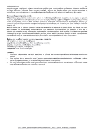 ΦΙΛΟΣΟΦΙΚΟΣ ΛΟΓΟΣ 55
αμφισβήτηση και η ιδεολογική σύγχυση, τα πρότυπα αυτά δεν είναι τόσο ισχυρά και ο σύγχρονος άνθρωπος αισθάνεται
μετέωρος, αβέβαιος. Υπάρχουν, όμως, και υγιή, σταθερά πρότυπα και άγραφοι νόμοι στους οποίους μπορούμε να
ανατρέξουμε για να καθορίσουμε τη συμπεριφορά μας, αρκεί να έχουμε «πάντα άγρυπνα τα μάτια της ψυχής μας».
Ο κοινωνικός χαρακτήρας της αρετής
Ο Αριστοτέλης πραγματεύεται την έννοια του ηθικού σε συνάρτηση με τη διάσταση του χρόνου και του χώρου, τις χρονικές
συγκυρίες, τις συνθήκες που επικρατούν σε μια κοινωνία και τις περιστάσεις. Λαμβάνει υπόψη του τις ανάγκες της κοινωνίας
και τον αξιολογικό της κώδικα με βάση τον οποίο ορίζονται οι πράξεις και διαμορφώνονται οι συμπεριφορές. Επομένως, η
κοινωνική πραγματικότητα αποτελεί το ασφαλές κριτήριο για την οριοθέτηση των ενεργειών μας, ορίζει δηλαδή το μέτρο των
πράξεών μας.
Η αρετή καθορίζεται με κριτήρια κοινωνικά («δει») και αξιολογείται σε σχέση με τη χρονική στιγμή που γίνεται κάτι, τους
όρους/συνθήκες της αντικειμενικής πραγματικότητας, τους ανθρώπους που συγκροτούν μια κοινωνία, τις αξίες και τα
πρότυπα της κοινωνίας και τον τρόπο με τον οποίο τα μέλη της εσωτερικεύουν αυτές τις αξίες. Ό,τι θεωρείται σωστό και
επιδοκιμάζεται σε μια κοινωνία αποτελεί ασφαλές κριτήριο για την αρετή. Η μεσότητα, δηλαδή το μέτρο της ανθρώπινης
συμπεριφοράς, ορίζεται και με κοινωνικούς όρους. Συνισταμένη των κοινωνικών αυτών όρων είναι η αρετή.
Φράσεις που καταδεικνύουν τον κοινωνικό χαρακτήρα της αρετής
δεῖ: το πρέπον, το κοινωνικά επιβεβλημένο
ἁμαρτάνεται: αποτελεί σφάλμα με βάση τον κώδικα της κοινωνίας
[ψέγεται]: επικρίνεται, καταδικάζεται, στιγματίζεται
ἐπαινεῖται: εγκωμιάζεται, επιβραβεύεται
κατορθοῦται: είναι το κοινωνικά ορθό
Ερωτήσεις
1. Πώς ορίζει ο Αριστοτέλης την ηθική αρετή στην 9η
ενότητα; Με ποια συλλογιστική πορεία οδηγήθηκε σε αυτό τον
ορισμό;
2. Ποια κριτήρια θέτει ο Αριστοτέλης στην 9η
ενότητα, προκειμένου η εκδήλωση των ανθρώπινων «παθών» και η τέλεση
των αντίστοιχων «πράξεων» να ανταποκρίνονται στον κανόνα της μεσότητας;
3. Με ποια έγκλιση ο Αριστοτέλης οδηγείται στη διατύπωση του συμπεράσματος του προηγούμενου συλλογισμού του και
ποιο σχόλιο μπορεί να γίνει για την επιλογή του αυτή;
4ο ΓΕΛ ΑΛΙΜΟΥ - ΣΥΝΤΟΝΙΣΜΟΣ ΦΙΛΟΛΟΓΙΚΩΝ ΜΑΘΗΜΑΤΩΝ – ΑΡΧΑΙΑ Γ' ΛΥΚΕΙΟΥ ΘΕΩΡΗΤΙΚΗΣ ΚΑΤΕΥΘΥΝΣΗΣ
 