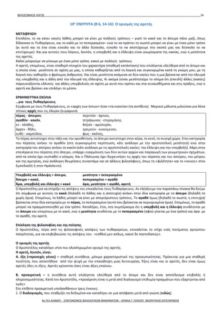 ΦΙΛΟΣΟΦΙΚΟΣ ΛΟΓΟΣ 56
10η
ΕΝΟΤΗΤΑ (Β 6, 14-16): Ο ορισμός της αρετής
ΜΕΤΑΦΡΑΣΗ
Επιπλέον, το να κάνει κανείς λάθος μπορεί να γίνει με πολλούς τρόπους – γιατί το κακό και το άπειρο πάνε μαζί, όπως
δίδασκαν οι Πυθαγόρειοι, και το καλό με το πεπερασμένο– ενώ το να πράττει το σωστό μπορεί να γίνει με έναν μόνο τρόπο
(γι αυτό και το ένα είναι εύκολο και το άλλο δύσκολο, εύκολο το να αποτύχουμε στο σκοπό μας και δύσκολο το να
επιτύχουμε). Και για αυτούς τους λόγους, λοιπόν, η υπερβολή και η έλλειψη είναι γνωρίσματα της κακίας, ενώ η μεσότητα
της αρετής.
Καλοί μπορούμε να γίνουμε με έναν μόνο τρόπο, κακοί με πολλούς τρόπους.
Η αρετή, επομένως, είναι σταθερό στοιχείο του χαρακτήρα (σταθερή κατάσταση) που επιλέγεται ελεύθερα από το άτομο και
η οποία είναι μεσότητα σε σχέση με μας, η οποία καθορίζεται από τη λογική και συγκεκριμένα κατά τη γνώμη μου, με τη
λογική που καθορίζει ο φρόνιμος άνθρωπος. Και είναι μεσότητα ανάμεσα σε δύο κακίες που η μια βρίσκεται από την πλευρά
της υπερβολής και η άλλη από την πλευρά της έλλειψης. Κι ακόμα (είναι μεσότητα)με το νόημα ότι (επειδή) άλλες (κακίες)
παρουσιάζονται ελλιπείς και άλλες υπερβολικές σε σχέση με αυτό που πρέπει και στα συναισθήματα και στις πράξεις, ενώ η
αρετή και βρίσκει και επιλέγει το μέσον.
ΕΡΜΗΝΕΥΤΙΚΑ ΣΧΟΛΙΑ
…για τους Πυθαγόρειους
Σύμφωνα με τους Πυθαγόρειους, οι «αρχές των όντων» ήταν «τα εναντία» (τα αντίθετα). Μερικοί μάλιστα μιλούσαν για δέκα
τέτοιες αρχές που τις έλεγαν ζευγαρωτά:
πέρας - άπειρον, περιττόν - άρτιον,
αγαθόν - κακόν, τετράγωνος - ετερομήκης.
εν - πλήθος, δεξιόν - αριστερόν,
άρρεν - θήλυ, ηρεμούν - κινούμενον,
ευθύ - καμπύλον, φως - σκότος,
Το πέρας αντιστοιχεί στην τάξη και την οριοθέτηση, το άπειρο αντιστοιχεί στον αέρα, το κενό, το συνεχή χώρο. Στην κατηγορία
του πέρατος ανήκει το αγαθόν (στη συγκεκριμένη περίπτωση, κάτι ανάλογο με την αριστοτελική μεσότητα) ενώ στην
κατηγορία του απείρου ανήκει το κακόν (κάτι ανάλογο με τις αριστοτελικές κακίες: την έλλειψη και την υπερβολή). Χάρη στην
επενέργεια του πέρατος στο άπειρο, υπάρχει εναρμόνιση των δύο αυτών αρχών και παραγωγή των γεωμετρικών σχημάτων,
από τα οποία έχει συσταθεί ο κόσμος. Και ο Πλάτωνας έχει διερευνήσει τις αρχές του πέρατος και του απείρου, του μέτρου
και της αμετρίας, ενώ ανάλογες θεωρήσεις συναντάμε και σε άλλους φιλοσόφους, όπως τη «φιλότητα» και το «νεικος» στον
Εμπεδοκλή ή στον Ηράκλειτο).
Υπερβολή και έλλειψη = άπειρο, μεσότητα = πεπερασμένο
Άπειρο = κακό, πεπερασμένο = αγαθό
Άρα, υπερβολή και έλλειψη = κακό άρα, μεσότητα = αγαθό, αρετή
Ο Αριστοτέλης για να στηρίξει τις απόψεις του επικαλείται τους Πυθαγόρειους. Αν ελέγξουμε τον παραπάνω πίνακα θα δούμε
ότι σύμφωνα με αυτούς το κακό (δηλαδή το λάθος και η αποτυχία) ανήκει στην ίδια κατηγορία με το άπειρο (δηλαδή το
χωρίς όρια). Επομένως, το λάθος μπορεί να γίνει με απεριόριστους τρόπους. Το αγαθό όμως (δηλαδή το σωστό, η επιτυχία)
βρίσκεται στην ίδια κατηγορία με το πέρας, το πεπερασμένο (αυτό που βρίσκεται σε περιορισμένα όρια). Επομένως, το αγαθό
μπορεί να πραγματοποιηθεί με ένα τρόπο. Καταλήγει, έτσι, στο συμπέρασμα ότι η υπερβολή και η έλλειψη συνδέονται με
το άπειρο και επομένως με το κακό, ενώ η μεσότητα συνδέεται με το πεπερασμένο (αφού γίνεται με ένα τρόπο) και άρα με
το αγαθό, την αρετή.
Επίκληση της φιλοσοφίας και της ποίησης
Ο Αριστοτέλης, πέρα από τις φιλοσοφικές απόψεις των πυθαγορείων, επικαλείται το στίχο ενός ποιήματος αγνώστου
πατρότητας, για να επιβεβαιώσει τις απόψεις του: «εσθλοί μεν απλως, κακοί δε παντοδαπώς».
Ο ορισμός της αρετής
Ο Αριστοτέλης καταλήγει στον πιο ολοκληρωμένο ορισμό της αρετής.
Η αρετή, λοιπόν, είναι:
Α. έξη (=προσεχές γένος) = σταθερή συνήθεια, μόνιμο χαρακτηριστικό της προσωπικότητας. Πρόκειται για μια σταθερή
ποιότητα, που αποκτήθηκε από την ψυχή με την επανάληψη μιας λειτουργίας. Έξεις είναι και οι αρετές, δεν είναι όμως
αρετές όλες οι έξεις. Αρετές κρίνονται όσες είναι άξιες επαίνου.
Β. προαιρετική = η συνήθεια αυτή επιλέγεται ελεύθερα από το άτομο και δεν είναι αποτέλεσμα επιβολής ή
κληρονομικότητας. Κατά τον Αριστοτέλη, «προαίρεση είναι η μετά από διαλογισμό επιθυμία πραγμάτων που εξαρτώνται από
εμάς».
Στο επίθετο προαιρετική υπολανθάνουν τρεις έννοιες:
1. Ο διαλογισμός, που σταθμίζει τα δεδομένα και καταλήγει σε μια απόφαση μετά από γνώση (ειδώς).
4ο ΓΕΛ ΑΛΙΜΟΥ - ΣΥΝΤΟΝΙΣΜΟΣ ΦΙΛΟΛΟΓΙΚΩΝ ΜΑΘΗΜΑΤΩΝ – ΑΡΧΑΙΑ Γ' ΛΥΚΕΙΟΥ ΘΕΩΡΗΤΙΚΗΣ ΚΑΤΕΥΘΥΝΣΗΣ
 