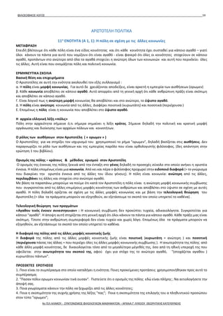 ΦΙΛΟΣΟΦΙΚΟΣ ΛΟΓΟΣ 59
ΑΡΙΣΤΟΤΕΛΗ ΠΟΛΙΤΙΚΑ
11η
ΕΝΟΤΗΤΑ (A 1, 1): Η πόλη σε σχέση με τις άλλες κοινωνίες
ΜΕΤΑΦΡΑΣΗ
Επειδή βλέπουμε ότι κάθε πόλη είναι ένα είδος κοινότητας και ότι κάθε κοινότητα έχει συσταθεί για κάποιο αγαθό – γιατί
όλοι κάνουν τα πάντα για αυτό που νομίζουν ότι είναι αγαθό - είναι φανερό ότι όλες οι κοινότητες στοχεύουν σε κάποιο
αγαθό, προπάντων στο ανώτερο από όλα τα αγαθά στοχεύει η ανώτερη όλων των κοινωνιών και αυτή που περικλείει όλες
τις άλλες. Αυτή είναι που ονομάζεται πόλη και πολιτική κοινωνία.
ΕΡΜΗΝΕΥΤΙΚΑ ΣΧΟΛΙΑ
Βασική θέση και επιχειρήματα
Ο Αριστοτέλης σε αυτή την ενότητα ακολουθεί τον εξής συλλογισμό :
α. Η πόλη είναι μορφή κοινωνίας. Για αυτό δε χρειάζονται αποδείξεις, είναι αρκετή η εμπειρία των αισθήσεων (ορωμεν)
β. Κάθε κοινωνία αποβλέπει σε κάποιο αγαθό. Αυτό απορρέει από τη γενική αρχή ότι κάθε ανθρώπινη πράξη είναι σκόπιμη
και αποβλέπει σε κάποιο αγαθό.
Γ. Είναι λογικό πως η ανώτερη μορφή κοινωνίας θα αποβλέπει και στο ανώτερο, το ύψιστο αγαθό.
Δ. Η πόλη είναι ανώτερη κοινωνία από τις άλλες. Διαφέρει ποιοτικά (κυριωτάτη) και ποσοτικά (περιέχουσα )
Ε. Επομένως η πόλη είναι η κοινωνία που αποβλέπει στο ύψιστο αγαθό.
Η αρχαία ελληνική λέξη «πόλις»
Πόλη στην αρχαιότητα σήμαινε ό,τι σήμερα σημαίνει η λέξη κράτος. Σήμαινε δηλαδή την πολιτική και κρατική μορφή
οργάνωσης και διοίκησης των αρχαίων πόλεων και κοινοτήτων.
Ο ρόλος των αισθήσεων στον Αριστοτέλη ( « ορωμεν » )
Ο Αριστοτέλης για να στηρίξει τον ισχυρισμό του χρησιμοποιεί το ρήμα "ορωμεν", δηλαδή βασίζεται στις αισθήσεις. Δεν
παραγνωρίζει το ρόλο των αισθήσεων και της εμπειρίας παρόλο που είναι ορθολογιστής φιλόσοφος. (δες απάντηση στην
ερώτηση 1 του βιβλίου).
Ορισμός της πόλης – κράτους & μέθοδος ορισμού στον Αριστοτέλη
Ο ορισμός της έννοιας της πόλης ξεκινά από την ένταξη στο γένος δηλαδή το προσεχές σύνολο στο οποίο ανήκει η οριστέα
έννοια. Η πόλη επομένως είναι μια κοινωνία. Από κει και πέρα ο φιλόσοφος προχωρεί στην ειδοποιό διαφορά (= το γνώρισμα
που διακρίνει την οριστέα έννοια από τις άλλες του ίδιου γένους). Η πόλη είναι κοινωνία: ανώτερη από τις άλλες,
περιλαμβάνει τις άλλες και στοχεύει στο ανώτερο αγαθό.
Με βάση τα παραπάνω μπορούμε να πούμε ότι κατά τον Αριστοτέλη η πόλη είναι η ανώτερη μορφή κοινωνικής συμβίωσης
που συγκροτείται από τις άλλες επιμέρους μορφές κοινότητας των ανθρώπων και αποβλέπει στο ύψιστο σε σχέση με αυτές
αγαθό. Η πόλη δηλαδή ορίζεται σε σχέση με τις άλλες μορφές κοινωνίας και με βάση την τελεολογική θεώρηση του
Αριστοτέλη (= όλα τα πράγματα μπορούν να εξηγηθούν, αν εξετάσουμε το σκοπό τον οποίο υπηρετεί το καθένα) .
Τελεολογική θεώρηση των πραγμάτων
«Αγαθου τινός ένεκεν συνεστηκυιαν» : Η κοινωνική συμβίωση δεν προκύπτει τυχαία, αδικαιολόγητα. Συγκροτείται για
κάποιο "αγαθό". Η άποψη αυτή στηρίζεται στη γενική αρχή ότι όλοι κάνουν τα πάντα για κάποιο αγαθό. Κάθε πράξη μας είναι
σκόπιμη. Τίποτε στην ανθρώπινη συμπεριφορά δεν είναι τυχαίο και χωρίς λόγο. Επομένως όλα τα πράγματα μπορούν να
εξηγηθούν, αν εξετάσουμε το σκοπό τον οποίο υπηρετεί το καθένα.
Η διαφορά της πόλης από τις άλλες μορφές κοινοτικής ζωής
Η διαφορά της πόλης από τις άλλες μορφές κοινοτικής ζωής είναι ποιοτική (κυριωτάτη = ανώτερη ) και ποσοτική
(περιέχουσα πάσας τας άλλας = που περιέχει όλες τις άλλες μορφές κοινωνικής συμβίωσης ). Η ανωτερότητα της πόλης από
κάθε άλλη μορφή κοινότητας, δε δικαιολογείται τόσο από το μεγαλύτερο μέγεθός της, όσο από τη ηθική υπεροχή της που
οφείλεται στην ανωτερότητα του σκοπού της, αφού έχει για στόχο της το ανώτερο αγαθό, "(στοχάζεται αγαθου )
κυριωτάτου πάντων".
ΠΡΟΣΘΕΤΕΣ ΕΡΩΤΗΣΕΙΣ
1. Ποιο είναι το συμπέρασμα στο οποίο καταλήγει η ενότητα; Ποιες προκείμενες προτάσεις χρησιμοποιήθηκαν προς αυτό το
συμπέρασμα;
2. "Πασαν πόλιν ορωμεν κοινωνίαν τινά ουσαν". Πιστεύετε ότι ο ορισμός της πόλης εδώ είναι πλήρης ; Να αιτιολογήσετε την
άποψή σας.
3. Ποια γνωρίσματα κάνουν την πόλη να ξεχωρίζει από τις άλλες κοινότητες;
4. Ποια η σκοπιμότητα της συχνής χρήσης της λέξης "πας"; Ποια η σκοπιμότητα της επιλογής του α πληθυντικού προσώπου
στον τύπο "ορωμεν";
4ο ΓΕΛ ΑΛΙΜΟΥ - ΣΥΝΤΟΝΙΣΜΟΣ ΦΙΛΟΛΟΓΙΚΩΝ ΜΑΘΗΜΑΤΩΝ – ΑΡΧΑΙΑ Γ' ΛΥΚΕΙΟΥ ΘΕΩΡΗΤΙΚΗΣ ΚΑΤΕΥΘΥΝΣΗΣ
 
