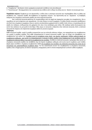ΦΙΛΟΣΟΦΙΚΟΣ ΛΟΓΟΣ 60
6. "Στοχάζονται" Να δώσετε πέντε ομόρριζα ουσιαστικά ή επίθετα ) στα νέα ελληνικά.
7. "Συνεστηκυιαν". Να σχηματίσετε ένα ουσιαστικό και επίθετο από το θέμα της λέξης και να δώσετε τα συνώνυμά τους.
Παράλληλο κείμενο: Σύμφωνα με τον Αριστοτέλη, η πόλη είναι η ανώτερη κοινωνία που περιλαμβάνει όλες τις άλλες και
αποβλέπει στο υπέρτατο αγαθό. Να διαβάσετε το παρακάτω κείμενο του Αριστοτέλη και να εξηγήσετε τις διαφορές
ανάμεσα στις επιμέρους κοινωνικές ομάδες και στην πολιτική κοινωνία.
Και η πολιτική κοινωνία φαίνεται ότι συγκροτήθηκε από την αρχή και παραμένει για χάρη του συμφέροντος. Και οι
νομοθέτες σε αυτό στοχεύουν και ισχυρίζονται ότι είναι δίκαιο το κοινό συμφέρον. Οι άλλες λοιπόν κοινωνίες αποβλέπουν
στο δικό τους επιμέρους συμφέρον, όπως οι ναύτες να αποκτήσουν χρήματα από το ταξίδι ή κάτι τέτοιο, οι συμπολεμιστές τα
κέρδη του πολέμου, επιθυμώντας είτε χρήματα είτε νίκη ή την κατάληψη μιας πόλης. Με ανάλογο τρόπο λειτουργούν και
αυτοί που ανήκουν σε μια φυλή ή ένα δήμο. Όλες όμως οι κοινωνίες υπάγονται στην πολιτική κοινωνία, διότι η πολιτική
κοινωνία δε στοχεύει στο παροντικό συμφέρον αλλά στη γενική ευημερία.
Απάντηση:
Κάθε κοινωνική ομάδα μικρή ή μεγάλη συγκροτείται για την επίτευξη κάποιου στόχου, την πραγμάτωση του συμφέροντος
της μικρής ή μεγάλης ομάδας. Έτσι κάθε επαγγελματική ή τοπική κοινωνική ομάδα έχει ως στόχο την εξασφάλιση του
συμφέροντος των μελών της. Συνήθως αυτό το συμφέρον είναι υλικό και άμεσο, πρόσκαιρο. Πολλές μάλιστα φορές τα
συμφέροντα καθεμιάς από αυτές τις επαγγελματικές ή τοπικές ή άλλες ομάδες είναι διαφορετικά ή και αντίθετα από τα
συμφέροντα κάποιας άλλης ή και από τα συμφέροντα του συνόλου. Αντίθετα η πολιτική κοινωνία εμπεριέχει όλες αυτές τις
επιμέρους κοινωνικές ομάδες και αποβλέπει όχι στο άμεσο συμφέρον καθεμιάς από αυτές (αυτό συμβαίνει γιατί πολλές
φορές έχουν αντίθετα επιμέρους συμφέροντα ) αλλά στο συμφέρον του συνόλου της πολιτικής κοινωνίας που είναι και το
γενικότερο και μακροπρόθεσμο συμφέρον όλων. Για την ικανοποίηση αυτού του συμφέροντος οι επιμέρους κοινωνικές
ομάδες είναι υποχρεωμένες να κάνουν ορισμένες υποχωρήσεις από το στενά επαγγελματικό ή τοπικό ή άλλο συμφέρον.
4ο ΓΕΛ ΑΛΙΜΟΥ - ΣΥΝΤΟΝΙΣΜΟΣ ΦΙΛΟΛΟΓΙΚΩΝ ΜΑΘΗΜΑΤΩΝ – ΑΡΧΑΙΑ Γ' ΛΥΚΕΙΟΥ ΘΕΩΡΗΤΙΚΗΣ ΚΑΤΕΥΘΥΝΣΗΣ
 