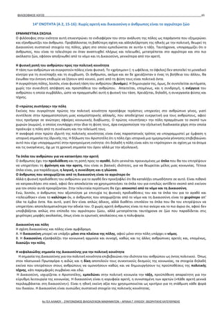 ΦΙΛΟΣΟΦΙΚΟΣ ΛΟΓΟΣ 65
14η
ΕΝΟΤΗΤΑ (Α 2, 15-16): Χωρίς αρετή και δικαιοσύνη ο άνθρωπος είναι το αγριότερο ζώο
ΕΡΜΗΝΕΥΤΙΚΑ ΣΧΟΛΙΑ
Ο φιλόσοφος στην ενότητα αυτή επικεντρώνει το ενδιαφέρον του στην ανάλυση της πόλης ως παράγοντα που εξημερώνει
και εξανθρωπίζει τον άνθρωπο. Προβάλλοντας τη βαθύτερη σχέση και αλληλεξάρτηση της ηθικής με την πολιτική, θεωρεί τη
Δικαιοσύνη συστατικό στοιχείο της πόλης, χάρη στο οποίο εμπεδώνεται σε αυτήν η τάξη. Ταυτόχρονα, υπογραμμίζει ότι ο
άνθρωπος, που είναι το τελειότερο ον όταν αναπτυχθεί πλήρως και τελειωθεί, μετατρέπεται στο αγριότερο και στο πιο
ακόλαστο ζώο, εφόσον αποξενωθεί από το νόμο και τη Δικαιοσύνη, γενικότερα από την αρετή.
Η φυσική ροπή του ανθρώπου προς την πολιτική κοινότητα
Η τάση των ανθρώπων να συγκροτούν πόλεις είναι φυσική. Το «χρήσιμον» (: η ωφέλεια, το όφελος) δεν αποτελεί το μοναδικό
κίνητρο για τη συνύπαρξη και τη συμβίωση. Οι άνθρωποι, ακόμα και αν δε χρειάζονταν ο ένας τη βοήθεια του άλλου, θα
ένιωθαν την έντονη επιθυμία να ζήσουν από κοινού, γιατί από τη φύση τους είναι πολιτικά όντα.
Η συγκρότηση πόλης, λοιπόν, είναι φυσική τάση του ανθρώπου (δυνάμει). Η δημιουργία της, όμως, δε συντελείται αυτόματα,
χωρίς την συνειδητή απόφαση και προσπάθεια του ανθρώπου. Απαιτείται, επομένως, και η συνδρομή, η ενέργεια του
ανθρώπου η οποία συμβάλλει, ώστε να πραγματωθεί αυτή η φυσική του τάση. Χρειάζεται, δηλαδή, η συνεργασία φύσης και
τέχνης.
Ο «πρώτος συστήσας» την πόλη
Εκείνος που συγκρότησε πρώτος την πολιτική κοινότητα προσέφερε τεράστιες υπηρεσίες στο ανθρώπινο γένος, γιατί
συντέλεσε στην πραγματοποίηση μιας κοσμοϊστορικής αλλαγής, που αποδείχτηκε ευεργετική για τους ανθρώπους, αφού
τους προήγαγε σε ανώτερες σφαίρες κοινωνικής διαβίωσης. Ο πρώτος «συστήσας» την πόλη πραγμάτωσε το σκοπό των
χωριών (κωμών), ο οποίος ενυπάρχει στην ίδια τη φύση τους, άρα ενεργοποίησε την εξελικτική διαδικασία χάρη στην οποία
προέκυψε η πόλη από τη συνένωση και την τελείωσή τους.
Η αναφορά στον πρώτο ιδρυτή της πολιτικής κοινότητας είναι ένας παραστατικός τρόπος να υπογραμμιστεί με έμφαση η
ιστορική σημασία της ίδρυσής της. Η δήλωση του Αριστοτέλη ότι η πόλη έχει ιστορικά μια ημερομηνία γέννησης επιβεβαιώνει
αυτό που είχε υπογραμμιστεί στην προηγούμενη ενότητα: ότι δηλαδή η πόλη είναι κάτι το «πρότερον» σε σχέση με τα άτομα
και τις οικογένειες, όχι με τη χρονική σημασία του όρου αλλά με την αξιολογική.
Τα όπλα του ανθρώπου για να κατακτήσει την αρετή
Ο άνθρωπος έχει την προδιάθεση και τη ροπή προς το αγαθό, διότι γεννιέται προικισμένος με όπλα που θα του επιτρέψουν
να υπηρετήσει τη φρόνηση και την αρετη, που είναι οι βασικές ιδιότητες, για να θεωρείται μέλος μιας κοινωνίας. Τέτοια
όπλα είναι, για παράδειγμα, η λογική, η συνείδηση και η γλώσσα.
Ο άνθρωπος που αποχωρίζεται από τη δικαιοσύνη είναι το αγριότερο όν
Αλλά η φυσική προδιάθεση του ανθρώπου για το αγαθό δεν προεξοφλεί ότι θα καταλήξει οπωσδήποτε σε αυτό. Είναι πιθανό
να κατρακυλήσει στο κακό, αφού δεν αποκλείεται να χρησιμοποιήσει τα όπλα του για εντελώς αντίθετο σκοπό από εκείνον
για τον οποίο αυτά προορίζονταν. Στην τελευταία περίπτωση θα έχει αποκοπεί από το νόμο και τη Δικαιοσύνη.
Ενώ, λοιπόν, ο άνθρωπος που αξιοποίησε με επιτυχία τις φυσικές προδιαθέσεις του και τα όπλα του για το αγαθό και
«τελειώθηκε» είναι το καλύτερο όν, ο άνθρωπος που αποχωρίζεται από το νόμο και τη Δικαιοσύνη είναι το χειρότερο απ’
όλα τα έμβια όντα. Και αυτό, γιατί δεν είναι απλώς άδικος, αλλά διαθέτει επιπλέον τα όπλα που θα του επιτρέψουν να
υπηρετήσει αποτελεσματικότερα την αδικία του. Ο χωρίς αρετή άνθρωπος είναι το πιο ανίερο και το πιο άγριο όν, αφού δεν
υποβιβάζεται απλώς στο επίπεδο του αγριότερου ζώου, αλλά μετατρέπεται ταυτόχρονα σε ζώο που παραδίδεται στις
χειρότερες μορφές ακολασίας, όπως είναι οι ερωτικές απολαύσεις και η πολυφαγία.
Δικαιοσύνη και πόλη
Η σχέση δικαιοσύνης και πόλης είναι αμφίδρομη.
Α. Η δικαιοσύνη μπορεί να υπάρξει μόνο στα πλαίσια της πόλης, αφού μόνο στην πόλη υπάρχει ο νόμος.
Β. Η δικαιοσύνη εξασφαλίζει την κοινωνική αρμονία και συνοχή, καθώς και τις άλλες ανθρώπινες αρετές και, επομένως,
διασώζει την πόλη.
Η κεφαλαιώδης σημασία της Δικαιοσύνης για την πολιτική κοινότητα
Η σημασία της Δικαιοσύνης για την πολιτική κοινότητα επιβεβαιώνει την ιδιότητα του ανθρώπου ως όντος πολιτικού. Όπως
στον πλατωνικό Πρωταγόρα η αιδώς και η δίκη αποτελούν τους συνεκτικούς δεσμούς της κοινωνίας, τα στοιχεία δηλαδή
εκείνα που επιτρέπουν στους ανθρώπους να ομονοήσουν καθώς και να δημιουργήσουν τις προϋποθέσεις της πολιτικής
τέχνης, κάτι παρεμφερές συμβαίνει και εδώ.
Η Δικαιοσύνη, ισχυρίζεται ο Αριστοτέλης, εμπεδώνει στην πολιτική κοινωνία την τάξη, προϋπόθεση απαραίτητη για την
εύρυθμη λειτουργία της κοινωνίας. Η δικαιοσύνη είναι η κορυφαία αρετή, η συνισταμένη των αρετών («Κάθε αρετή γενικά
περιλαμβάνεται στη δικαιοσύνη»). Είναι η ηθική εκείνη αξία που χρησιμοποιείται ως κριτήριο για τη στάθμιση κάθε φορά
του δικαίου. Η Δικαιοσύνη είναι ουσιώδες συστατικό στοιχείο της πολιτικής κοινότητας.
4ο ΓΕΛ ΑΛΙΜΟΥ - ΣΥΝΤΟΝΙΣΜΟΣ ΦΙΛΟΛΟΓΙΚΩΝ ΜΑΘΗΜΑΤΩΝ – ΑΡΧΑΙΑ Γ' ΛΥΚΕΙΟΥ ΘΕΩΡΗΤΙΚΗΣ ΚΑΤΕΥΘΥΝΣΗΣ
 