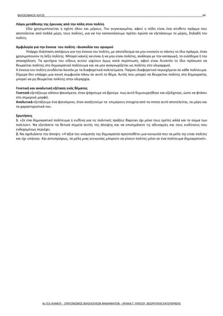 ΦΙΛΟΣΟΦΙΚΟΣ ΛΟΓΟΣ 68
Λόγοι μετάθεσης της έρευνας από την πόλη στον πολίτη
Εδώ χρησιμοποιείται η σχέση όλου και μέρους. Πιο συγκεκριμένα, αφού η πόλη είναι ένα σύνθετο πράγμα που
αποτελείται από πολλά μέρη, τους πολίτες, για να την κατανοήσουμε πρέπει πρώτα να εξετάσουμε το μέρος, δηλαδή τον
πολίτη.
Αμφιλογία για την έννοια του πολίτη –Δυσκολία του ορισμού
Υπάρχει διάσταση απόψεων για την έννοια του πολίτη, με αποτέλεσμα να μην εννοούν οι πάντες το ίδιο πράγμα, όταν
χρησιμοποιούν τη λέξη πολίτης. Μπορεί κανείς να είναι ή να μην είναι πολίτης, ανάλογα με την καταγωγή, το εισόδημα ή την
απασχόληση. Τα κριτήρια του είδους αυτού ισχύουν όμως κατά περίπτωση, αφού είναι δυνατόν το ίδιο πρόσωπο να
θεωρείται πολίτης στο δημοκρατικό πολίτευμα και να μην αναγνωρίζεται ως πολίτης στο ολιγαρχικό.
Η έννοια του πολίτη συνδέεται λοιπόν με τα διαφορετικά πολιτεύματα. Παίρνει διαφορετικό περιεχόμενο σε κάθε πολίτευμα.
Σήμερα δεν υπάρχει μια κοινή συμφωνία πάνω σε αυτό το θέμα. Αυτός που μπορεί να θεωρείται πολίτης στη δημοκρατία,
μπορεί να μη θεωρείται πολίτης στην ολιγαρχία.
Γενετική και αναλυτική εξέταση ενός θέματος
Γενετικά εξετάζουμε κάποιο φαινόμενο, όταν ψάχνουμε να βρούμε πως αυτό δημιουργήθηκε και εξελίχτηκε, ώστε να φτάσει
στη σημερινή μορφή.
Αναλυτικά εξετάζουμε ένα φαινόμενο, όταν αναζητούμε τα επιμέρους στοιχεία από τα οποία αυτό αποτελείται, τα μέρη και
τα χαρακτηριστικά του.
Ερωτήσεις
1. «Σε ένα δημοκρατικό πολίτευμα η ευθύνη για τις πολιτικές πράξεις βαρύνει όχι μόνο τους ηγέτες αλλά και το σώμα των
πολιτών». Να εξετάσετε τα θετικά σημεία αυτής της άποψης και να επισημάνετε τις αδυναμίες και τους κινδύνους που
ενδεχομένως περιέχει.
2. Να σχολιάσετε την άποψη: «Η άξια του ονόματός της δημοκρατία προϋποθέτει μια κοινωνία που τα μέλη της είναι πολίτες
και όχι υπήκοοι. Και αντιστρόφως, τα μέλη μιας κοινωνίας μπορούν να γίνουν πολίτες μόνο σε ένα πολίτευμα δημοκρατικό».
4ο ΓΕΛ ΑΛΙΜΟΥ - ΣΥΝΤΟΝΙΣΜΟΣ ΦΙΛΟΛΟΓΙΚΩΝ ΜΑΘΗΜΑΤΩΝ – ΑΡΧΑΙΑ Γ' ΛΥΚΕΙΟΥ ΘΕΩΡΗΤΙΚΗΣ ΚΑΤΕΥΘΥΝΣΗΣ
 