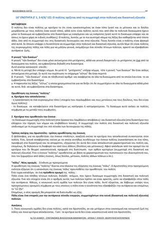 ΦΙΛΟΣΟΦΙΚΟΣ ΛΟΓΟΣ 69
16η
ΕΝΟΤΗΤΑ (Γ 1, 3-4/6/ 12): Ο πολίτης ορίζεται από τη συμμετοχή στην πολιτική και δικαστική εξουσία
ΜΕΤΑΦΡΑΣΗ
Ο πολίτης δεν είναι πολίτης με κριτήριο το ότι είναι εγκατεστημένος σε έναν τόπο (γιατί και οι μέτοικοι και οι δούλοι
μοιράζονται με τους πολίτες έναν κοινό τόπο), αλλά ούτε είναι πολίτες αυτοί που από όλα τα πολιτικά δικαιώματα έχουν
μόνο το δικαίωμα να εμφανίζονται στα δικαστήρια ως εναγόμενοι και ως ενάγοντες (γιατί αυτό το δικαίωμα υπάρχει και σε
όσους το έχουν χάρη σε ειδικές συνθήκες). Ο πολίτης, λοιπόν, με το πιο αυστηρό νόημα της λέξης δεν καθορίζεται από τίποτε
άλλο, όσο από τη συμμετοχή του στις δικαστικές λειτουργίες και στην εξουσία. Ποιος λοιπόν είναι ο πολίτης είναι φανερό
από αυτά. Σε όποιον υπάρχει η δυνατότητα να συμμετέχει στην πολιτική και δικαστική εξουσία, αυτόν λέμε ότι είναι πολίτης
της συγκεκριμένης πόλης και πόλη για να μιλήσω γενικά, ονομάζουμε ένα σύνολο τέτοιων πολιτών, αρκετό να εξασφαλίσει
αυτάρκεια ζωής.
Η γενική "τῶν δικαίων"
Η γενική "τῶν δικαίων" δεν είναι μόνο αντικείμενο στο μετέχοντες, αλλά και γενική διαιρετική= οι μετέχοντες σε ένα από τα
δικαιώματα του πολίτη, να εμφανίζονται δηλαδή στα δικαστήρια.
Αυτό γίνεται κατανοητό επειδή :
α. Μετά τη μετοχή δεν υπάρχει κόμμα. Αν μετά τό "μετέχοντες" υπήρχε κόμμα, τότε η γενική "των δικαίων" θα ήταν απλώς
αντικείμενο στη μετοχή. Σε αυτή την περίπτωση το επίρρημα "οὕτως" θα ήταν περιττό.
β. Η γενική "τῶν δικαίων" είναι σε πληθυντικό αριθμό και αναφέρεται σε όλα τα δικαιώματα από τα οποία ένα είναι το να
εμφανίζονται στα δικαστήρια
γ. Η παρουσία της λέξης "οὕτως" η οποία χρησιμοποιείται για να δείξει ότι δε συμμετέχουν σε όλα τα δικαιώματα αλλά μόνο
σε αυτό, δηλ. να εμφανίζονται στα δικαστήρια.
Οριοθέτηση της έννοιας "πολίτης"
α. Κριτήρια που αποκλείονται :
- η εγκατάσταση σε ένα συγκεκριμένο τόπο ( στοιχείο που περιλαμβάνει και τους μετοίκους και τους δούλους, που δεν είναι
όμως πολίτες).
- το δικαίωμα να καταφεύγουν στα δικαστήρια ως κατήγοροι ή κατηγορούμενοι. Το δικαίωμα αυτό ανήκει σε πολίτες
σύμφωνα με τις μεταξύ τους συμφωνίες.
β. Κριτήρια που οριοθετούν την έννοια :
-το δικαίωμα συμμετοχής στην πολιτική (στα όργανα που λαμβάνουν αποφάσεις) και δικαστική εξουσία (στα δικαστήρια που
ελέγχουν την τήρηση των νόμων και επιβάλλουν ποινές). Η συμμετοχή του πολίτη στη δικαστική και πολιτική εξουσία
ισοδυναμεί με τη συμμετοχή του στο σύνολο των λειτουργιών της πόλης.
Τρόπος σκέψης του Αριστοτέλη - τρόπος οριοθέτησης της έννοισς
Ο φιλόσοφος, για να οριοθετήσει την έννοια «πολίτης», αναζητά εκείνα τα κριτήρια που αποκλειστικά συναντώνται στον
πολίτη. Έτσι, ξεκινά αναφέροντας εκείνα με τα οποία συνήθως συνδέουμε την έννοια πολίτης (εγκατάσταση σε ένα τόπο,
προσφυγή στα δικαστήρια) και τα απορρίπτει, εξηγώντας ότι αυτά δεν είναι αποκλειστικά χαρακτηριστικά του πολίτη και,
επομένως, δε δηλώνουν τη διαφορά του από τους άλλους (δούλους και μέτοικους). Αφού απέκλεισε από τον ορισμό του τα
κριτήρια που δε θεωρεί ικανοποιητικά, προχωρά στη διατὐπωση των ορθών κριτηρίων (συμμετοχή στη δικαστική και
πολιτική εξουσία). Έτσι η έννοια "πολίτης" οριοθετείται με βάση τα χαρακτηριστικά που πιστοποιούν την ιδιαιτερότητά του,
που τον ξεχωρίζουν από άλλες έννοιες, όπως δούλοι, μέτοικοι, πολίτες άλλων πόλεων κ.λπ.).
"πόλις". Νέος ορισμός . Σύνδεση με προηγούμενα
Η οριοθέτηση της έννοιας "πολίτης" δίνεται στα πλαίσια της εξήγησης της έννοιας "πόλις". Ο Αριστοτέλης στην προηγούμενη
ενότητα εξήγησε ότι η κατανόηση της έννοιας 'πόλις' προυποθέτει την οριοθέτηση του πολίτη.
Έτσι τώρα καταλήγει σε ένα πρόσθετο ορισμό της πόλης :
Πόλη είναι ένα πλήθος τέτοιων πολιτών, δηλαδή ατόμων, που έχουν δικαίωμα συμμετοχής στη δικαστική και πολιτική
εξουσία. Ένα νέο στοιχείο είναι ότι ο αριθμός αυτός των πολιτών πρέπει να είναι αρκετός, ώστε να εξασφαλίζει στην πόλη
την αυτάρκεια. Αλλιώς, η κοινωνική αυτή ομάδα των πολιτών δεν είναι πόλη. Αυτό εξηγείται, αν λάβουμε υπόψη τους
προηγούμενους ορισμούς σύμφωνα με τους οποίους η πόλη είναι η κοινότητα που εξασφαλίζει την αυτάρκεια και επομένως
το "εὖ ζῆν".
Επομένως, ο νέος ορισμός θα μπορούσε να διατυπωθεί ως εξής:
Πόλη είναι ένα επαρκές για την αυτάρκεια σύνολο ενεργών, συμμετεχόντων στα κοινά (δικαστική και πολιτική εξουσία)
πολιτών.
Ασκήσεις
1. Ποιες κοινωνικές ομάδες δεν είναι πολίτες, κατά τον Αριστοτέλη, αν και μετέχουν στην οικονομική και κοινωνική ζωή της
πόλης και ποια κριτήρια αποκλείονται; Γιατί τα κριτήρια αυτά δεν είναι ικανοποιητικά κατά τον Αριστοτέλη;
4ο ΓΕΛ ΑΛΙΜΟΥ - ΣΥΝΤΟΝΙΣΜΟΣ ΦΙΛΟΛΟΓΙΚΩΝ ΜΑΘΗΜΑΤΩΝ – ΑΡΧΑΙΑ Γ' ΛΥΚΕΙΟΥ ΘΕΩΡΗΤΙΚΗΣ ΚΑΤΕΥΘΥΝΣΗΣ
 