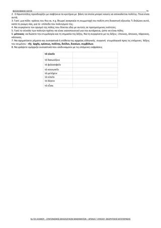 ΦΙΛΟΣΟΦΙΚΟΣ ΛΟΓΟΣ 70
2. Ο Αριστοτέλης προσδιορίζει με σαφήνεια τα κριτήρια με βάση τα οποία μπορεί κανείς να αποκαλείται πολίτης. Ποια είναι
αυτά;
3. Γιατί μια πόλη -κράτος του 4ου αι. π.χ. θεωρεί αναγκαία τη συμμετοχή του πολίτη στη δικαστική εξουσία; Τι δηλώνει αυτό,
κατά τη γνώμη σας, για το επίπεδο του πολιτισμού της;
4. Να συγκρίνετε τον ορισμό της πόλης που δίνεται εδώ με αυτούς σε προηγούμενες ενότητες.
5. Γιατί το σύνολο των πολιτών πρέπει να είναι ικανοποιητικό για την αυτάρκεια, ώστε να είναι πόλη;
6. μέτοικος: να δώσετε την ετυμολογία και τη σημασία της λέξης. Να τη συγκρίνετε με τις λέξεις : έποικος, άποικος, πάροικος,
κάτοικος.
7. Να σχηματίσετε ρήματα και ουσιαστικά ή επίθετα της αρχαίας ελληνικής συγγενή ετυμολογικά προς τις επόμενες λέξεις
του κειμένου : τῆς ἀρχῆς, κρίσεως, πολίτης, δοῦλοι, δικαίων, συμβόλων.
8. Να γράψετε ομόρριζα ουσιαστικά που ισοδυναμούν με τις επόμενες εκφράσεις
τό οἰκεῖν
τό λακωνίζειν
τό φιλοσοφεῖν
τό κοινωνεῖν
τό μετέχειν
τό εἰπεῖν
το λέγειν
τό εἶναι
4ο ΓΕΛ ΑΛΙΜΟΥ - ΣΥΝΤΟΝΙΣΜΟΣ ΦΙΛΟΛΟΓΙΚΩΝ ΜΑΘΗΜΑΤΩΝ – ΑΡΧΑΙΑ Γ' ΛΥΚΕΙΟΥ ΘΕΩΡΗΤΙΚΗΣ ΚΑΤΕΥΘΥΝΣΗΣ
 