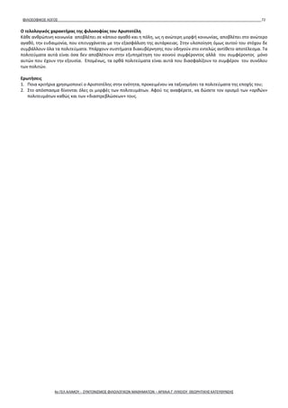 ΦΙΛΟΣΟΦΙΚΟΣ ΛΟΓΟΣ 72
Ο τελολογικός χαρακτήρας της φιλοσοφίας του Αριστοτέλη
Κάθε ανθρώπινη κοινωνία αποβλέπει σε κάποιο αγαθό και η πόλη, ως η ανώτερη μορφή κοινωνίας, αποβλέπει στο ανώτερο
αγαθό, την ευδαιμονία, που επιτυγχάνεται με την εξασφάλιση της αυτάρκειας. Στην υλοποίηση όμως αυτού του στόχου δε
συμβάλλουν όλα τα πολιτεύματα. Υπάρχουν συστήματα διακυβέρνησης που οδηγούν στο εντελώς αντίθετο αποτέλεσμα. Τα
πολιτεύματα αυτά είναι όσα δεν αποβλέπουν στην εξυπηρέτηση του κοινού συμφέροντος αλλά του συμφέροντος μόνο
αυτών που έχουν την εξουσία. Επομένως, τα ορθά πολιτεύματα είναι αυτά που διασφαλίζουν το συμφέρον του συνόλου
των πολιτών.
Ερωτήσεις
1. Ποια κριτήρια χρησιμοποιεί ο Αριστοτέλης στην ενότητα, προκειμένου να ταξινομήσει τα πολιτεύματα της εποχής του;
2. Στο απόσπασμα δίνονται όλες οι μορφές των πολιτευμάτων. Αφού τις αναφέρετε, να δώσετε τον ορισμό των «ορθών»
πολιτευμάτων καθώς και των «διαστρεβλώσεων» τους.
4ο ΓΕΛ ΑΛΙΜΟΥ - ΣΥΝΤΟΝΙΣΜΟΣ ΦΙΛΟΛΟΓΙΚΩΝ ΜΑΘΗΜΑΤΩΝ – ΑΡΧΑΙΑ Γ' ΛΥΚΕΙΟΥ ΘΕΩΡΗΤΙΚΗΣ ΚΑΤΕΥΘΥΝΣΗΣ
 