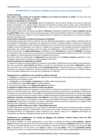 ΦΙΛΟΣΟΦΙΚΟΣ ΛΟΓΟΣ 73
18η
ΕΝΟΤΗΤΑ (Γ 11 1-4): Πρέπει το πλήθος των πολιτών να ασκεί την πολιτική εξουσία;
Το βασικό ερώτημα
Ποιοι πρέπει να έχουν γνώμη για τις δημόσιες υποθέσεις και να ασκούν την εξουσία: οι πολλοί, που όμως είναι στην
πλειονότητα τους αδαείς ή οι λίγοι, οι εκλεκτοί;
Η άποψη του Πρωταγόρα και του Πλάτωνα
Ο θεωρητικός της δημοκρατίας Πρωταγόρας τάσσεται ανεπιφύλακτα υπέρ της πρώτης άποψης. Στον ομώνυμο πλατωνικό
διάλογο υποστηρίζει ότι σε «τεχνικά» θέματα καλούνται στην Εκκλησία του Δήμου μόνο οι ειδικοί, ενώ σε πολιτικά θέματα
θεωρούνται αρμόδιοι να αποφανθούν όλοι ανεξαιρέτως οι πολίτες, γιατί το πολιτικό αισθητήριο δεν είναι προνόμιο των
ολίγων, αλλά αποτελεί κοινό αγαθό.
Ριζικά αντίθετη άποψη πάνω στο ζήτημα είχε βέβαια ο Πλάτωνας. Ο φιλόσοφος αποφαίνεται ότι μόνο ο ειδήμονας -και όχι
το αμαθές πλήθος- πρέπει να έχει δικαίωμα γνώμης όχι μόνο σε ειδικά και τεχνικά θέματα αλλά και στις δημόσιες υποθέσεις.
Ο Πλάτωνας έγραψε στους «Νόμους» του για «αμούσους βοάς του πλήθους» και παραπονιόταν ότι «το κοινό του θεάτρου
απέκτησε δυστυχώς φωνή».
Ο Αριστοτέλης: απολογητής της αθροιστικής θεωρίας με επιφυλάξεις
Ο Αριστοτέλης γνώρισε από κοντά την προϊούσα ακμή της αθηναϊκής Δημοκρατίας και είχε ασφαλώς επηρεαστεί από την
απαισιοδοξία του διδασκάλου του σχετικά με την ωριμότητα και το ήθος του πλήθους. Εξάλλου, η άποψη ότι οι πολλοί είναι
ευεπηρέαστοι, ότι παραδίδονται πολύ συχνά στις παρορμήσεις τους και ότι παρασύρονται από τους δημαγωγούς σε ολέθριες
αποφάσεις ήταν πολύ διαδεδομένη στην εποχή του. Παρόλα αυτά, προσχωρεί στην αισιόδοξη δημοκρατική παράδοση και
χαρακτηρίζει τους πολλούς ικανότερους από τους λίγους να αποφαίνονται σε δημόσια θέματα. Έτσι, μετατρέπεται σε
θεωρητικό απολογητή της αθροιστικής θεωρίας. Αυτό βέβαια το κάνει διστακτικά και με αρκετές επιφυλάξεις. Μπορούμε
να επισημάνουμε εδώ την απόπειρα του να μετριάσει τον κατηγορηματικό χαρακτήρα των θέσεων του κάτι που είναι έκδηλο
στις εκφράσεις τις οποίες χρησιμοποιεί (εντόπισε τις εκφράσεις στο κείμενο).
Μια σχετική άποψη που επιδοκιμάζει την αθροιστική θεωρία συναντάμε και στην Ιλιάδα του Ομήρου, ραψωδία Ν: « και οι
πιο αχαμνοί, σαν ενώσουν τις δυνάμεις τους θα καταφέρουν πάντα κάτι».
Η ριζική υπεράσπιση της ευθυκρισίας των πολλών
Η υπεροχή των πολλών συνίσταται ακριβώς στο γεγονός ότι είναι πολλοί. Ο καθένας από αυτούς μπορεί να είναι ασήμαντος,
όταν όμως συνενωθούν, είναι δυνατόν (όχι βέβαιο) το σύνολο που θα προκύψει να συγκεντρώνει αθροιστικά τις αρετές
όλων των μελών του, οι οποίες χαρακτηρίζονται από συμπληρωματικότητα. Το αποτέλεσμα είναι να υπερέχει το πλήθος σε
σύγκριση με τους αρίστους αλλά λίγους, επειδή συγκεντρώνει αθροιστικά την αρετή και τη φρόνηση του καθενός. (Μήπως
όμως συγκεντρώνει αθροιστικά και την κακία και την αφροσύνη του καθενός;)
Παραδείγματα που επιβεβαιώνουν την υπεροχή των πολλών (επαγωγή)
1. Τα δείπνα που γίνονται με τη συνεισφορά του καθενός από τους καλεσμένους είναι καλύτερα σε σύγκριση με εκείνα τα
οποία γίνονται με τη δαπάνη του ενός .
2. Η συνένωση του μορίου αρετής και φρόνησης που διαθέτει κάθε άτομο ξεχωριστά.
3. Ένας άνθρωπος με πολλά πόδια, χέρια και πολλές αισθήσεις.
4. Η σωστή κρίση των πολλών στους δραματικούς αγώνες στα θέατρα.
Η υπεροχή των πολλών έναντι του ειδικού/ των λίγων και αρίστων
Ο αριθμός των πολλών όχι μόνο δε παρασύρει τον Αριστοτέλη σε υποτίμηση της ωριμότητάς τους και σε περιφρόνηση του
κύρους της συλλογικής κρίσης τους, αλλά και χρησιμοποιείται ως επιχείρημα, προκειμένου να καταδειχθεί η υπεροχή τους
σε σύγκριση με τον εκάστοτε ειδικό. Η προσπάθεια του φιλοσόφου να αιτιολογήσει πειστικότερα την υπεροχή των πολλών
και σημαντικών έναντι των λίγων και αρίστων οδηγεί την αθροιστική θεωρία στο χαρακτηριστικότερο σημείο της. Ένα σύνολο
ανθρώπων «απαρτίζει» κατά κάποιο τρόπο «έναν άνθρωπο» που διαθέτει μεγάλο αριθμό χεριών, ποδιών και αισθήσεων.
Ταυτόχρονα, όμως, αυτός ο «ένας άνθρωπος συγκεντρώνει» μεγάλο αριθμό από ηθικές και πνευματικές ικανότητες (αρετή
και φρόνηση). Ο Αριστοτέλης υποστηρίζει ότι μπορεί ο καθένας χωριστά να μειονεκτεί σε σύγκριση με τον ειδήμονα, όλοι
μαζί όμως είναι ή καλύτεροι ή, τουλάχιστον, όχι χειρότεροι απ αυτόν.
Η υπεροχή των πολλών ακόμη και σε ειδικά – τεχνικά θέματα (μουσική)
Οι πολλοί, αθροίζοντας τις ικανότητές τους, είναι σε θέση να αποδειχθούν ανώτεροι από τον επαΐοντα όχι μόνο σε ζητήματα
πολιτικής ευθυκρισίας αλλά και σε ειδικά θέματα, όπως η ποίηση και μουσική. Η άποψή του είναι πως οι πολλοί, χάρη στη
συμπληρωματικότητα των αθροισμένων μικρών ικανοτήτων τους, μπορούν ακόμη και σε «τεχνικά»-ειδικά θέματα να
υπερισχύσουν των αρίστων (:διαφορετική άποψη από αυτή του Πρωταγόρα).
Παραδείγματα που επιβεβαιώνουν την υπεροχή της ολότητας (ενός αξιόλογου –αρίστου ατόμου) έναντι του κάθε
ξεχωριστού ατόμου από το πλήθος
Στη συνέχεια παραθέτει μια σειρά παραδειγμάτων, για να δείξει την υπεροχή της ολότητας (ενός αξιόλογου –αρίστου
ατόμου) απέναντι στα μεμονωμένα άτομα. Είναι κάτι ανάλογο, λέει, με την υπεροχή των αξιόλογων ανθρώπων σε σύγκριση
με τα άτομα κατώτερης ηθικότητας: ενώ τα τελευταία διαθέτουν μεμονωμένες αρετές, ο σπουδαίος τις συγκεντρώνει όλες
μαζί στο πρόσωπό του. Το ίδιο ισχύει με τον ωραίο σε σχέση με τους μη ωραίους. Τέλος, ένας ζωγραφικός πίνακας
αντιστοιχεί στο σύνολο των πολιτών, γιατί φιλοτεχνήθηκε με τέτοιο τρόπο, ώστε το θέμα να χαρακτηρίζεται από τελειότητα
4ο ΓΕΛ ΑΛΙΜΟΥ - ΣΥΝΤΟΝΙΣΜΟΣ ΦΙΛΟΛΟΓΙΚΩΝ ΜΑΘΗΜΑΤΩΝ – ΑΡΧΑΙΑ Γ' ΛΥΚΕΙΟΥ ΘΕΩΡΗΤΙΚΗΣ ΚΑΤΕΥΘΥΝΣΗΣ
 