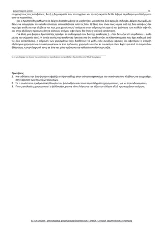 ΦΙΛΟΣΟΦΙΚΟΣ ΛΟΓΟΣ 75
επιρροή τους στις αποφάσεις. Αυτή η δημοκρατία που επιτυγχάνει και την αξιοκρατία δε θα άφηνε περιθώρια για διλήμματα
σαν το παραπάνω.
Και ο Αριστοτέλης άλλωστε δε δείχνει διατεθειμένος να υιοθετήσει μια από τις δύο αρχικές επιλογές. Δείχνει πως μάλλον
θέλει να απορρίψει την απολυτοποίηση οποιασδήποτε από τις δύο. Η θέση του είναι πως καμία από τις δύο απόψεις δεν
περιέχει απόλυτα την αλήθεια και πως μια χρυσή τομή1
ανάμεσα στην αθροισμένη αρετή και φρόνηση των πολλών αφενός
και στην αξιόλογη προσωπικότητα κάποιου ατόμου αφετέρου θα ήταν η ιδανική κατάσταση.
Για άλλη μια φορά ο Αριστοτέλης προάγει το συλλογισμό του δια της αναλογίας (… έτσι δεν λέμε ότι συμβαίνει … άλλο
μέλος του σώματός του.). Η ουσία αυτής της αναλογίας έγκειται στο ότι αναδεικνύει τα πλεονεκτήματα που έχει καθεμιά από
τις δύο καταστάσεις, η άθροιση των χαρισμάτων που διαθέτουν τα μέλη ενός συνόλου αφενός και αφετέρου η ύπαρξη
αξιόλογων χαρισμάτων συγκεντρωμένων σε ένα πρόσωπο, χαρισμάτων που, κι αν ακόμα είναι λιγότερα από το παραπάνω
άθροισμα, η συγκέντρωσή τους σε ένα και μόνο πρόσωπο τα καθιστά υπολογίσιμη αξία.
_____________________________________________________________________
1. Ας μην ξεχνάμε την έννοια της μεσότητας που προσδιόρισε και προέβαλε ο Αριστοτέλης στα Ηθικά Νικομάχεια.
Ερωτήσεις
1. Να εκθέσετε την άποψη που εκφράζει ο Αριστοτέλης στην ενότητα σχετικά με την ικανότητα του πλήθους να συμμετέχει
στην άσκηση των πολιτικών εξουσιών.
2. Σε τι συνίσταται η αθροιστική θεωρία του φιλοσόφου και ποια παραδείγματα χρησιμοποιεί, για να την ενδυναμώσει;
3. Ποιες αναλογίες χρησιμοποιεί ο φιλόσοφος για να κάνει λόγο για την αξία των ολίγων αλλά προικισμένων ατόμων;
4ο ΓΕΛ ΑΛΙΜΟΥ - ΣΥΝΤΟΝΙΣΜΟΣ ΦΙΛΟΛΟΓΙΚΩΝ ΜΑΘΗΜΑΤΩΝ – ΑΡΧΑΙΑ Γ' ΛΥΚΕΙΟΥ ΘΕΩΡΗΤΙΚΗΣ ΚΑΤΕΥΘΥΝΣΗΣ
 