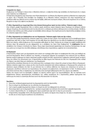 ΦΙΛΟΣΟΦΙΚΟΣ ΛΟΓΟΣ 77
Η σημασία του νόμου
Σύμφωνα με τον Πίνδαρο ο νόμος είναι ο «βασιλεύς πάντων». ο σοφιστής Ιππίας είχε καταλήξει στη διατύπωση ότι ο «νόμος
είναι τύραννος των ανθρώπων».
Ο Σπαρτιάτης Δημάρατος είχε απαντήσει στον Πέρση Βασιλιά ότι «οι Έλληνες δεν δέχονται κανένα ως βασιλιά τους παρά μόνο
το νόμο». Και ο Περικλής στον Επιτάφιο του αναφέρει ότι οι Αθηναίοι πολίτες υπακούουν στο νόμο περισσότερο απ’
οτιδήποτε άλλο και μάλιστα αυτό το κάνουν όχι από φόβο, αλλά από εσωτερική ανάγκη. Όλα αυτά σημαίνουν ότι οι πολίτες
θεωρούν το νόμο τους αφέντη και βασιλιά.
4ο
είδος: Δημοκρατία με συμμετοχή όλων στην άσκηση δικαιωμάτων αρκεί να είναι πολίτες. Υπέρτατη αρχή ο νόμος.
Στην τέταρτη μορφή δημοκρατίας όλοι οι πολίτες χωρίς απολύτως καμιά εξαίρεση έχουν δικαίωμα να κατέχουν κάποιο
αξίωμα. Επομένως, δεν αποκλείονται από την εξουσία ούτε ο υπόλογος για κάποιο αδίκημα ούτε οι εντελώς άποροι. Αντίθετα,
ο οποίος είναι πολίτης μιας πόλης μπορεί να καταλάβει κάποιο αξίωμα. Στην περίπτωση αυτή ο Αριστοτέλης αναφέρει επίσης
ότι υπέρτατη αρχή είναι ο νόμος.
5ο
είδος: Δημοκρατία των ψηφισμάτων και των δημαγωγών. Υπέρτατη αρχή ο λαός και όχι ο νόμος.
Στην τελευταία μορφή δημοκρατίας υπέρτατη αρχή είναι ο λαός και όχι ο νόμος. Στην περίπτωση αυτή τα ψηφίσματα έχουν
μεγαλύτερη ισχύ από το νόμο. Αυτό σημαίνει ότι για κάθε θέμα που σχετίζεται με την πόλη δε λαμβάνεται μία απόφαση με
βάση τους νόμους, αλλά σύμφωνα με την ετυμηγορία κάθε φορά του λαού. Ακόμα και αν υπήρχε μια σαφής πρόβλεψη από
κάποιον νόμο, θα μπορούσε να μην εφαρμοστεί, αν η απόφαση του λαού ήταν διαφορετική. Τα ψηφίσματα ήταν οι
αποφάσεις που έπαιρνε η Εκκλησία του Δήμου. Όμως είχαν περιστασιακό χαρακτήρα και επομένως διατηρούσαν την ισχύ
τους μόνο ως τη στιγμή που ένα άλλο ψήφισμα, αποτέλεσμα νέων περιστάσεων, ερχόταν να το αντικαταστήσει.
Οι δημαγωγοί
Ο Αριστοτέλης εξηγεί γιατί μια Δημοκρατία στην οποία τον κυρίαρχο ρόλο έχουν τα ψηφίσματα δεν είναι μια σταθερή και
ποιοτική δημοκρατία. Μετά το θάνατο του Περικλή, οι δημαγωγοί άρχισαν να κυριαρχούν στην πολιτική ζωή της Αθήνας.
Έχοντας συχνά το χάρισμα του λόγου ασκούσαν μεγάλη επιρροή στο λαό, προτείνοντας ευχάριστες πολιτικές χωρίς να έχουν
όμως την ευθύνη της υλοποίησής τους. Ο Αριστοτέλης σε άλλο σημείο στα Πολιτικά του λέει ότι ο δημαγωγός είναι «κόλαξ
του δήμου» και κάνει λόγο για «ασέλγειαν» των δημαγωγών.
Ο Αριστοτέλης καταλήγει λέγοντας ότι στο πολίτευμα όπου κυρίαρχος είναι ο νόμος δεν μπορεί να έχουν θέση οι δημαγωγοί.
Εφόσον υπέρτατη αρχή είναι ο νόμος και δεν είναι δυνατόν ανατραπεί από κάποιο ψήφισμα, οι δημαγωγοί δεν μπορούν να
ασκήσουν καμία επίδραση στο λαό. Σε μια πολιτεία που οι πολίτες σέβονται του νόμους και υπακούουν σε αυτούς, οι
δημαγωγοί, ανεύθυνοι πολιτικοί των περιστάσεων, δεν μπορούν να εμφανιστούν, να παρασύρουν το λαό. Τα πλαίσια μέσα
στα οποία κινούνται όλοι οι παράγοντες της πολιτείας είναι αυστηρά καθορισμένα από τους νόμους και σεβαστά.
Πρέπει στο σημείο αυτό να προσεχθεί η φράση «οι άριστοι πολίτες έχουν την πρωτοκαθεδρία». Με την πρόταση αυτή
διαφαίνονται κάποιες αριστοκρατικές πεποιθήσεις του, καθώς γνωρίζουμε ότι ο Αριστοτέλης μάλλον προτιμούσε ένα
πολίτευμα στο οποίο οι ικανότεροι θα ήταν αυτοί που θα ασκούσαν την εξουσία.
Ερωτήσεις
1. Ποια είναι τα βασικά χαρακτηριστικά της Δημοκρατίας κατά τον Αριστοτέλη;
2. Ποιο το νόημα της ελευθερίας και της ισότητας στη Δημοκρατία;
3. Γιατί η πρώτη μορφή Δημοκρατίας παίρνει το όνομά της από την αφαρμογή της ισότητας;
4. Ποια γνώμη έχετε για τη Δημοκρατία που κριτήριο συμμετοχής των πολιτών στα κοινά είναι η χαμηλή περιουσία;
5. Τι εννοεί ο Αριστοτέλης ότι τα «ψηφίσματα» έχουν μεγαλύτερη ισχύ από το νόμο σε μια κοινωνία;
6. Ο Αριστοτέλης περιγράφει πέντε είδη Δημοκρατίας που πρέπει να ίσχυαν στην εποχή του. Ως προς τι συγκρίνονται αυτά
τα είδη και σε ποια σημεία συγκλίνουν και αποκλίνουν;
4ο ΓΕΛ ΑΛΙΜΟΥ - ΣΥΝΤΟΝΙΣΜΟΣ ΦΙΛΟΛΟΓΙΚΩΝ ΜΑΘΗΜΑΤΩΝ – ΑΡΧΑΙΑ Γ' ΛΥΚΕΙΟΥ ΘΕΩΡΗΤΙΚΗΣ ΚΑΤΕΥΘΥΝΣΗΣ
 