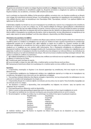 ΦΙΛΟΣΟΦΙΚΟΣ ΛΟΓΟΣ 79
θεωρείται και αυτονόητο ότι πρέπει να υπάρχει δημόσια εκπαίδευση ως θεσμός. Ακόμη και στις κοινωνίες όπου υπάρχει και
ανθεί η ιδιωτική εκπαίδευση σε οποιαδήποτε μορφή της, θεωρείται αυτονόητη η υποχρέωση του κράτους να προσφέρει
δημόσια παιδεία, που να καλύπτει, ει δυνατόν, κάθε εκπαιδευτική ανάγκη.
Αυτή η αντίληψη του Αριστοτέλη, βέβαια, δε θα ακουγόταν καθόλου αυτονόητη τότε, που δημόσια εκπαίδευση ως θεσμός
ούτε υπήρχε ούτε αποτελούσε κοινωνικό αίτημα. Για να θυμηθούμε το χαρακτήρα της παρεχόμενης τότε εκπαίδευσης, που
ήταν καθαρά ιδιωτική, αρκεί να ανατρέξουμε στον Πρωταγόρα (Πλάτ. Πρωταγόρας, ενότητα 7 του σχολικού βιβλίου και
σχόλια για την ίδια ενότητα).
Ο φιλόσοφος εκφράζει την άποψή του και για το περιεχόμενο της εκπαίδευσης: πιστεύει πως η παρεχόμενη τότε εκπαίδευση
βρίσκεται σε σύγχυση ως προς τους στόχους της, ότι δεν απαντά καθαρά στο δίλημμα «χρησιμοθηρική ή ηθικοπλαστική
εκπαίδευση;» και ότι δεν έχει καν σαφή αντίληψη της αρετής. Πιστεύει επίσης πως μια σωστή εκπαίδευση πρέπει να περιέχει
όχι όλα τα χρήσιμα, αλλά μόνο τα αναγκαία από αυτά και μάλιστα όσα δεν οδηγούν στη βαναυσότητα τον εκπαιδευόμενο.
Κατά τα άλλα το περιεχόμενο της εκπαίδευσης θα πρέπει, κατά τον Αριστοτέλη, να είναι ηθικοπλαστικό, να σχετίζεται με την
αρετή, αφού πρώτα την ορίσει ξεκάθαρα^ αυτό δεν κάνει άλλωστε ο Αριστοτέλης στα Ηθικά Νικομάχεια;
Απαντήσεις στις ερωτήσεις του βιβλίου
1. Η βασική θέση της ενότητας είναι ότι η παιδεία είναι θέμα κυρίως πολιτικό. Αυτό δε σημαίνει απλώς ότι ο πολιτικός και ο
νομοθέτης πρέπει να στρέφουν το ενδιαφέρον τους και προς την παιδεία του λαού. Σημαίνει περισσότερο ότι η παιδεία έχει
κεφαλαιώδη σημασία για τη συλλογική ζωή, αφού καθορίζει το παρόν και το μέλλον της. Σημαίνει επιπλέον ότι κάθε
πολίτευμα ενδιαφέρεται να εκπαιδεύσει τους νέους με βάση τις δικές του αρχές, ώστε να συνηθίσουν να συμπεριφέρονται
σύμφωνα με το συμφέρον και τους κανόνες κάθε πολιτεύματος. Έτσι η δημοκρατία ενδιαφέρεται να καθιερώσει μια
δημοκρατική παιδεία, η ολιγαρχία μια ολιγαρχική παιδεία κλπ. Συμπεραίνουμε τελικά ότι οι απόψεις που εκφράζονται για το
χαρακτήρα, το ρόλο και το περιεχόμενο σπουδών της εκπαίδευσης είναι απόρροια των πολιτικών θέσεων και επιδιώξεων και
συνδέονται άμεσα με την πολιτική ιδεολογία ενός ατόμου. Με αυτή την έννοια η παιδεία είναι θέμα κατεξοχήν πολιτικό. (δες
σχόλια «η εκπαίδευση υπόθεση της πολιτείας»)
2. α) Η σοβαρή απασχόληση με το θέμα της παιδείας είναι υπόθεση των πολιτικών και των νομοθετών, αφού η παραμέλησή
της βλάπτει το πολίτευμα της πόλης
β) Η παιδεία μας ασκεί στα έργα της αρετής
γ) Για να επιτευχθεί ο στόχος που έχει κάθε πόλη, η παιδεία πρέπει να είναι ίδια και κοινή για όλους
δ) Η προηγούμενη διαπίστωση οδηγεί στο συμπέρασμα ότι η παιδεία πρέπει να είναι υπόθεση της πολιτείας.
Ερωτήσεις
1. Ο Αριστοτέλης υποστηρίζει το δημόσιο ή τον ιδιωτικό χαρακτήρα της εκπαίδευσης; Από ποια σημεία του κειμένου
φαίνεται αυτό;
2. Ο Αριστοτέλης αναφέρεται στις διαφορετικές απόψεις που εκφράζονται σχετικά με το στόχο και το περιεχόμενο της
εκπαίδευσης. Να γράψετε ποιες ήταν αυτές και που οφείλονται οι διαφορές.
3. Ποιο κριτήριο επιλογής διδακτέας ύλης δέχεται καταρχήν ο Αριστοτέλης και πως αντιμετωπίζει την καλλιέργεια του νου
μέσα από τα εκπαιδευτικά προγράμματα της εποχής του;
4. Ο Αριστοτέλης θεωρεί ότι η πολιτεία οφείλει να επιδιώκει για τους νέους της την αρετή. Ποιες δυσκολίες περιγράφει για
την επίτευξη αυτού του στόχου;
5. Να εξηγήσετε τι επιδιώκει ο Αριστοτέλης, όταν αντιπαραθέτει την έκφραση «τα τείνοντα προς την αρετήν» στα
«χρήσιμα» και τα «περιττά»;
6. Ποια έργα θεωρούνται «βάναυσα» κατά τον Αριστοτέλη;
7. Πρέπει η γνώση να έχει χρησιμοθηρικό χαρακτήρα κατά τον Αριστοτέλη; Σε ποιο σημείο αναφέρεται σε αυτό;
8. Ποια σχέση της παιδείας και του πολιτικού συστήματος μιας κοινωνίας αναδεικνύεται σε αυτό το κείμενο;
9. Να αντιστοιχίσετε τις λέξεις της στήλης Α με τις αντίστοιχες της στήλης Β που έχουν ετυμολογική συγγένεια.
Νομοθετητέον εξομολόγηση
Ευλόγως συμμετοχή
Ασκειν λογίδριο
Παιδεία εύχρηστος
Μετέχειν αμφισβήτηση
Χρησίμων νομοθετώ
Ομολογούμενον εξάσκηση
Διάνοιαν εκπαιδευτικός
10. παιδεία> παιδεύω -ομαι: Να δώσετε τη σημασία των λέξεων στο κείμενο και να εξηγήσετε με ποιες σημασίες
χρησιμοποιούνται σήμερα.
4ο ΓΕΛ ΑΛΙΜΟΥ - ΣΥΝΤΟΝΙΣΜΟΣ ΦΙΛΟΛΟΓΙΚΩΝ ΜΑΘΗΜΑΤΩΝ – ΑΡΧΑΙΑ Γ' ΛΥΚΕΙΟΥ ΘΕΩΡΗΤΙΚΗΣ ΚΑΤΕΥΘΥΝΣΗΣ
 