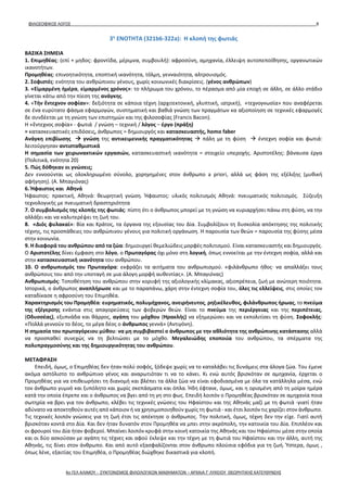 ΦΙΛΟΣΟΦΙΚΟΣ ΛΟΓΟΣ 8
3η
ΕΝΟΤΗΤΑ (321b6-322a): Η κλοπή της φωτιάς
ΒΑΣΙΚΑ ΣΗΜΕΙΑ
1. Επιμηθέας: (επί + μηδος: φροντίδα, μέριμνα, συμβουλή): αφροσύνη, αμηχανία, έλλειψη αυτοπεποίθησης, οργανωτικών
ικανοτήτων.
Προμηθέας: επινοητικότητα, εποπτική ικανότητα, τόλμη, γενναιότητα, αλτρουισμός.
2. Σοφιστές: ενότητα του ανθρώπινου γένους, χωρίς κοινωνικές διακρίσεις. (γένος ανθρώπων)
3. «Εἱμαρμένη ἡμέρα, εἱμαρμένος χρόνος»: το πλήρωμα του χρόνου, το πέρασμα από μία εποχή σε άλλη, σε άλλο στάδιο
γίνεται κάτω από την πίεση της ανάγκης.
4. «Τήν ἔντεχνον σοφίαν»: δεξιότητα σε κάποια τέχνη (αρχιτεκτονική, γλυπτική, ιατρική), «τεχνογνωσία» που αναφέρεται
σε ένα ευρύτατο φάσμα εφαρμογών, συστηματική και βαθιά γνώση των πραγμάτων κα αξιοποίηση σε τεχνικές εφαρμογές
δε συνδέεται με τη γνώση των επιστημών και της φιλοσοφίας (Francis Bacon).
Η «ἔντεχνος σοφία» - φωτιά / γνώση – τεχνική / λόγος – έργο (πράξη)
= κατασκευαστικές επιδόσεις, άνθρωπος = δημιουργός και κατασκευαστής, homo faber
Ανάγκη επιβίωσης  γνώση της αντικειμενικής πραγματικότητας  πάλη με τη φύση  έντεχνη σοφία και φωτιά:
λειτούργησαν αντισταθμιστικά
Η σημασία των χειρωνακτικών εργασιών, κατασκευαστική ικανότητα = στοιχείο υπεροχής. Αριστοτέλης: βάναυσα έργα
(Πολιτικά, ενότητα 20)
5. Πώς δόθηκαν οι γνώσεις;
Δεν εννοούνται ως ολοκληρωμένο σύνολο, χορηγημένες στον άνθρωπο a priori, αλλά ως φάση της εξέλιξης (μυθική
αφήγηση). (Α. Μπαγιόνας)
6. Ήφαιστος και Αθηνά
Ήφαιστος: πρακτική, Αθηνά: θεωρητική γνώση. Ήφαιστος: υλικός πολιτισμός Αθηνά: πνευματικός πολιτισμός. Σύζευξη
τεχνολογικής με πνευματική δραστηριότητα
7. Ο συμβολισμός της κλοπής της φωτιάς: πίστη ότι ο άνθρωπος μπορεί με τη γνώση να κυριαρχήσει πάνω στη φύση, να την
αλλάξει και να καλυτερέψει τη ζωή του.
8. «Διός φυλακαί»: Βία και Κράτος, τα όργανα της εξουσίας του Δία. Συμβολίζουν τη δυσκολία απόκτησης της πολιτικής
τέχνης, τις προσπάθειες του ανθρώπινου γένους για πολιτική οργάνωση. Η παρουσία των θεών = παρουσία της φύσης μέσα
στην κοινωνία.
9. Η διαφορά του ανθρώπου από τα ζώα: δημιουργεί θεμελιώδεις μορφές πολιτισμού. Είναι κατασκευαστής και δημιουργός.
Ο Αριστοτέλης δίνει έμφαση στο λόγο, ο Πρωταγόρας όχι μόνο στη λογική, όπως εννοείται με την έντεχνη σοφία, αλλά και
στην κατασκευαστική ικανότητα του ανθρώπου.
10. Ο ανθρωπισμός του Πρωταγόρα: εκφράζει τα αιτήματα του ανθρωπισμού. «φιλάνθρωπο ήθος∙ να απαλλάξει τους
ανθρώπους του από την υποταγή σε μια άλογη μορφή αυθεντίας». (Α. Μπαγιόνας)
Ανθρωπισμός: Τοποθέτηση του ανθρώπου στην κορυφή της αξιολογικής κλίμακας, αξιοπρέπεια, ζωή με ανώτερη ποιότητα.
Ιστορικά, ο άνθρωπος αναπλήρωσε και με το παραπάνω, χάρη στην έντεχνη σοφία του, όλες τις ελλείψεις, στις οποίες τον
καταδίκασε η αφροσύνη του Επιμηθέα.
Χαρακτηρισμός του Προμηθέα: ευρηματικός, πολυμήχανος, ανειρήνευτος, ρηξικέλευθος, φιλάνθρωπος ήρωας, το πνεύμα
της εξέγερσης ενάντια στις απαγορεύσεις των φοβερών θεών. Είναι το πνεύμα της περιέργειας και της περιπέτειας,
(Οδυσσέας), εξυπνάδα και θάρρος, αγάπη του μόχθου (Ηρακλής) να εξημερώσει και να εκπολιτίσει τη φύση. Σοφοκλής:
«Πολλά γεννούν το δέος, το μέγα δέος ο άνθρωπος γεννά» (Αντιγόνη).
Η σημασία του πρωταγόρειου μύθου: να μη συμβιβαστεί ο άνθρωπος με την αθλιότητα της ανθρώπινης κατάστασης αλλά
να προσπαθεί συνεχώς να τη βελτιώσει με το μόχθο. Μεγαλειώδης εποποιία του ανθρώπου, τα σπέρματα της
πολυπραγμοσύνης και της δημιουργικότητας του ανθρώπου.
ΜΕΤΑΦΡΑΣΗ
Επειδή, όμως, ο Επιμηθέας δεν ήταν πολύ σοφός, ξόδεψε χωρίς να το καταλάβει τις δυνάμεις στα άλογα ζώα. Του έμενε
ακόμα αστόλιστο το ανθρώπινο γένος και αναρωτιόταν τι να το κάνει. Κι ενώ αυτός βρισκόταν σε αμηχανία, έρχεται ο
Προμηθέας για να επιθεωρήσει τη διανομή και βλέπει τα άλλα ζώα να είναι εφοδιασμένα με όλα τα κατάλληλα μέσα, ενώ
τον άνθρωπο γυμνό και ξυπόλητο και χωρίς σκεπάσματα και όπλα. Ήδη έφτανε, όμως, και η ορισμένη από τη μοίρα ημέρα
κατά την οποία έπρεπε και ο άνθρωπος να βγει από τη γη στο φως. Επειδή λοιπόν ο Προμηθέας βρισκόταν σε αμηχανία ποια
σωτηρία να βρει για τον άνθρωπο, κλέβει τις τεχνικές γνώσεις του Ηφαίστου και της Αθηνάς μαζί με τη φωτιά -γιατί ήταν
αδύνατο να αποκτηθούν αυτές από κάποιον ή να χρησιμοποιηθούν χωρίς τη φωτιά - και έτσι λοιπόν τις χαρίζει στον άνθρωπο.
Τις τεχνικές λοιπόν γνώσεις για τη ζωή έτσι τις απέκτησε ο άνθρωπος. Την πολιτική, όμως, τέχνη δεν την είχε. Γιατί αυτή
βρισκόταν κοντά στο Δία. Και δεν ήταν δυνατόν στον Προμηθέα να μπει στην ακρόπολη, την κατοικία του Δία. Επιπλέον και
οι φρουροί του Δία ήταν φοβεροί. Μπαίνει λοιπόν κρυφά στην κοινή κατοικία της Αθηνάς και του Ηφαίστου μέσα στην οποία
και οι δύο ασκούσαν με αγάπη τις τέχνες και αφού έκλεψε και την τέχνη με τη φωτιά του Ηφαίστου και την άλλη, αυτή της
Αθηνάς, τις δίνει στον άνθρωπο. Και από αυτό εξασφαλίζονται στον άνθρωπο πλούσια εφόδια για τη ζωή. Ύστερα, όμως ,
όπως λένε, εξαιτίας του Επιμηθέα, ο Προμηθέας διώχθηκε δικαστικά για κλοπή.
4ο ΓΕΛ ΑΛΙΜΟΥ - ΣΥΝΤΟΝΙΣΜΟΣ ΦΙΛΟΛΟΓΙΚΩΝ ΜΑΘΗΜΑΤΩΝ – ΑΡΧΑΙΑ Γ' ΛΥΚΕΙΟΥ ΘΕΩΡΗΤΙΚΗΣ ΚΑΤΕΥΘΥΝΣΗΣ
 