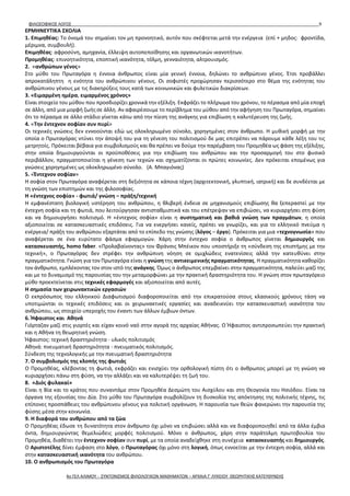 ΦΙΛΟΣΟΦΙΚΟΣ ΛΟΓΟΣ 9
ΕΡΜΗΝΕΥΤΙΚΑ ΣΧΟΛΙΑ
1. Επιμηθέας: Το όνομά του σημαίνει τον μη προνοητικό, αυτόν που σκέφτεται μετά την ενέργεια (επί + μηδος: φροντίδα,
μέριμνα, συμβουλή).
Επιμηθέας: αφροσύνη, αμηχανία, έλλειψη αυτοπεποίθησης και οργανωτικών ικανοτήτων.
Προμηθέας: επινοητικότητα, εποπτική ικανότητα, τόλμη, γενναιότητα, αλτρουισμός.
2. «ανθρώπων γένος»
Στο μύθο του Πρωταγόρα η έννοια άνθρωπος είναι μία γενική έννοια, δηλώνει το ανθρώπινο γένος. Έτσι προβάλλει
απροκατάληπτη η ενότητα του ανθρώπινου γένους. Οι σοφιστές προχώρησαν περισσότερο στο θέμα της ενότητας του
ανθρώπινου γένους με τις διακηρύξεις τους κατά των κοινωνικών και φυλετικών διακρίσεων.
3. «Ειμαρμένη ημέρα, ειμαρμένος χρόνος»
Είναι στοιχείο του μύθου που προσδιορίζει χρονικά την εξέλιξη. Εκφράζει το πλήρωμα του χρόνου, το πέρασμα από μία εποχή
σε άλλη, από μια μορφή ζωής σε άλλη. Αν αφαιρέσουμε το περίβλημα του μύθου από την αφήγηση του Πρωταγόρα, σημαίνει
ότι το πέρασμα σε άλλο στάδιο γίνεται κάτω από την πίεση της ανάγκης για επιβίωση η καλυτέρευση της ζωής.
4. «Την έντεχνον σοφίαν συν πυρί»
Οι τεχνικές γνώσεις δεν εννοούνται εδώ ως ολοκληρωμένο σύνολο, χορηγημένες στον άνθρωπο. Η μυθική μορφή με την
οποία ο Πρωταγόρας ντύνει την άποψή του για τη γένεση του πολιτισμού δε μας επιτρέπει να πάρουμε κάθε λέξη του τις
μετρητοίς. Πρόκειται βέβαια για συμβολισμούς και θα πρέπει να δούμε την παρέμβαση του Προμηθέα ως φάση της εξέλιξης,
στην οποία δημιουργούνται οι προϋποθέσεις για την επιβίωση του ανθρώπου και την προσαρμογή του στο φυσικό
περιβάλλον, πραγματοποιείται η γένεση των τεχνών και σχηματίζονται οι πρώτες κοινωνίες. Δεν πρόκειται επομένως για
γνώσεις χορηγημένες ως ολοκληρωμένο σύνολο. (Α. Μπαγιόνας)
5. «Έντεχνον σοφίαν»
Η σοφία στον Πρωταγόρα αναφέρεται στη δεξιότητα σε κάποια τέχνη (αρχιτεκτονική, γλυπτική, ιατρική) και δε συνδέεται με
τη γνώση των επιστημών και της φιλοσοφίας.
Η «έντεχνος σοφία» - φωτιά/ γνώση – πράξη/τεχνική
Η εμφανέστατη βιολογική υστέρηση του ανθρώπου, η θλιβερή ένδεια σε μηχανισμούς επιβίωσης θα ξεπεραστεί με την
έντεχνη σοφία και τη φωτιά, που λειτούργησαν αντισταθμιστικά και του επέτρεψαν να επιβιώσει, να κυριαρχήσει στη φύση
και να δημιουργήσει πολιτισμό. Η «έντεχνος σοφία» είναι η συστηματική και βαθιά γνώση των πραγμάτων, η οποία
αξιοποιείται σε κατασκευαστικές επιδόσεις. Για να ενεργήσει κανείς, πρέπει να γνωρίζει, και για το ελληνικό πνεύμα η
ενέργεια/ πράξη του ανθρώπου εξαρτάται από το επίπεδο της γνώσης (λόγος – έργο). Πρόκειται για μια «τεχνογνωσία» που
αναφέρεται σε ένα ευρύτατο φάσμα εφαρμογών. Χάρη στην έντεχνο σοφία ο άνθρωπος γίνεται δημιουργός και
κατασκευαστής, homo faber. «Προλαβαίνοντας» τον Φράνσις Μπέικον που υποστήριξε τη «σύνδεση της επιστήμης με την
τεχνική», ο Πρωταγόρας δεν στρέφει την ανθρώπινη νόηση σε ομιχλώδεις ενατενίσεις αλλά την κατευθύνει στην
πραγματικότητα. Γνώση για τον Πρωταγόρα είναι η γνώση της αντικειμενικής πραγματικότητας. Η πραγματικότητα καθορίζει
τον άνθρωπο, εμπλέκοντας τον στον ιστό της ανάγκης. Όμως ο άνθρωπος επεμβαίνει στην πραγματικότητα, παλεύει μαζί της
και με το δυναμισμό της παρουσίας του την μεταμορφώνει με την πρακτική δραστηριότητα του. Η γνώση στον πρωταγόρειο
μύθο προεκτείνεται στις τεχνικές εφαρμογές και αξιοποιείται από αυτές.
Η σημασία των χειρωνακτικών εργασιών
Ο εκπρόσωπος του ελληνικού Διαφωτισμού διαφοροποιείται από την επικρατούσα στους κλασικούς χρόνους τάση να
υποτιμώνται οι τεχνικές επιδόσεις και οι χειρωνακτικές εργασίες και αναδεικνύει την κατασκευαστική ικανότητα του
ανθρώπου, ως στοιχείο υπεροχής του έναντι των άλλων έμβιων όντων.
6. Ήφαιστος και Αθηνά
Γιόρταζαν μαζί στις γιορτές και είχαν κοινό ναό στην αγορά της αρχαίας Αθήνας. Ο Ήφαιστος αντιπροσωπεύει την πρακτική
και η Αθήνα τη θεωρητική γνώση.
Ήφαιστος: τεχνική δραστηριότητα - υλικός πολιτισμός
Αθηνά: πνευματική δραστηριότητα - πνευματικός πολιτισμός.
Σύνδεση της τεχνολογικής με την πνευματική δραστηριότητα
7. Ο συμβολισμός της κλοπής της φωτιάς
Ο Προμηθέας, κλέβοντας τη φωτιά, εκφράζει και ενισχύει την ορθολογική πίστη ότι ο άνθρωπος μπορεί με τη γνώση να
κυριαρχήσει πάνω στη φύση, να την αλλάξει και να καλυτερέψει τη ζωή του.
8. «Διός φυλακαί»
Είναι η Βία και το κράτος που συναντάμε στον Προμηθέα Δεσμώτη του Αισχύλου και στη Θεογονία του Ησιόδου. Είναι τα
όργανα της εξουσίας του Δία. Στο μύθο του Πρωταγόρα συμβολίζουν τη δυσκολία της απόκτησης της πολιτικής τέχνης, τις
επίπονες προσπάθειες του ανθρώπινου γένους για πολιτική οργάνωση. Η παρουσία των θεών φανερώνει την παρουσία της
φύσης μέσα στην κοινωνία.
9. Η διαφορά του ανθρώπου από τα ζώα
Ο Προμηθέας έδωσε τη δυνατότητα στον άνθρωπο όχι μόνο να επιβιώσει αλλά και να διαφοροποιηθεί από τα άλλα έμβια
όντα, δημιουργώντας θεμελιώδεις μορφές πολιτισμού. Μόνο ο άνθρωπος, χάρη στην παράτολμη πρωτοβουλία του
Προμηθέα, διαθέτει την έντεχνον σοφίαν συν πυρί, με τα οποία αναδείχθηκε στη συνέχεια κατασκευαστής και δημιουργός.
Ο Αριστοτέλης δίνει έμφαση στο λόγο, ο Πρωταγόρας όχι μόνο στη λογική, όπως εννοείται με την έντεχνη σοφία, αλλά και
στην κατασκευαστική ικανότητα του ανθρώπου.
10. Ο ανθρωπισμός του Πρωταγόρα
4ο ΓΕΛ ΑΛΙΜΟΥ - ΣΥΝΤΟΝΙΣΜΟΣ ΦΙΛΟΛΟΓΙΚΩΝ ΜΑΘΗΜΑΤΩΝ – ΑΡΧΑΙΑ Γ' ΛΥΚΕΙΟΥ ΘΕΩΡΗΤΙΚΗΣ ΚΑΤΕΥΘΥΝΣΗΣ
 