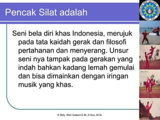 Pencak Silat adalah
Seni bela diri khas Indonesia, merujuk
pada tata kaidah gerak dan filosofi
pertahanan dan menyerang. Unsur
seni nya tampak pada gerakan yang
indah bahkan kadang lemah gemulai
dan bisa dimainkan dengan iringan
musik yang khas.
K.Mdy. Iffan Gallant E.M.,S.Sos.,M.Si.
 