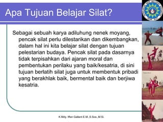 Apa Tujuan Belajar Silat?
Sebagai sebuah karya adiluhung nenek moyang,
pencak silat perlu dilestarikan dan dikembangkan,
dalam hal ini kita belajar silat dengan tujuan
pelestarian budaya. Pencak silat pada dasarnya
tidak terpisahkan dari ajaran moral dan
pembentukan perilaku yang baik/kesatria, di sini
tujuan berlatih silat juga untuk membentuk pribadi
yang berakhlak baik, bermental baik dan berjiwa
kesatria.
K.Mdy. Iffan Gallant E.M.,S.Sos.,M.Si.
 