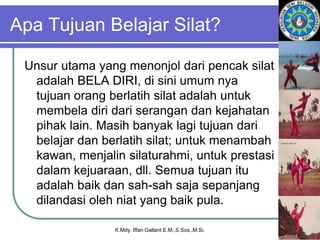 Apa Tujuan Belajar Silat?
Unsur utama yang menonjol dari pencak silat
adalah BELA DIRI, di sini umum nya
tujuan orang berlatih silat adalah untuk
membela diri dari serangan dan kejahatan
pihak lain. Masih banyak lagi tujuan dari
belajar dan berlatih silat; untuk menambah
kawan, menjalin silaturahmi, untuk prestasi
dalam kejuaraan, dll. Semua tujuan itu
adalah baik dan sah-sah saja sepanjang
dilandasi oleh niat yang baik pula.
K.Mdy. Iffan Gallant E.M.,S.Sos.,M.Si.
 