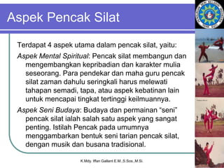 Aspek Pencak Silat
Terdapat 4 aspek utama dalam pencak silat, yaitu:
Aspek Mental Spiritual: Pencak silat membangun dan
mengembangkan kepribadian dan karakter mulia
seseorang. Para pendekar dan maha guru pencak
silat zaman dahulu seringkali harus melewati
tahapan semadi, tapa, atau aspek kebatinan lain
untuk mencapai tingkat tertinggi keilmuannya.
Aspek Seni Budaya: Budaya dan permainan “seni”
pencak silat ialah salah satu aspek yang sangat
penting. Istilah Pencak pada umumnya
menggambarkan bentuk seni tarian pencak silat,
dengan musik dan busana tradisional.
K.Mdy. Iffan Gallant E.M.,S.Sos.,M.Si.
 