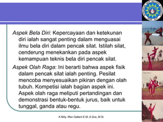 Aspek Bela Diri: Kepercayaan dan ketekunan
diri ialah sangat penting dalam menguasai
ilmu bela diri dalam pencak silat. Istilah silat,
cenderung menekankan pada aspek
kemampuan teknis bela diri pencak silat.
Aspek Olah Raga: Ini berarti bahwa aspek fisik
dalam pencak silat ialah penting. Pesilat
mencoba menyesuaikan pikiran dengan olah
tubuh. Kompetisi ialah bagian aspek ini.
Aspek olah raga meliputi pertandingan dan
demonstrasi bentuk-bentuk jurus, baik untuk
tunggal, ganda atau regu.
K.Mdy. Iffan Gallant E.M.,S.Sos.,M.Si.
 