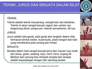 TEKNIK, JURUS DAN SENJATA DALAM SILAT
TEKNIK,
Teknik adalah teknik menyerang, menghindar dan bertahan.
Teknik ini akan sangat banyak ragam dan variasi nya
tergantung aliran, perguruan, daerah penyebaran, dll nya.
JURUS
Jurus adalah tata gerak, pola gerak dan langkah dalam silat,
termasuk bentuk badan, kuda-kuda, posisi tangan dan kaki
yang membentuk pola serang dan hindar
SENJATA
Senjata dalam silat sangat banyak jenis dan macam nya mulai
dari pisau, golok, pedang, toya, clurit, keris, kujang dll.
Bahkan kain sarung bisa menjadi senjata dan senjata
adalah kepanjangan tangan dari seorang pesilat
K.Mdy. Iffan Gallant E.M.,S.Sos.,M.Si.
 