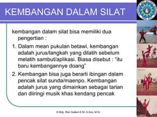 KEMBANGAN DALAM SILAT
kembangan dalam silat bisa memiliki dua
pengertian :
1. Dalam mean pukulan betawi, kembangan
adalah jurus/langkah yang dilatih sebelum
melatih sambut/aplikasi. Biasa disebut : “itu
baru kembangannye doang”
2. Kembangan bisa juga berarti ibingan dalam
pencak silat sunda/maenpo. Kembangan
adalah jurus yang dimainkan sebagai tarian
dan diiringi musik khas kendang pencak
K.Mdy. Iffan Gallant E.M.,S.Sos.,M.Si.
 