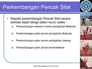 Perkembangan Pencak Silat
• Sejarah perkembangan Pencak Silat secara
selintas dapat dibagi dalam kurun waktu :
a. Perkembangan sebelum zaman penjajahan Belanda
b. Perkembangan pada zaman penjajahan Belanda
c. Perkembangan pada zaman penjajahan Jepang
d. Perkembangan pada zaman kemerdekaan
K.Mdy. Iffan Gallant E.M.,S.Sos.,M.Si.
 