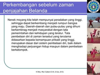 Perkembangan sebelum zaman
penjajahan Belanda
Nenek moyang kita telah mempunyai peradaban yang tinggi,
sehingga dapat berkembang menjadi rumpun bangsa
yang maju. Daerah-daerah dan pulau-pulau yang dihuni
berkembnag menjadi masyarakat dengan tata
pemerintahan dan kehidupan yang teratur. Tata
pembelaan diri di zaman tersebut yang terutama
didasarkan kepada kemampuan pribadi yang tinggi,
merupakan dasar dari sistem pembelaan diri, baik dalam
menghadapi perjuangan hidup maupun dalam pembelaan
berkelompok.
K.Mdy. Iffan Gallant E.M.,S.Sos.,M.Si.
 