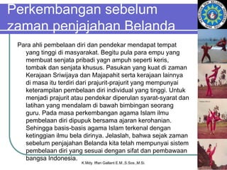 Perkembangan sebelum
zaman penjajahan Belanda
Para ahli pembelaan diri dan pendekar mendapat tempat
yang tinggi di masyarakat. Begitu pula para empu yang
membuat senjata pribadi yagn ampuh seperti keris,
tombak dan senjata khusus. Pasukan yang kuat di zaman
Kerajaan Sriwijaya dan Majapahit serta kerajaan lainnya
di masa itu terdiri dari prajurit-prajurit yang mempunyai
keterampilan pembelaan diri individual yang tinggi. Untuk
menjadi prajurit atau pendekar diperulan syarat-syarat dan
latihan yang mendalam di bawah bimbingan seorang
guru. Pada masa perkembangan agama Islam ilmu
pembelaan diri dipupuk bersama ajaran kerohanian.
Sehingga basis-basis agama Islam terkenal dengan
ketinggian ilmu bela dirinya. Jelaslah, bahwa sejak zaman
sebelum penjajahan Belanda kita telah mempunyai sistem
pembelaan diri yang sesuai dengan sifat dan pembawaan
bangsa Indonesia.
K.Mdy. Iffan Gallant E.M.,S.Sos.,M.Si.
 