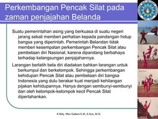 Perkembangan Pencak Silat pada
zaman penjajahan Belanda
Suatu pemerintahan asing yang berkuasa di suatu negeri
jarang sekali memberi perhatian kepada pandangan hidup
bangsa yang diperintah. Pemerintah Belandan tidak
memberi kesempatan perkembangan Pencak Silat atau
pembelaan diri Nasional, karena dipandang berbahaya
terhadap kelangsungan penjajahannya.
Larangan berlatih bela diri diadakan bahkan larangan untuk
berkumpul dan berkelompok. Sehingga perkembangan
kehidupan Pencak Silat atau pembelaan diri bangsa
Indonesia yang dulu berakar kuat menjadi kehilangan
pijakan kehidupannya. Hanya dengan sembunyi-sembunyi
dan oleh kelompok-kelompok kecil Pencak Silat
dipertahankan.
K.Mdy. Iffan Gallant E.M.,S.Sos.,M.Si.
 