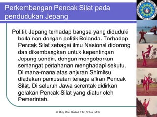 Perkembangan Pencak Silat pada
pendudukan Jepang
Politik Jepang terhadap bangsa yang diduduki
berlainan dengan politik Belanda. Terhadap
Pencak Silat sebagai ilmu Nasional didorong
dan dikembangkan untuk kepentingan
Jepang sendiri, dengan mengobarkan
semangat pertahanan menghadapi sekutu.
Di mana-mana atas anjuran Shimitsu
diadakan pemusatan tenaga aliran Pencak
Silat. Di seluruh Jawa serentak didirkan
gerakan Pencak Silat yang diatur oleh
Pemerintah.
K.Mdy. Iffan Gallant E.M.,S.Sos.,M.Si.
 